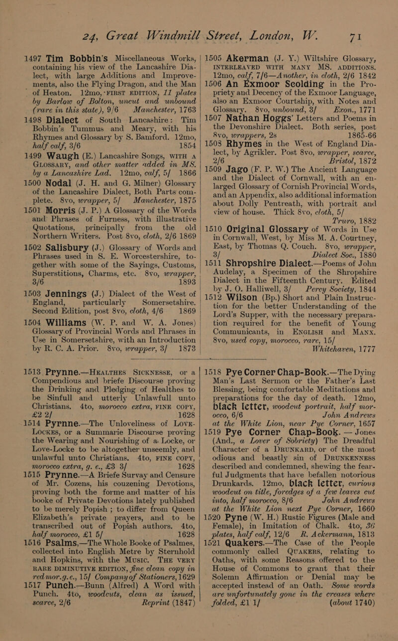 1497 Tim Bobbin’s Miscellaneous Works, containing his view of the Lancashire Dia- lect, with large Additions and Improve- ments, also the Flying Dragon, and the Man _ of Heaton. 12mo,‘FIRST EDITION, 71 plates by Barlow of Bolton, uncut and unbound (rare in this state), 9/6 Manchester, 1763 1498 Dialeet of South Lancashire: Tim Bobbin’s Tummus and Meary, with his Rhymes and Glossary by S. Bamford. 12mo, half calf, 3/6 1854 1499 Waugh (E.) Lancashire Songs, wITH A GLossary, and other matter added in MS. by a Lancashire Lad. 12mo, calf, 5/ 1866 1500 Nodal (J. H. and G. Milner) Glossary of the Lancashire Dialect, Both Parts com- plete. 8vo, wrapper, 5/ Manchester, 1875 1501 Morris (J. P.) A Glossary of the Words and Phrases of Furness, with illustrative Quotations, principally from the old Northern Writers. Post 8vo, cloth, 2/6 1869 1502 Salisbury (J.) Glossary of Words and Phrases used in §. E. Worcestershire, to- gether with some of the Sayings, Customs, Superstitions, Charms, etc. 8vo, wrapper, 3/6 1893 1503 Jennings (J.) Dialect of the West of England, particularly Somersetshire. Second Edition, post 8vo, cloth, 4/6 1869 1504 Williams (W. P. and W. A. Jones) Glossary of Provincial Words and Phrases in by R. C. A. Prior. 8vo, wrapper, 3/ 1873 W. aa 1505 Akerman (J. Y.) Wiltshire Glossary, INTERLEAVED WITH MANY MS. ADDITIONS. 12mo, calf, 7/6—Another, in cloth, 2/6 1842 1506 An Exmoor Scolding in the Pro- priety and Decency of the Exmoor Language, also an Exmoor Courtship, with Notes and Glossary. 8vo, unbound, 3/ —- Exon., 1771 1507 Nathan Hoggs’ Letters and Poems in the Devonshire Dialect. Both series, post Rvo, wrappers, 2s 1865-66 1503 Rhymes in the West of England Dia- lect, by Agrikler. Post 8vo, wrapper, scarce, 2/6 Bristol, 1872 1509 Jago (F. P. W.) The Ancient Language and the Dialect of Cornwall, with an en- larged Glossary of Cornish Provincial Words, and an Appendix, also additional information about Dolly Pentreath, with portrait and view of house. Thick 8vo, cloth, 5/ Truro, 1882 1510 Original Glossary of Words in Use in Cornwall, West, by Miss M. A. Courtney, er by Thomas Q. Couch. 8vo, wrapper, Dialect Soe., 1880 seg Shropshire Dialect.—Poems of John Audelay, a Specimen of the Shropshire Dialect in the Fifteenth Century. Edited by J. O. Halliwell, 3/ Percy Society, 1844 1512 Wilson (Bp.) Short and Plain Instruc- tion for the better Understanding of the Lord’s Supper, with the necessary prepara- tion required for the benefit of Young Communicants, in ENGLISH and Manx. 8vo, used copy, morocco, rare, 15/ Whitehaven, 1777 a. 1513, Prynne.—HeEattHes SICKNESSE, or a Compendious and briefe Discourse proving the Drinking and Pledging of Healthes to be Sinfull and utterly Unlawfull unto Christians. 4to, morocco extra, FINE COPY, £2 2] 1628 1514 Pyrnne.—The Unloveliness of Love- LockEs, or a Summarie Discourse proving the Wearing and Nourishing of a: Locke, or Love-Locke to be altogether unseemly, and unlawful unto Christians, 4to, FINE COPY, morocco extra, g. €., £3 3/ 1628 1515 Prynne.—A Briefe Survay and Censure of Mr. Cozens, his couzening Devotions, proving both the forme and matter of his booke of Private Devotions lately published to be merely Popish ; to differ from Queen Elizabeth’s private prayers, and to be transcribed out of Popish authors. 4to, half morocco, £1 5/ 1628 1516 Psalms,—The Whole Booke of Psalmes, - collected into English Metre by Sternhold and Hopkins, with the Music. THE VERY ‘RARE DIMINUTIVE EDITION, fine clean copy in redmor.g.e., 15] Company of Stationers, 1629 1517 Puneh.—Bunn (Alfred) A Word with Punch. 4to, woodcuts, clean as issued, scarce, 2/6 Reprint (1847) 1518 Pye Corner Chap-Book.—The Dying Man’s Last Sermon or the Father’s Last Blessing, being comfortable Meditations and preparations for the day of death. 12mo, black letter, woodcut portrait, half mor- occo, 6/6 John Andrews at the White Lion, near Pye Corner, 1657 1519 Pye Corner Chap-Book. — Jones (And., a Lover of Sobriety) The Dreadful Character of a DRUNKARD, or of the most odious and beastly sin of DRUNKENNESS described and condemned, shewing the fear- ful Judgments that have ‘befallen notorious Drunkards. 12mo, black letter, curious woodcut on title, for edges of a few leaves cut into, half morocco, 8/6 John Andrews at the White ee next Pye Corner, 1660 1520 Pyne (W. H.) Rustic Figures (Male and Female), in Imitation of Chalk. 4to, 36 plates, half calf, 12/6 R. Ackermann, 1813 1521 Quakers.—The Case of the People commonly called QUAKERS, relating to Oaths, with some Reasons offered to the House of Commons to grant that their Solemn Affirmation or Denial may be accepted instead of an Oath. Some words are unfortunately gone in the creases where folded, £1 1/ (about 1740)