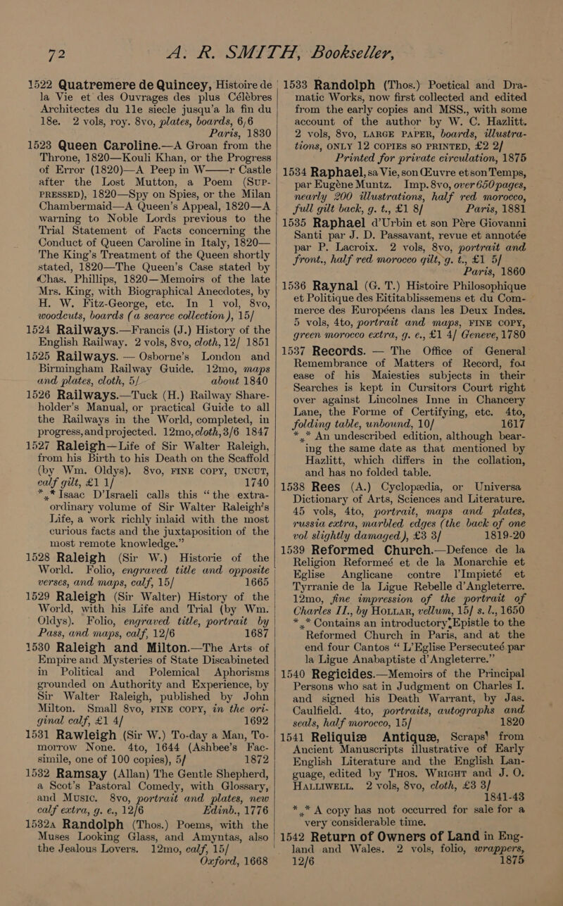 1522 Quatremere de Quincey, Histoire de la Vie et des Ouvrages des plus Célébres Architectes du Ile siecle jusqu’a la fin du 18e. 2 vols, roy. 8vo, plates, boards, 6,6 Paris, 1830 1523 Queen Caroline.—A Groan from the Throne, 1820—Kouli Khan, or the Progress of Error (1820)—A Peep in W r Castle after the Lost Mutton, a Poem (Sup- PRESSED), 1820—Spy on Spies, or the Milan Chambermaid—A Queen’s Appeal, 1820—A warning to Noble Lords previous to the Trial Statement of Facts concerning the Conduct of Queen Caroline in Italy, 1820— The King’s Treatment of the Queen shortly stated, 1820—The Queen’s Case stated by Chas. Phillips, 1820—Memoirs of the late Mrs. King, with Biographical Anecdotes, by H. W. Fitz-George, etc. In 1 vol, 8vo, woodcuts, boards (a scarce collection ), 15/ 1524 Railways.—Francis (J.) History of the English Railway. 2 vols, 8vo, cloth, 12/ 1851 1525 Railways. — Osborne’s London and Birmingham Railway Guide. 12mo, maps and plates, cloth, 5/ about 1840 1526 Railways.—Tuck (H.) Railway Share- holder’s Manual, or practical Guide to all the Railways in the World, completed, in progress, and projected. 12mo,cloth,3/6 1847 1527 Raleigh—Life of Sir Walter Raleigh, from his Birth to his Death on the Scaffold (by Wm. Oldys). 8vo, FINE COPY, UNCUT, calf gilt, £1 1/ 1740 *,* Isaac D’Israeli calls this “the extra- ordinary volume of Sir Walter Raleigh’s Life, a work richly inlaid with the most curious facts and the juxtaposition of the most remote knowledge.” 1528 Raleigh (Sir W.) Historie of the World. Folio, engraved title and opposite verses, and maps, calf, 15/ 1665 1529 Raleigh (Sir Walter) History of the World, with his Life and Trial (by Wm. Oldys). Folio, engraved title, portrait by Pass, and maps, calf, 12/6 1687 1530 Raleigh and Milton.—The Arts. of Empire and Mysteries of State Discabineted in Political and Polemical Aphorisms grounded on Authority and Experience, by Sir Walter Raleigh, published by John Milton. Small 8vo, FINE copy, in the ori- ginal calf, £1 4/ 1692 1531 Rawleigh (Sir W.) To-day a Man, To- morrow None. 4to, 1644 (Ashbee’s Fac- simile, one of 100 copies), 5/ 1872 1532 Ramsay (Allan) The Gentle Shepherd, a Scot’s Pastoral Comedy, with Glossary, and Music. 8vo, portrait and plates, new calf extra, g. €., 12/6 Edinb., 1776 15324 Randolph (Thos.) Poems, with the 12mo, calf, 15/ Oxford, 1668 the Jealous Lovers. | matic Works, now first collected and edited from the early copies and MSS., with some account of the author by W. C. Hazlitt. 2 vols, 8vo, LARGE PAPER, boards, ilustra- tions, ONLY 12 COPIES sO PRINTED, £2 2/ Printed for private circulation, 1875 1534 Raphael, sa Vie, son Euvre etson Temps, par Eugéne Muntz. Imp. 8vo, over 650 pages, nearly 200 illustrations, half red morocco, full gilt back, g. t., £1 8/ Paris, 1881 1535 Raphael d’Urbin et son Pére Giovanni Santi par J. D. Passavant, revue et annotée par P. Lacroix. 2 vols, 8vo, portrait and front., half red morocco gilt, g. t., £1 5/ Paris, 1860 1536 Raynal (G. T.) Histoire Philosophique et Politique des Eititablissemens et du Com- merce des Européens dans les Deux Indes. 5 vols, 4to, portrait and maps, FINE COPY, green morocco extra, g. €., £1 4/ Geneve, 1780 1537 Reeords. — The Office of General Remembrance of Matters of Record, fo2 ease of his Maiesties subjects in their Searches is kept in Cursitors Court right over against Lincolnes Inne in Chancery Lane, the Forme of Certifying, etc. 4to, folding table, unbound, 10/ 1617 *,.* An undescribed edition, although bear- ing the same date as that mentioned by Hazlitt, which differs in the collation, and has no folded table. 1538 Rees (A.) Cyclopedia, or Universa Dictionary of Arts, Sciences and Literature. 45 vols, 4to, portrait, maps and plates, russia extra, marbled edges (the back of one vol slightly damaged), £3 3/ 1819-20 1539 Reformed Church.—Defence de la Religion Reformeé et de la Monarchie et Eglise Anglicane contre lImpieté et Tyrranie de la Ligue Rebelle d’ Angleterre. 12mo, fine impression of the portrait of Charles IT., by Houwar, vellum, 15] s. U., 1650 * .* Contains an introductory,Epistle to the Reformed Church in Paris, and at the end four Cantos “ L’Eglise Persecuteé par la Ligue Anabaptiste d’ Angleterre.” 1540 Regicides.—Memoirs of the Principal Persons who sat in Judgment on Charles I. and signed his Death Warrant, by Jas. Caulfield. 4to, portraits, autographs and seals, half morocco, 15/ * P8206 1541 Reliquise Antique, Scraps! from Ancient Manuscripts illustrative of Early English Literature and the English Lan- guage, edited by THos. Wricut and J. O. HALLIWELL. 2 vols, 8vo, cloth, £3 3/ 1841-43 * * A copy has not occurred for sale for a very considerable time. . 1542 Return of Owners of Land in Eng- land and Wales. 2 vols, folio, wrappers, 12/6 1875