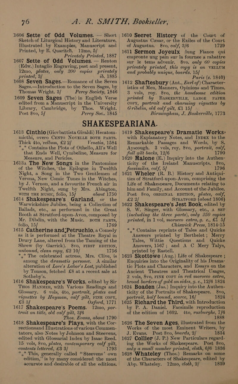1606 Sette of Odd Volumes. — Short Sketch of Liturgical History and Literature, Illustrated. by Examples, Manuscript and Printed, by B. Quaritch. 12mo, 5/ Privately Printed, 1887 1607 Sette of Odd Volumes. — Renton (Edw.) Intaglio Engraving, past and present, 12mo, plates, only 200 copies privately printed, 3/ ab, 1885 1608 Seven Sages.—-Romance of the Seven Sages.—Introduction to the Seven Sages, by Thomas Wright. 3/ Percy Society, 1846 1609 Seven Sages (The) in English Verse edited from a Manuscript in the University Library, Cambridge, by Thos. Wright. Post 8vo, 5/ Percy Soc.. 1845 1610 Seeret History of the Court of Augustus Czesar, or the Exiles of the Court of Augustus. 8vo, calf, 3/6 1729 1611 Sermon Joyeulx dung Fiance qui empronte ung pain sur la fournee a rabattre sur le tems advenir. 8vo. only 60 copies privately printed, this copy is on VELLUM and probably unique, boards. 15] Paris (¢. 1840) 1612 Shaftesbury (Ant., Zarl of) Character- istics of Men, Manners, Opinions and Times. 3 vols, roy. 8vo, the handsome edition printed by BASKERVILLE, LARGE PAPER copy, portrait and charming vignettes by Gribelin, old calf gilt, £1 15] - Birmingham, J. Baskerville, 1773 1613 Cinthio (Giovbattista Giraldi) Hecatom- | micthi, overo CENTO NOVELLE BOTH PARTS. | Thick 4to, vellum, £2 2/ Venetia, 1584 *..* Contains the Plots of Othello, All’s Well | that Ends Well, Cymbeline, Measure for Measure, and Pericles. 16134 The New Songs in the Pantomime | of the Witches,’the Epilogue in Twelfth | Verona, New Comic Tunes in the Witches, | by J. Vernon, and a favourite French air in| Twelfth Night, sung by Mrs. Abington, | WITH THE MUSIC, folio, 15/ about 1750 | 1614 Shakespeare’s Garland, or the Warwickshire Jubilee, being a Collection of Ballads, etc., as performed in the Great Booth at Stratford-upon-Avon, composed by Mr. Dibdin, with the Music. BOTH PARTS, folio, 15/ 1769 1615 Catherine and;Petruchio, a Comedy | as it is performed at the Theatre Royal in | Drury Lane, altered from the Taming of the Shrew (by Garrick). 8vo, FIRST EDITION, unbound, clean copy, £2 10/ 1756 *.* The celebrated actress, Mrs. Clive, is among the dramatis persone. A similar | alteration of Love's Labor’s Lost, published | by Tonson, fetched £8 at a recent sale at | Sotheby’s. | 1616 Shakespeare’s Works, edited by Sir. THOs HANMER, with Various Readings and | Glossary. 6 vols, 4to, portrait, plates and | vignettes by Hayman, calf gilt, FINE COPY, | £3 3/ Oxford, 1771 | 1617 Shakespeare’s Poems. 12mo, por- | trait on title, old calf gilt, 3/6 Thos. Evans, about 1790 | 1618 Shakespeare’s Plays, with the Cor- rectionsand Illustrations of various Commen- | tators, also Notes by Johnson and Steevens, | edited with Glossarial Index by Isaac Reed. | 15 vols, 8vo, plates, contemporary calf gilt, contents lettered, £3 3/ 1793 *,,* This, generally called “Steevens’ own | edition,” is by many considered the most | accurate and desirable of all the editions. 1619 Shakespeare’s Dramatic Works: with Explanatory Notes, and INDEX to the Remarkable Passages and Words, by 8. Ayscough. 3 vols, roy. 8vo, portrait, calf, full gilt backs, 12/6 1790 ticity of the Ireland Manuscripts. 8vo, facsimiles, calf, 5] 1796 1621 Wheler (R. B.) History and Antiqui- ties of Stratford-upon-Avon, comprising the Life of Shakespeare, Documents relating to him and Family, and Account of the Jubilee. Post 8vo, ORIGINAL EDITION, plates, calf, £2. 2/ STRATFORD (about 1806) 1622 Shakespeare’s Jest Book, edited by S. W. Singer, with Glossary, etc., A SET (including the three parts), only 250 copies printed, in 1 vol, morocco extra, g. e., £1 5/ Chiswick Press, 1814-15 *.* Contains reprints of Tales and Quicke Answers printed by Berthelet; Merry Tales, Wittie Questions and Quicke Answers, 1567; and A C Mery Talys, printed by Rastell. 1623 Skottowe (Aug.) Life of Shakespeare ; Enquiries into the Originality of his Drama- tic Plots and Characters, and Essays on the _Ancient Theatres and Theatrical Usages, 2 vols, 8vo, FINE COPY in red morocco extra, broad borders of gold on sides, g. €., 12/6 1824 1624 Boaden (Jas.) Inquiry into the Authen- ticity of the Portraits of Shakespeare. 8vo, portrait, half bound, scarce, 16/ 1824 1625 Riehard the Third, with Introduction by P. A. Daniel. Facsimile reproduction of the edition of 1602. 4to, roxburghe, ie 1888 1626 The Seven Ages, illustrated from the Works of the most Eminent Writers, by J. Evans. Post 8vo, boards, 2/ 1834 1627 Collier (J. P.) New Particulars regard- ing the Works of Shakespeare. Post 8vo, only a small number printed, cloth, 6/6 1836 1628 Whateley (Thos.) Remarks on some of the Characters of Shakespeare, edited by Abp. Whateley. 12mo, cloth, 2/ 1839