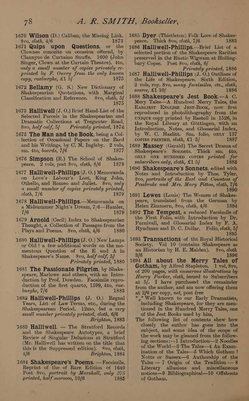 1670 Wilson (D 1671 Quips upon Questions, or Clannyco de Curtaino Snuffe. 1600 (John only a small number of copies privately re- printed by F. Ouvry from the only known copy, roxburghe, £1 5/ 1875 Shakespearian Quotations, with Marginal Classification and Reference. 8vo, cloth, 5/ 1875 1673 Halliwell (J. 0.) Brief Hand-List of the Selected Parcels in the Shakespearian and Dramatic Collections at Tregunter Road, 8vo, half calf, 5/ Privately printed, 1876 1675 The Man and the Book, being a Col- lection of Occasional Papers on the Bard and his Writings, by C. M. Ingleby. 2 vols, sm. 4to, boards, 7/6 1877 1676 Simpson (R.) The School of Shakes- peare. 2 vols, post 8vo, cloth, 8/6 1878 1677 Halliwell-Phillips (J. 0.) Memoranda on Love’s Labour’s Lost, King John, Othello, and Romeo and Juliet. 8vo, only a small number of copies privately printed, cloth, 7/6 1879 1678 Halliwell-Phillips.—Memoranda on a Midsummer Night’s Dream, 7/6—Hamlet, 7/6 1879 1679 Arnold (Cecil) Index to Shakespearian Thought, a Collection of Passages from the Plays and Poems. 8vo, cloth, 4/6 1880 1680 Halliwell-Phillips (J. 0.) New Lamps or Old ? a few additional words on the mo- mentous Question of the E and A in Shakespeare’s Name. 8vo, half calf, 5/ Privately printed, 1880 1681 The Passionate Pilgrim, by Shake- speare, Marlowe and others, with an Intro- duction by Prof. Dowden. Facsimile repro- duction of the first quarto, 1599, 4to, rox- burghe, 7/6 1883 1682 Halliwell-Phillips (J. 0.) Regnal Years, List of Law Terms, etc., during the Shakespearean Period. 12mo, but a very small number privately printed, cloth, 6/6 Brighton, 1883 1683 Halliwell. — The Stratford Records and the Shakespeare Autotypes, a brief Review of Singular Delusions at Stratford (Mr. Halliwell has written on the title that this is the Suppressed edition). vo, cloth, 4/6 Brighton, 1884 1684 Shakespeare’s Poems. — Facsimile. Reprint of the of Rare Edition of 1640 Post 8vo, portrait by Marshall, only 275 printed, half morocco, 10/6 1885 peare. Thick 8vo, cloth, 7/6 1883 1686 Halliwell-Phillips.—Brief List of a selected portion of the Shakespeare Rarities preserved in the Rustic Wigwam at Holling- bury Copse. Post 8vo, cloth, 6/ Privately printed, 1886 1687 Halliwell-Phillips (J. 0.) Outlines of the Life of Shakespeare. Sixth Edition, 2 vols, roy. 8vo, many facsimiles, ete., cloth, scarce, £1 10/ 1886 1688 Shakespeare’s Jest Book.—A C. Mery Tales—A Hundred Merry Tales, the EARLIEST ENGLISH JEST-BooK, now first reproduced in photolithography from the UNIQUE copy printed by Rastell in 1526, in the Royal Library at Gottingen, with an Introduction, Notes, and Glossarial Index, by W. C. Hazlitt. Sm. folio, onty 137 COPIES PRINTED, cloth, £1 5/ 1887 1689 Massey (Gerald) The Secret Drama of Shakespeare’s Sonnets. Thick sm. 4to, ONLY ONE HUNDRED COPIES printed for subscribers only, cloth, £1 5/ 1888 1690 Shakespeare’s Sonnets, edited with Notes and Introduction by Thos. Tyler. 8vo, portraits of the Earl and Countess of Pembroke and Mrs. Mary Fitton, cloth, 7/6 1890 1691 Lewes (Louis) The Women of Shakes- peare, translated from the German by Helen Zimmern, 8vo, cloth, 4/6 1894 1692 The Tempest, a reduced Facsimile of the First Folio, with Introduction by Dr. Furnivall, and Glossarial Index by F. A. Hyndman and D. C. Dollar. Folio, cloth, 5/ 1895 1693 Transactions of tht Royal Historical Society. Vol 10 (contains Shakespeare as an Historian by H. E. Malden). 8vo, cloth 3/6 1896 1694 All about the Merry Tales of Gotham, by Alfred Stapleton. 1 vol, 8vo, of 200 pages, with numerous illustrations by Harry Parker, cloth, issued to Subscribers at 5/. I have purchased the remainder from the author, and am now offering them at 2/6 per copy, net, post free *..* Well known to our Early Dramatists, including Shakespeare, for they are men- tioned in the Hundred Merry Tales, one of the Jest Books used by him, The following list of contents shew how closely the author has gone into the subject, and some idea of the scope of the work may be gleaned from the follow- ing sections :—1 Introduction—2 Noodles of the World—3 The Tales—4 An Exam- ination of the Tales—5 Which Gotham ? Notts or Sussex—6 Authorship of the Tales — 7 Origin of the Tradition — 8 Literary allusions and miscellaneous notices—9 Bibliographical—10 Offshoots of Gotham.