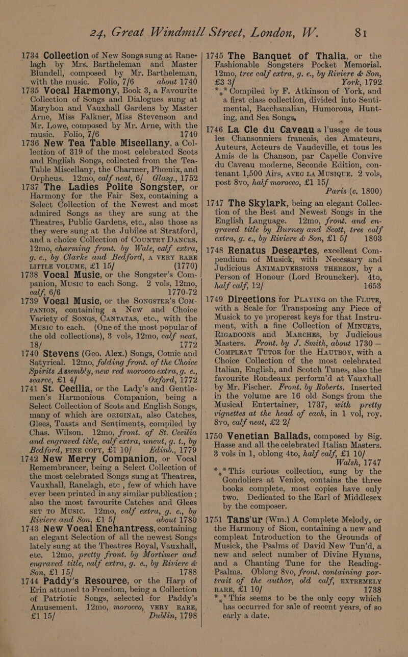 1734 Collection of New Songs sung at Rane- lagh by Mrs. Bartheleman and Master Blundell, composed by Mr. Bartheleman, with the music. Folio, 7/6 about 1740 1735 Vocal Harmony, Book 3, a Favourite Collection of Songs and Dialogues sung at Marybon and Vauxhall Gardens by Master Arne, Miss Falkner, Miss Stevenson and Mr. Lowe, composed ‘by Mr. Arne, with the music. Folio, 7/6 1740 1736 New Tea Table Miscellany, a Col- lection of 319 of the most celebrated Scots and English Songs, collected from the Tea- Table Miscellany, the Charmer, Phoenix, and Orpheus. 12mo, calf neat, 6/. Glasg., 1752 1737 The Ladies Polite Songster, or Harmony for the Fair Sex, containing a Select Collection of the Newest and most admired Songs as they are sung at the Theatres, Public Gardens, etc., also those as they were sung at the Jubilee at Stratford, and a choice Collection of Country DANCcEs, 12mo, charming front. by Wale, calf extra, g.e., by Clarke and Bedford, A VERY RARE LITTLE VOLUME, £1 15/ (1770) 1738 Voeal Musie, or the Songster’s Com- panion, Music to each Song. 2 vols, 12mo, calf, 6/6 1770-72 1739 Voeal Musie, or the SonastEr’s Com- PANION, containing a New and Choice Variety of Sones, CANTATAS, etc., with the Music to each. (Oneof the most popular of the old collections), 3 vols, 12mo, calf neat, 18/ 1772 1740 Stevens (Geo. Alex.) Songs, Comic and Satyrical. 12mo, folding front. of the Choice Spirits Assembly, new red morocco extra, g. €., scarce, £1 4/ Oxford, 1772 1741 St. Ceeilia, or the Lady’s and: Gentle- men’s Harmonious Companion, being a Select Collection of Scots and English Songs, many of which are ORIGINAL, also Catches, Glees, Toasts and Sentiments, compiled by Chas. Wilson. 12mo, front. ‘of St. Cecilia and engraved title, calf extra, wneut, g. t., by Bedford, FINE copy, £1 10/ Edinb., 1779 1742 New Merry Companion, or Vocal Remembrancer, being a Select Collection of the most celebrated Songs sung at Theatres, Vauxhall, Ranelagh, etc , few of which have ever been printed in any similar publication ; also the most favourite Catches and Glees set TO Music. 12mo, calf extra, g. ¢., by Riviere and Son, £1 5/ about 1780 1743 New Vocal Enchantress, containing an elegant Selection of all the newest Songs lately sung at the Theatres Royal, Vauxhall, etc. 12mo, pretty front. by Mortimer and engraved title, calf extra, g. @. » by Riviere &amp; Son, £1 15/ 1788 1744 Paddy’s Resource, or the Harp of ’ Erin attuned to Freedom, being a Collection of Patriotic Songs, selected for Paddy’s Amusement, 12mo, morocco, VERY RARE, £1 15/ Dublin, 1798 SI 1745 The Banquet of Thalia, or the Fashionable Songsters Pocket Memorial. 12mo, tree calf extra, g. €., by Riviere &amp; Son, £3 3 York, 1792 *.* Compiled by F. Atkinson of York, and a first class collection, divided into Senti- mental, Bacchanalian, Humorous, Hunt- ing, and Sea Songs, 1746 La Cle du Caveau a eens de tous les Chansonniers francais, des Amateurs, Auteurs, Acteurs de Vaudeville, et tous les Amis de la Chanson, par Capelle Convive du Caveau moderne, Seconde Edition, con- tenant 1,500 Airs, AVEG LA MUSIQUE. 2 vols, post 8vo, half morocco, £1 15/ Paris (¢. 1800) 1747 The Skylark, being an elegant Collec- tion of the Best and Newest Songs in the English Language. 12mo, front. and en- graved title by Burney and Scott, tree calf extra, g. €., by Riviere d&amp; Son, £1 5/ 1803 1748 Renatus Deseartes, excellent Com- pendium of Musick, with Necessary and Judicious ANIMADVERSIONS THEREON, by a Person of Honour (Lord Brouncker). 4to, half calf, 12/ 1653 1749 Directions for Piayine on the Fiure, with a Scale for Transposing any Piece of Musick to ye properest keys for that Instru- ment, with a fine Collection of M1nvETs, Rieapoons and Marcues, by Judicious Masters. Front. by J. Smith, about 1730 — ComPpLeAT Tutor for the HavrTpoy, with a Choice Collection of the most celebrated Italian, English, and Scotch Tunes, also the favourite Rondeaux perform’d at Vauxhall _by Mr. Fischer. Front, by Roberts. Inserted in the volume are 16 old Songs from the Musical Entertainer, 1737, with pretty vignettes at the head of each, in 1 vol, roy. 8vo, calf neat, £2 2/ 1750 Venetian Ballads, composed by Sig. Hasse and all the celebrated Italian Masters. 3 vols in 1, oblong 4to, half calf, £1 10/ Walsh, 1747 * *This curious collection, sung by the Gondoliers at Venice, contains the three books complete, most copies have only two. Dedicated to the Earl of Middlesex by the composer. 1751 Tans’ur (Wm.) A Complete Melody, or the Harmony of Sion, containing a new and compleat Introduction to the Grounds of Musick, the Psalms of David New Tun’d, a new and select number of Divine Hymns, and a Chanting Tune for the Reading- Psalms. Oblong 8vo, front. containing por- trait of the author, old calf, EXTREMELY RARE, £1 10/ 1738 wae This seems to be the only copy which has occurred for sale of recent years, of so early a date.