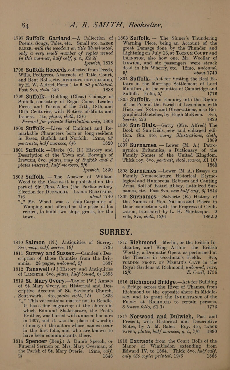 1797 Suffolk Garland.—A Collection of Poems, Songs, Tales, etc. Small 4to, LARGE PAPER, with the woodcut on title dluminated, only a very small number of copies sued in this manner, half calf, g. t., £2 2/ ’ Ipswich, 1818 1798 Suffolk Records, collected from Deeds, Wills, Pedigrees, Abstracts of Title, Court, _ and Rent Rolls, etc., HITHERTO UNPUBLISHED, by H. W. Aldred, Parts 1 to 6, all published. Post 8vo, cloth, 2/6 1888 1799 Suffolk.—Golding (Chas.) Coinage of Suffolk, consisting of Regal Coins, Leaden Pieces, and Tokens of the 17th, 18th, and 19th Centuries, with Notices of: Mints and Issuers. 4to, plates, cloth, 13/6 Printed for private distribution only, 1868 1800 Suffolk.—Lives of Eminent and Re- markable Characters born or long resident in Essex, Suffolk and Norfolk. 12mo, 68 portraits, half morocco, 6/6 1820 1801 Suffolk.—Clarke (G. R.) History and Description of the Town and Borough of IpswicH, 8vo, plates, map of Suffolk and 3 plates inserted, half morocco, 8/6 Ipswich, 1830 1802 Suffolk. — The Answer of William Wood to the Case as it is published on the part of Sir Thos. Allen (the Parliamentary Election for DuNwicH). LARGE BROADSIDE, 7/6 about 1740 *.* Mr. Wood was a_ ship-Carpenter of Wapping, and offered as the price of his return, to build two ships, gratis, for the town. 1803 Suffolk. — The Sinner’s Thundering Warning Piece, being an Account of the great Damage done by the Thunder and Lightning on July 16, at Tornum Court and IsLineTon, also how one, Mr. Woollar of IpswicH, and six passengers were struck dead in his Wherry, etc. 12mo, unbound, 5/ about 1740 1804 Suffolk.—aAct for Vesting the Real Es- tates in the Marriage Settlement of Lord Montford, in the counties of Cambridge and Suffolk. Folio, 5/ 1776 1805 Suffolk.—An Enquiry into the Rights of the Poor of the Parish of Lavenham, with Historical Notes and Observations, also Bio- graphical Sketches, by Hugh McKeon. §8vo, boards, 2/6 1829 1806 Sun-Dials.—Gatty (Mrs. Alfred) The _ Book of Sun-Dials, new and enlarged edi- tion. Sm. 4to, many dlustrations, cloth, 18 1889 1807 Surnames. — Lower (M. A.) Patro- nymica Britannica, a Dictionary of the Family Names of the United Kingdom. Thick roy. 8vo, portrait, cloth, scarce, £1 10/ 1860 1808 Surnames.—Lower (M. A.) Essays on Family Nomenclature, Historical, Etymo- logical and Humorous, Rebuses and Canting Arms, Roll of Battel Abbey, Latinized Sur- names, etc. Post 8vo, new half calf, 6/ 1844 1809 Surnames.—Salverte (E.) History of the Names of Men, Nations and Places in their connection with the Progress of Civili- zation, translated by L. H. Mordacque. 2 vols, 8vo, cloth, 12/6 1862-2 1810 Salmon (N.). Antiquities of Surrey. | 8vo, map, calf, scarce, 18/ 1736 | cription of those Counties from the Brit- annia. 28 pages, wnbound, 5/ 1813 St. Mary Overy.—Taylor (W.) Annals of St. Mary Overy, an Historical and Des- . Southwark. 4to, plates, cloth, 15/ ** This vol contains matter not in Rendle. It has a fine engraving of the church in Brother, was buried with unusual honours in 1607, and it was the place of worship of many of the actors whose names occur in the first folio, and who are known to have been communicants there. 1814 Speneer (Benj.) A Dumb Speech, or Funeral Sermon on Mrs. Mary Overman, of the Parish of St. Mary Overie. 12mo, calf, 2/ 1646 1815 Richmond.—Merlin, or the British Ti. chanter, and King Arthur the British Worthy, a Dramatic Opera as performed at the Theatre in Goodman’s Fields. 8vo, FOLDING FRONT. OF MERLIN’S CAVE in the Royal Gardens at Richmond, unbound, rare, 12/6 E. Curll, 1736 a Bridge across the River of Thames, from - Richmond to the opposite shore in Middle- sex, and to grant the INHERITANCE of the Ferry at RicHMonpD to certain persons. - 8 leaves folio, £1 1/ 1773 1817 Norwood and Dulwich, Past and Present, with Historical and Descriptive Notes, by A. M. Galer. Hea 4to, LARGE PAPER, plates, half morocco, g. t., 7 7/6 1890 Manor of Wimbledon extending from Edward IV. to 1864. Thick 8vo, half calf, only 250 copies printed, 12/6 1866