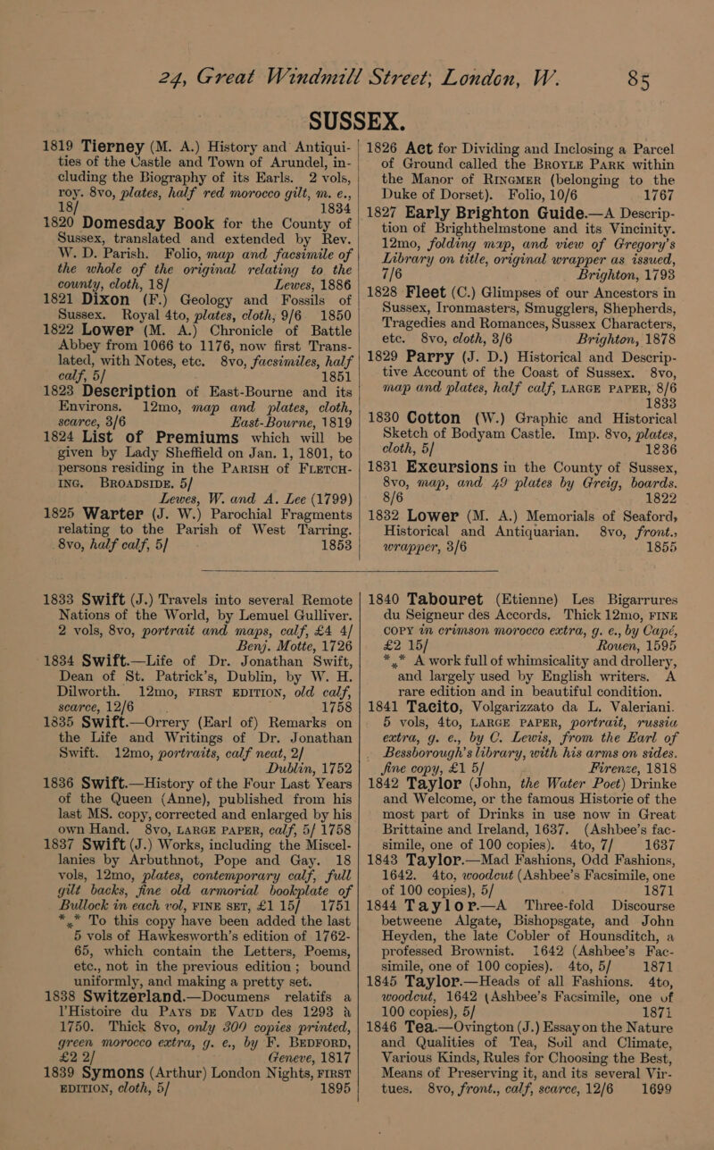 1819 Tierney (M. A.) History and Antiqui- ties of the Castle and Town of Arundel, in- cluding the Biography of its Earls. 2 vols, roy. 8vo, plates, half red morocco gilt, m. e., 18/ 1834 1820 Domesday Book for the County of Sussex, translated and extended by Rev. W. D. Parish. Folio, map and facsimile of the whole of the original relating to the county, cloth, 18] Lewes, 1886 1821 Dixon (F.) Geology and Fossils of Sussex. Royal 4to, plates, cloth, 9/6 1850 1822 Lower (M. A.) Chronicle of Battle Abbey from 1066 to 1176, now first Trans- lated, with Notes, etc. 8vo, facsimiles, half calf, 5/ 1851 1823 Deseription of East-Bourne and its Environs. 12mo, map and plates, cloth, scarce, 3/6 East-Bourne, 1819 1824 List of Premiums which will be given by Lady Sheffield on Jan. 1, 1801, to persons residing in the ParisH of FLETCH- ING. BROADSIDE. 5/ Lewes, W. and A. Lee (1799) 1825 Warter (J. W.) Parochial Fragments relating to the Parish of West Tarring. 8vo, half calf, 5] 1853 1826 Act for Dividing and Inclosing a Parcel of Ground called the BroyLe Park within the Manor of RinemerR (belonging to the Duke of Dorset). Folio, 10/6 1767 1827 Early Brighton Guide.—A Descrip- tion of Brighthelmstone and its Vincinity. 12mo, folding map, and view of Gregory’s Library on title, original wrapper as issued, 7/6 Brighton, 1798 1828 Fleet (C.) Glimpses of our Ancestors in Sussex, Ironmasters, Smugglers, Shepherds, Tragedies and Romances, Sussex Characters, etc. 8vo, cloth, 3/6 Brighton, 1878 1829 Parry (J. D.) Historical and Descrip- tive Account of the Coast of Sussex. 8vo, map and plates, half calf, LARGE PAPER, 8/6 1833 1830 Cotton (W.) Graphic and Historical Sketch of Bodyam Castle. Imp. 8vo, plates, cloth, 5] 1836 1831 Exeursions in the County of Sussex, 8v0, map, and 49 plates by Greig, boards. 8/6 1822 1832 Lower (M. A.) Memorials of Seaford, Historical and Antiquarian. 8vo, front. wrapper, 3/6 1855 1833 Swift (J.) Travels into several Remote Nations of the World, by Lemuel Gulliver. 2 vols, 8vo, portrait and maps, calf, £4 4/ Benj. Motte, 1726 1834 Swift.—Life of Dr. Jonathan Swift, Dean of St. Patrick’s, Dublin, by W. H. Dilworth. 12mo, First EDITION, old calf, scarce, 12/6 . 1758 1835 Swift.—Orrery (Earl of) Remarks on the Life and Writings of Dr. Jonathan Swift. 12mo, portraits, calf neat, 2/ Dublin, 1752 1836 Swift.—History of the Four Last Years of the Queen (Anne), published from his last MS. copy, corrected and enlarged by his own Hand. 8vo, LARGE PAPER, calf, 5/ 1758 1837 Swift (J.) Works, including the Miscel- lanies by Arbuthnot, Pope and Gay. 18 vols, 12mo, plates, contemporary calf, full gut backs, fine old armorial bookplate of Bullock in each vol, FINE SET, £115/ 1751 *.* To this copy have been added the last 5 vols of Hawkesworth’s edition of 1762- 65, which contain the Letters, Poems, etc., not in the previous edition ; bound uniformly, and making a pretty set. 1838 Switzerland.—Documens relatifs a VHistoire du Pays DE Vaup des 1293 &amp; 1750. Thick 8vo, only 309 copies printed, green morocco extra, g. ¢., by F. BEDFORD, £2: 2/ Geneve, 1817 1839 Symons (Arthur) London Nights, rrrst EDITION, cloth, 5/ 1895 1840 Tabouret (Etienne) Les Bigarrures du Seigneur des Accords. Thick 12mo, FINE COPY in crimson morocco extra, g. e., by Capé, £2 15/ Rowen, 1595 *,.* A work full of whimsicality and drollery, and largely used by English writers. A rare edition and in beautiful condition. 1841 Taeito, Volgarizzato da L. Valeriani. 5 vols, 4to, LARGE PAPER, portrait, russia extra, g. ¢., by C. Lewis, from the Earl of _ Bessborough’s library, with his arms on sides. Jine copy, £1 5/ Firenze, 1818 1842 Taylor (John, the Water Poet) Drinke and Welcome, or the famous Historie of the most part of Drinks in use now in Great Brittaine and Ireland, 1637. (Ashbee’s fac- simile, one of 100 copies). 4to, 7/ 1637 1843 Taylor.—Mad Fashions, Odd Fashions, 1642. 4to, woodcut (Ashbee’s Facsimile, one of 100 copies), 5/ 1871 1844 Taylor.—A_ Three-fold Discourse betweene Algate, Bishopsgate, and John Heyden, the late Cobler of Hounsditch, a professed Brownist. 1642 (Ashbee’s Fac- simile, one of 100 copies). 4to, 5/ 1871 1845 Taylor.—Heads of all Fashions. 4to, woodcut, 1642 (Ashbee’s Facsimile, one of 100 copies), 5/ 1871 1846 Tea.—Ovington (J.) Essay on the Nature and Qualities of Tea, Svil and Climate, Various Kinds, Rules for Choosing the Best, Means of Preserving it, and its several Vir- tues. 8vo, front., calf, scarce, 12/6 1699