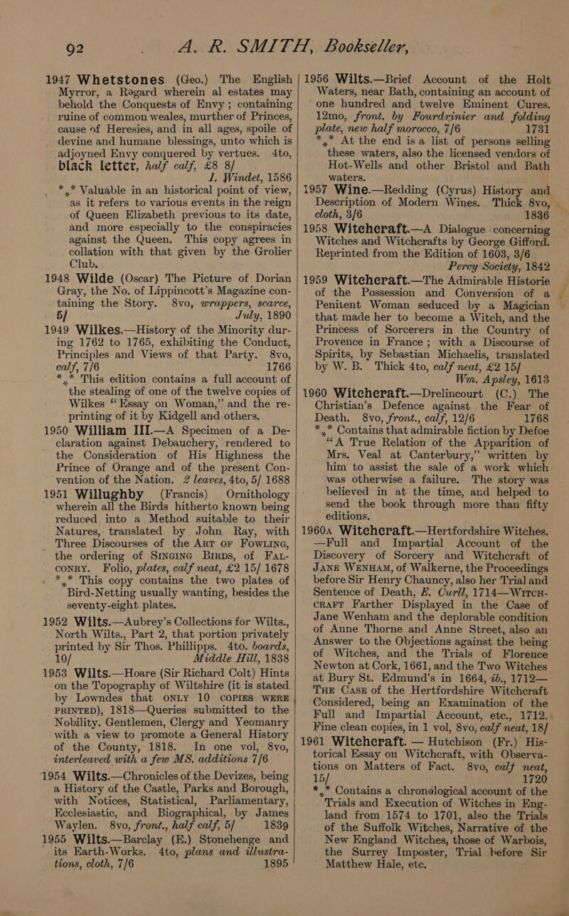 Q2 1947 Whetstones (Geo.) The English Myrror, a Regard wherein al estates may behold the Conquests of Envy ; containing ruine of common weales, murther of Princes, cause of Heresies, and in all ages, spoile of devine and humane blessings, unto which is adjoyned Envy conquered by vertues. 4to, black letter, half calf, £8 8/ I, Windet, 1586 *..* Valuable in an historical point of view, as it refers to various events in the reign of Queen Elizabeth previous to its date, and more especially to the conspiracies against the Queen. This copy agrees in collation with that given by the Grolier Club, 1948 Wilde (Oscar) The Picture of Dorian Gray, the No. of Lippincott’s Magazine con- taining the Story. 8vo, wrappers, scarce, 5/ July, 1890 1949 Wilkes.—History of the Minority dur- ing 1762 to 1765, exhibiting the Conduct, Principles and Views of that Party. 8vo, calf, 7/6 1766 ** This edition contains a full account of the stealing of one of the twelve copies of Wilkes ‘‘ Essay on Woman,” and the re- printing of it by Kidgell and others. 1950 William III.—A Specimen of a De- claration against Debauchery, rendered to the Consideration of His Highness the Prince of Orange and of the present Con- vention of the Nation. 2 leaves, 4to, 5/ 1688 1951 Willughby (Francis) Ornithology _ wherein all the Birds hitherto known being reduced into a Method suitable to their Natures, translated by John Ray, with Three Discourses of the ArT OF FOwLING, the ordering of Sineina Brrps, of Fat- conry. Folio, plates, calf neat, £2 15/ 1678 *.* This copy contains the two plates of Bird-Netting usually wanting, besides the - seventy-eight plates. 1952 Wilts.—Aubrey’s Collections for Wilts., North Wilts., Part 2, that portion privately printed by Sir Thos. Phillipps.. 4to. boards, 10/ Middle Hill, 1838 1953 Wilts.—Hoare (Sir Richard Colt) Hints on the Topography of Wiltshire (it is stated by Lowndes that ONLY 10 COPIES WERE PRINTED), 1818—Queries submitted to the Nobility. Gentlemen, Clergy and Yeomanry with a view to promote a General History of the County, 1818. Im one vol, 8vo, interleaved with a few MS, additions 7/6 1954 Wilts.—Chronicles of the Devizes, being a History of the Castle, Parks and Borough, with Notices, Statistical, Parliamentary, Ecclesiastic, and Biographical, by James _ Waylen. 8vo, front., half calf, 5/ 1839 1955 Wilts.—Barclay (E.) Stonehenge and ' its Earth-Works. 4to, plans and illustra- tions, cloth, 7/6 1895 1956 Wilts.—Brief Account of the Holt Waters, near Bath, containing an account of “one hundred and twelve Eminent Cures. 12mo, front. by Fourdrinier and folding plate, new half morocco, 7/6 1731 *,” At the end isa list of persons selling these waters, also the licensed vendors of Hot-Wells and other Bristol and Bath waters. 1957 Wine.—Redding (Cyrus) History and Description of Modern Wines. Thick 8vo, — cloth, 3/6 1836 1958 Witeheraft.—A Dialogue concerning Witches and Witcherafts by George Gifford. Reprinted from the Edition of 1603, 3/6 Percy Society, 1842 1959 Witeheraft.—The Admirable Historie of the Possession and Conversion of a Penitent Woman seduced by a Magician that made her to become a Witch, and the Princess of Sorcerers in the Country of Provence in France ; with a Discourse of Spirits, by Sebastian Michaelis, translated by W. B. Thick 4to, calf neat, £2 15/ Wm. Apsley, 1613 1960 Witcheraft.—Drelincourt (C.) The Christian’s Defence against the Fear of Death. 8vo, front., calf, 12/6 1768 *,.* Contains that admirable fiction by Defoe “A True Relation of the Apparition of Mrs. Veal at Canterbury,” written by him to assist the sale of a work which was otherwise a failure. The story was believed in at the time, and helped to send the book through more than fifty editions. 1960a Witcheraft.—Hertfordshire Witches. —Full and Impartial Account of the Discovery of Sorcery and Witchcraft of JANE WENHAM, of Walkerne, the Proceedings before Sir Henry Chauncy, also her Trial and Sentence of Death, #. Curll, 1714—Wrtcu- cRAFT Farther Displayed in the Case of Jane Wenham and the deplorable condition of Anne Thorne and Anne Street, also an Answer to the Objections against the being of Witches, and the Trials of Florence Newton at Cork, 1661, and the Two Witches at Bury St. Edmund’s in 1664, 7b., 1712— THE Cask of the Hertfordshire Witchcraft Considered, being an Examination of the Full and Impartial Account, ete., 1712.. Fine clean copies, in 1 vol, 8vo, calf neat, 18/ 1961 Witecheraft. — Hutchison (Fr.) His- torical Essay on Witchcraft, with Observa- tions on Matters of Fact. 8vo, calf neat, 15/ ; 1720 ** Contains a chronological account of the Trials and Execution of- Witches in Eng- land from 1574 to 1701, also the Trials of the Suffolk Witches, Narrative of the New England Witches, those of Warbois, the Surrey Imposter, Trial before Sir Matthew Hale, etc,