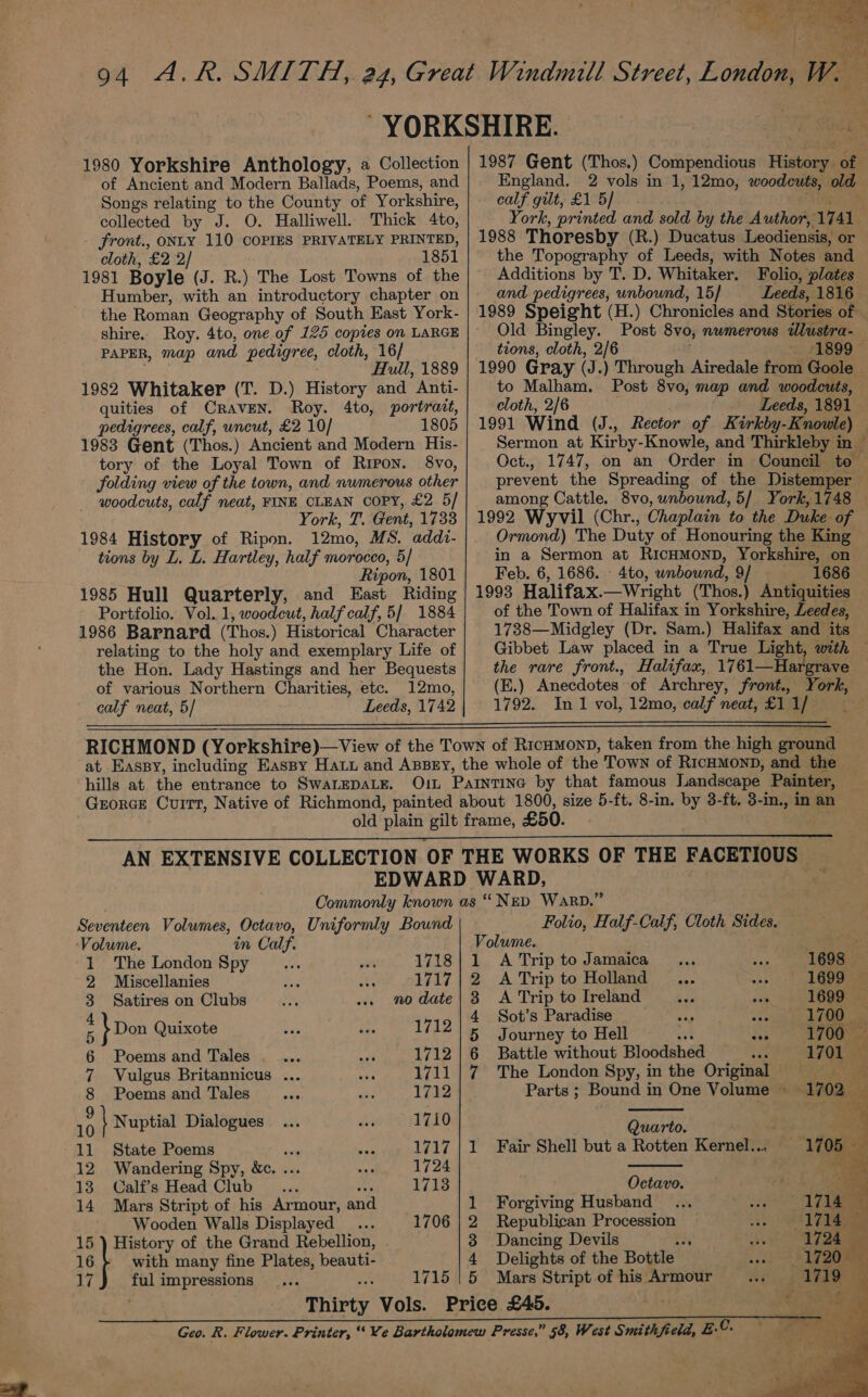 inte ‘ = ae W. to; ad ar aA h q G 1980 Yorkshire Anthology, a Collection of Ancient and Modern Ballads, Poems, and Songs relating to the County of Yorkshire, collected by J. O. Halliwell. Thick 4to, front., ONLY 110 COPIES PRIVATELY PRINTED, cloth, £2 2/ 1851 1981 Boyle (J. R.) The Lost Towns of the Humber, with an introductory chapter on the Roman Geography of South East York- shire.. Roy. 4to, one of 125 copies on LARGE PAPER, map and pedigree, cloth, 16/ Hull, 1889 1982 Whitaker (T. D.) History and Anti- quities of CravEN. Roy. 4to, portratt, pedigrees, calf, uncut, £2 10/ 1805 1983 Gent (Thos.) Ancient and Modern His- tory of the Loyal Town of Ripon. 8vo, folding view of the town, and numerous other woodcuts, calf neat, FINE CLEAN copy, £2 5/ York, T. Gent, 1733 1984 History of Ripon. 12mo, MS. addi- tions by L. L. Hartley, half morocco, 5/ Ripon, 1801 1985 Hull Quarterly, and East Riding Portfolio. Vol. 1, woodcut, half calf, 5/ 1884 1986 Barnard (Thos.) Historical Character relating to the holy and exemplary Life of the Hon. Lady Hastings and her Bequests of various Northern Charities, etc. 12mo, calf neat, 5/ Leeds, 1742 England. 2 vols in 1, 12mo, woodcuts, old calf gilt, £1 5/ Key 1988 Thoresby (R.) Ducatus Leodiensis, or the Topography of Leeds, with Notes and Additions by T. D. Whitaker. Folio, plates and pedigrees, unbound, 15] Leeds, 1816 Old Bingley. Post 8vo, nwmerous ilustra- tions, cloth, 2/6 1990 Gray (J.) Through Airedale from Goole to Malham. Post 8vo, map and woodeuts, cloth, 2/6 Leeds, 1891 1991 Wind (J., Rector of Kirkby-Knowle) prevent the Spreading of the Distemper among Cattle. 8vo, unbound, 5/ York, 1748 Ormond) The Duty of Honouring the King in a Sermon at RicHMonD, Yorkshire, on Feb. 6, 1686. - 4to, wnbownd, 9/ 1686 of the Town of Halifax in Yorkshire, Leedes, 1738—Midgley (Dr. Sam.) Halifax and its the rare front., Halifax, 1761—Hargrave (E.) Anecdotes of Archrey, front., York, hills at the entrance to SWALEDALE. FACETIOUS Seventeen Volumes, Octavo, Uniformly Bound Volume. in Calf. 1 The London Spy 1718 2 Miscellanies 1717 3 Satires on Clubs no date : \Don Quixote 1712 6 Poems and Tales 1712 7 Vulgus Britannicus ... 1711 8 Poems and Tales 1712 a \ Nuptial Dialogues 1710 11 State Poems sete 1717 12 Wandering Spy, &amp;c. ... 1724 13 Calf’s Head Club _... 5 8 1713 14 Mars Stript of his Armour, an Wooden Walls Displayed... 1706 15 ) History of the Grand Rebellion, . 16} with many fine Plates, beauti- 17 ful impressions 1715 Thirty Vols. Folio, Half-Calf, Cloth Sides. Volume. 1 A Trip to Jamaica ise 2 ATripto Holland ... ae 1499. = 3 A Trip to Ireland oo, ee ee 4 Sot’s Paradise Ar 1700 5 Journey to Hell a is ee 6 Battle without Bloodshed bas 170 ae 7 The London Spy, in the Origina a ae Parts ; Bound in One Volume ~ lias Quarto. +. ire 4 1 Fair Shell but a Rotten Kernel... 1705 — oe Octavo. a 1 Forgiving Husband 2 Republican Procession 3 Dancing Devils oN 4 Delights of the Bottle 5 Mars Stript of his Armour