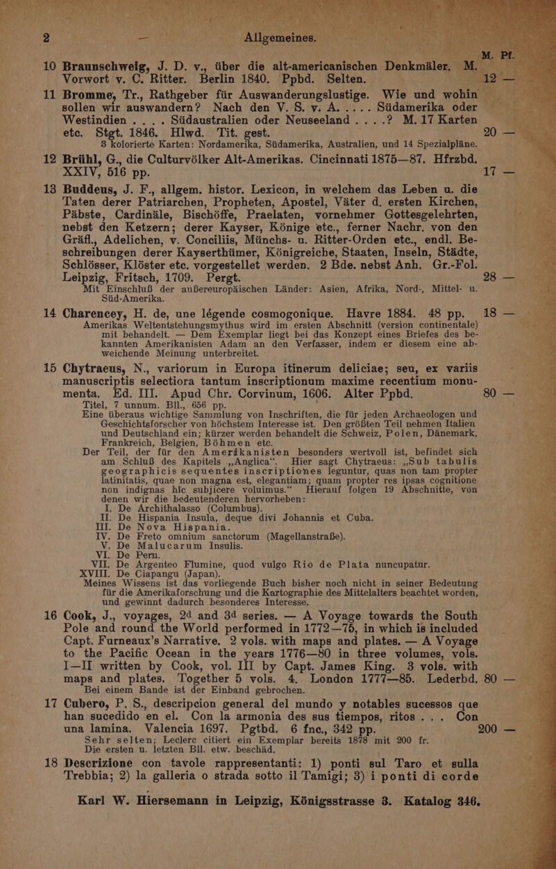 Vorwort v. C. Ritter. Berlin 1840. Ppbd. Selten. 11 Bromme, Tr., Rathgeber fiir Auswanderungslustige. Wie und wohin sollen wir auswandern? Nach den V.S. vy. A..... Siidamerika oder &gt; Westindien . . . . Siidaustralien oder Neuseeland....? M.17 Karten etc. Stgt. 1846. Hlwd. Tit. gest. 8 kolorierte Karten: Nordamerika, Siidamerika, Australien, und 14 Spezialplane. 12 Briihl, G., die Culturvélker Alt-Amerikas. Cincinnati 1875—87. Hfrzbd. XXIV, 516 pp. 13 Buddeus, J. F., allgem. histor. Lexicon, in welechem das Leben u. die Taten derer Patriarchen, Propheten, Apostel, Vater d. ersten Kirchen, Pabste, Cardinile, Bischéffe, Praelaten, vornehmer Gottesgelehrten, nebst den Ketzern; derer Kayser, Kénige ete., ferner Nachr. von den Grifl., Adelichen, v. Conciliis, Miinchs- u. Ritter-Orden ete., endl. Be- schreibungen derer Kayserthiimer, Kénigreiche, Staaten, Inseln, Stadte, Schlosser, Kléster etc. vorgestellet werden. 2 Bde. nebst Anh. Gr.-Fol. Leipzig, Fritsch, 1709. Pergt. Mit EinschluB der auBereuropaischen Linder: Asien, Afrika, Nord-, Mittel- u. Siid-Amerika. 14 Charencey, H. de, une légende cosmogonique. Havre 1884. 48 pp. Amerikas Weltentstehungsmythus wird im ersten Abschnitt (version continentale) mit behandelt. — Dem Exemplar liegt bei das Konzept eines Briefes des be- kannten Amerikanisten Adam an den Verfasser, indem er diesem eine ab- weichende Meinung unterbreitet. 15 Chytraeus, N., variorum in Europa itinerum deliciae; seu, ex variis manuscriptis selectiora tantum inscriptionum maxime recentium monu- menta, Kd. III. Apud Chr. Corvinum, 1606. Alter Ppbd. Titel, 7 unnum. Bil., 656 pp. &amp; Eine iiberaus wichtige Sammlung von Inschriften, die fiir jeden Archaeologen und Geschichtsforscher von héchstem Interesse ist. Den gréften Teil nehmen Italien und Deutschland ein; kiirzer werden behandelt die Schweiz, Polen, Danemark, Frankreich, Belgien, Bohmen etc. Der Teil, der fiir den Amerikanisten besonders wertvoll ist, befindet sich am SchluB des Kapitels ,,Anglica‘. Hier sagt Chytraeus: ,,Sub tabulis geographicis sequentes inscriptiones leguntur, quas non tam propter latinitatis, quae non magna est, elegantiam; quam propter res ipsas cognitione non indignas hic subjicere voluimus.‘’ MHierauf folgen 19 Abschnitte, von denen wir die bedeutenderen hervorheben: I. De Archithalasso (Columbus). Il. De Hispania Insula, deque divi Johannis et Cuba. Ill. De Nova Hispania. IV. De Freto omnium sanctorum (MagellanstraBe). V. De Malucarum Insulis. VI. De Peru. VII. De Argenteo Flumine, quod vulgo Rio de Plata nuncupatur. XVIII. De Ciapangu (Japan). Meines Wissens ist das vorliegende Buch bisher noch nicht in seiner Bedeutung fiir die Amerikaforschung und die Kartographie des Mittelalters beachtet worden, und gewinnt dadurch besonderes Interesse. 16 Cook, J., voyages, 24 and 34 series. — A Voyage towards the South Pole and round the World performed in 1772—75, in which is included Capt. Furneaux’s Narrative. 2 vols. with maps and plates. — A Voyage to the Pacific Ocean in the years 1776—80 in three volumes, vols. I—II written by Cook, vol. Ill by Capt. James King. 3 vols. with maps and plates. Together 5 vols. 4. London 1777—85. Lederbd. Bei einem Bande ist der Einband gebrochen. 17 Cubero, P. S., descripcion general del mundo y notables sucessos que han sucedido en el. Con la armonia des sus tiempos, ritos... Con una lamina. Valencia 1697. Pgtbd. 6 fne., 342 pp. Sehr selten; Leclerc citiert ein Exemplar bereits 1878 mit 200 fr. Die ersten u. letzten Bll. etw. beschad. 18 Descrizione con tavole rappresentanti: 1) ponti sul Taro et sulla Trebbia; 2) la galleria o strada sotto il Tamigi; 3) i ponti di corde Karl W. Hiersemann in Leipzig, Kénigsstrasse 3. Katalog 346.