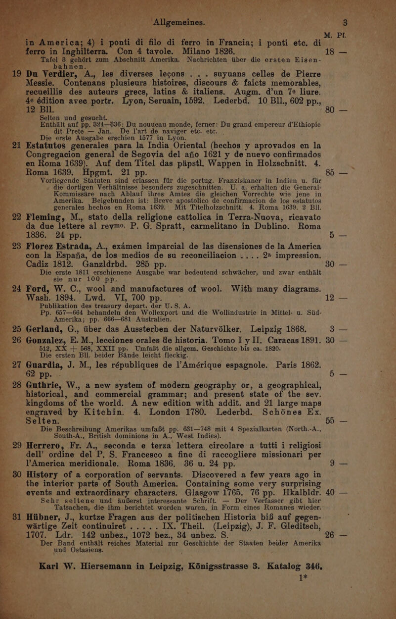 o in Inghilterra. Con 4 tavole. Milano 1826. 18 — “Talel #4 goles zum Abschnitt Amerika. Nachrichten tiber die ersten Eisen- ) Du Verdier, His les diverses lecons . . . suyuans celles de Pierre _Messie. Contenans plusieurs histoires, discours &amp; faicts memorables, recueillis des auteurs grecs, latins &amp; italiens. Augm. d’un 7e liure. _ 4e édition avec portr. Lyon, Seruain, 1592. Lederbd. 10 BIL. 602 pp., &amp; 12 Bil. ee ‘ Selten und gesucht. x Enthalt auf pp. 824336: Du nouveau monde, ferner: Du grand empereur d’ Habel dit Prete — Jan. De l'art de naviger etc. etc. Die erste Ausgabe erschien 1577 in Lyon. 21 Estatutos generales para la India Oriental (hechos y aproyados en la ___ Congregacion general de Segovia del ajio 1621 y de nuevo confirmados en Roma 1639). Auf dem Titel das paipstl. Wappen in Holzschnitt. 4. Roma 1639. Hpgmt. 21 pp. 85 — Vorliegende Statuten sind erlassen fiir die portug. Franziskaner in Indien u. fiir . die dortigen Verhaltnisse besonders zugeschnitten. U. a. erhalten die General- Kommissére nach Ablauf ihres Amtes die gleichen Vorrechte wie jene in Amerika. Beigebunden ist: Breve apostolico de confirmacion de los estatutos Peery hechos en Roma 1639. Mit Titelholzschnitt. 4. Roma 1639. 2 BIl. 99 Fleming, M., stato della religione cattolica in Terra-Nuova, ricavato da due lettere al reymo. P. G. Spratt, carmelitano in Dublino. Roma 1836. 24 pp. ioe 28 Florez Estrada, A., examen imparcial de las disensiones de la America con la Espafia, de los medios de su reconciliacion .... 24 impression. Cadiz 1812. Ganzldrbd. 285 pp. 30 — Die erste 1811 erschienene Ausgabe war bedeutend schwiicher, und zwar enthilt sie nur 100 pp. 24 Ford, W. C., wool and manufactures of wool. With many diagrams. Wash. 1894. Lwd. VI, 700 pp. d 12 — Publikation des treasury depart. der U.S. A. Pp. 657—664 behandeln den Wollexport und die Wollindustrie in Mittel- u. Siid- Amerika; pp. 666—681 Australien. 25 Gerland, G., iiber das Aussterben der Naturvélker. Leipzig 1868. 3 — 26 Gonzalez, E. M., lecciones orales de historia. Tomo I y II. Caracas 1891. 30 — 512, xx + 568, XXII pp. UmfaBt die allgem. Geschichte bis ca. 1820. Die ersten Bll. beider Bande leicht fleckig. _ 27 Guardia, J. M., les républiques de l’Amérique espagnole. Paris 1862. 62 pp. ae 28 Guthrie, W., a new system of modern geography or, a geographical, historical, and commercial grammar; and present state of the sev. kingdoms. of the world. A new edition with addit. and 21 large maps engraved by Kitchin. 4. London 1780. Lederbd. Schénes Ex. Selten. BH = aa Die Beschreibung Amerikas umfaBt pp. 631—748 mit 4 Spezialkarten (North.-A., South-A., British dominions in A., West Indies). 99 Herrero, Fr. A., seconda e terza lettera circolare a tutti i religiosi dell’ ordine del P, S, Francesco a fine di raccogliere missionari per America meridionale. Roma 1836. 36 u. 24 pp. 9 — _ 80 History of a corporation of servants. Discovered a few years ago in the interior parts of South America. Containing some very surprising events and extraordinary characters. Glasgow 1765. 76 pp. Hkalbldr. 40 — Sehr seltene und 4AuBerst interessante Scheitt — Der Verfasser gibt hier Tatsachen, die ihm berichtet worden waren, in Form eines Romanes wieder. ; 31 Hiibner, J., kurtze Fragen aus der politischen Historia bi8 auf gegen- wirtige Zeit continuiret ..... IX. Theil. (Leipzig), J. F. Gleditsch, _ 1707. Ldr. 142 unbez., 1072 bez., 34 unbez. S. 26 — Der Band enthalt reiches Material zur Geschichte der Staaten beider Amerika und Ostasiens. Karl W. Hiersemann in Leipzig, Kénigsstrasse 3. Katalog 346. 1* ‘.