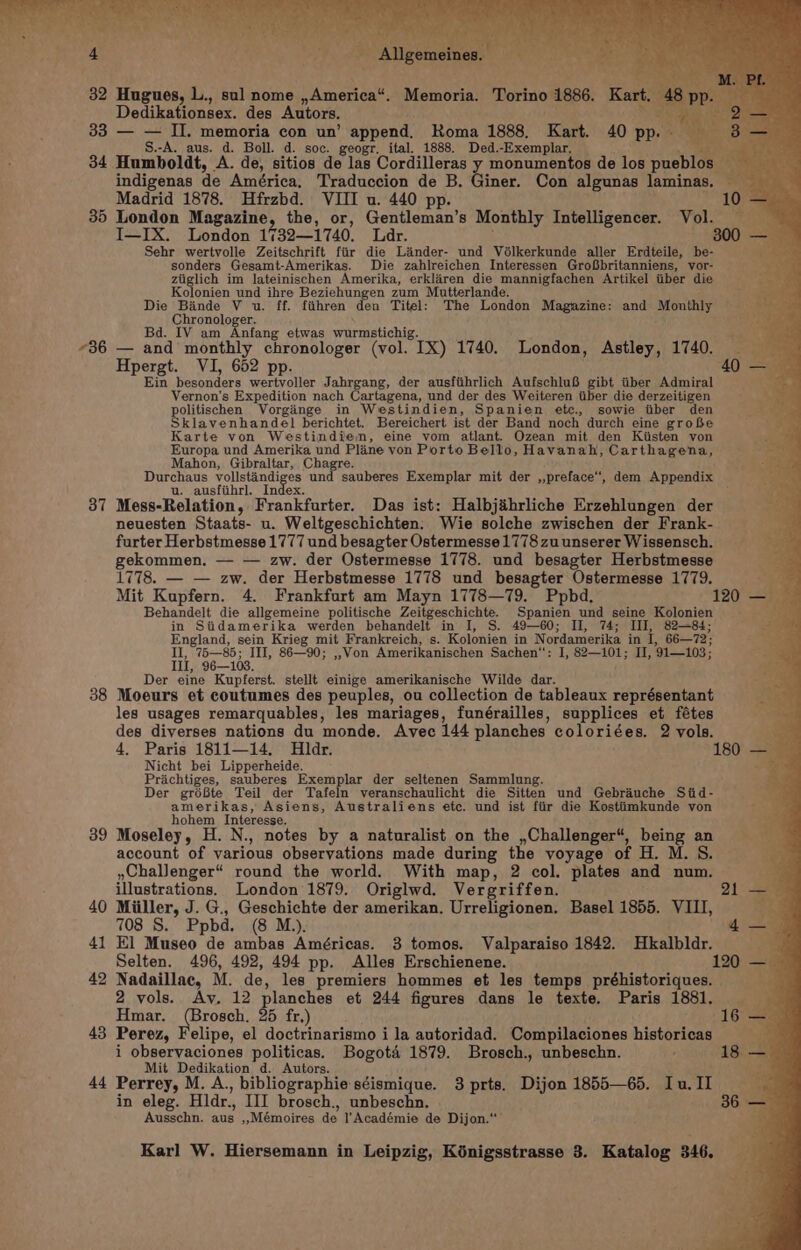 32 Hugues, L., sul nome ,America“. Memoria. Torino 1886. K. Dedikationsex. des Autors. a 33 — — II. memoria con un’ append. Roma 1888. Kart. 40 pp. - S.-A. aus. d. Boll. d. soc. geogr, ital. 1888. Ded.-Exemplar. aE 34 Humboldt, A. de, sitios de las Cordilleras y monumentos de los pueblos Ae indigenas de América, Traduccion de B. Giner. Con algunas laminas, Madrid 1878. Hfrzbd. VIII u. 440 pp. 10. 35 London Magazine, the, or, Gentleman’s Monthly Intelligencer. Vol. I—IX. London 1732—1740. Lar. 800 - Sehr wertvolle Zeitschrift fiir die Linder- und Vélkerkunde aller Erdteile, be- sonders Gesamt-Amerikas. Die zahlreichen Interessen GroGbritanniens, vor- ziiglich im lateinischen Amerika, erklaren die mannigfachen Artikel tiber die Kolonien und ihre Beziehungen zum Mutterlande. Die Bande V u. ff. fiihren den Titel: The London Magazine: and Monthly Chronologer. IV am Anfang etwas wurmstichig. Bd. “36 — and monthly chronologer (vol. IX) 1740. London, Astley, 1740. Hpergt. VI, 652 p Ein besonders eae Jahrgang, der ausfiihrlich AufschluB gibt tiber Admiral Vernon's Expedition nach Cartagena, und der des Weiteren iiber die derzeitigen politischen Vorginge in Westindien, Spanien etc., sowie itiber den Sklavenhandel berichtet. Bereichert ist der Band noch durch eine grobe Karte von Westindiemn, eine vom atlant. Ozean mit den Kiisten von Europa und Amerika und Plane von Porto Bello, Havanah, Carthagena, Mahon, Gibraltar, Chagre. Durchaus vollstindi nthe Pee das sauberes Exemplar mit der ,,preface‘‘, dem Appendix u. ausfiihrl. 37 Mess-Relation, ieeakiarter Das ist: Halbjihrliche Erzehlungen der neuesten Staats- u. Weltgeschichten: Wie solche zwischen der Frank- furter Herbstmesse 1777 und besagter Ostermesse 1778 zu unserer Wissensch. gekommen. — — zw. der Ostermesse 1778. und besagter Herbstmesse ie 1778. — — zw. der Herbstmesse 1778 und besagter Ostermesse 1779. mete Mit Kupfern. 4. Frankfurt am Mayn 1778—79. Ppbd. 120 — Behandelt die allgemeine politische Zeitgeschichte, Satin und seine Kolonien 3 in Siidamerika werden behandelt in I, S. 49—60; II, 74; III, 82—84; England, sein Krieg mit Frankreich, s. Kolonien in Nordamerika in ve 66—72; II, 75—85; III, 86—90; ,,Von Amerikanischen Sachen‘: I, 82—101; II, ‘91—103: Ill, 96—103. Der eine Kupferst. stellt einige amerikanische Wilde dar. 38 Moeurs et coutumes des peuples, ou collection de tableaux oan elbait les usages remarquables, les mariages, funérailles, supplices et fétes ; des diverses nations du monde. Avec 144 planches coloriées. 2 vols. oe 4, Paris 1811—14. Hldr. 180 — Nicht bei Lipperheide. ~ a Priachtiges, sauberes Exemplar der seltenen Sammlung. Der gréBte Teil der Tafeln veranschaulicht die Sitten und Gebrauche Siid- amerikas, Asiens, Australiens etc. und ist fiir die Kostiimkunde von hohem Interesse. 39 Moseley, H. N., notes by a naturalist on the ,Challenger“, being an account of various observations made during the voyage of H. M. S. »Challenger“ round the world. With map, 2 col. plates and num. a illustrations. London 1879. Origlwd. Vergriffen. 21 —_ 40 Miiller, J. G., Geschichte der amerikan. Urreligionen. Basel 1855. VIII, 708 S. Ppbd. (8 M.). 41 El Museo de ambas Américas. 3 tomos. Valparaiso 1842. Hkalbldr. Selten. a hy 492, 494 pp. Alles Erschienene. 42 Nadaillac, M. de, les premiers hommes et les temps préhistoriques. — iy. 2 vols. Av. 12 planches et 244 figures dans le texte. Paris 1881. Hmar. (Brosch. 25 fr,) (16 — 43 Perez, Felipe, el doctrinarismo i la autoridad. Compilaciones historicas a, i observaciones politicas. Bogota’ 1879. Brosch., unbeschn. estat ARGS Mit Dedikation d. Autors. ‘ 44 Perrey, M. A., bibliographie séismique. 3 prts. Dijon 1855—65. Iu. II in eleg. Hldr., III brosch., unbeschn. : Ausschn. aus ,»,Mémoires de l’'Académie de Dijon.