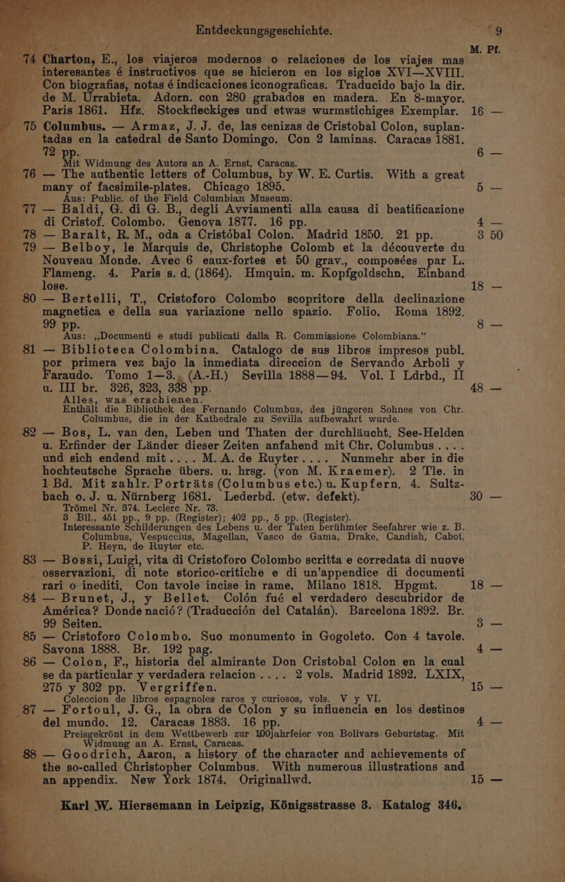 ey ‘Entdeckungsgeschichte. Le / { 74 Charton, E., los viajeros modernos o relaciones de los viajes mas __ interesantes é instructivos que se hicieron en los siglos XVI—XVIII. Con biografias, notas é indicaciones iconograficas. Traducido bajo la dir. _ de M. Urrabieta. Adorn. con 280 grabados en madera. En 8-mayor. Paris 1861. Hfz. Stockfleckiges und etwas wurmstichiges Exemplar. 15 Columbus. — Armaz, J.J. de, las cenizas de Cristobal Colon, suplan- wee a en la catedral de Santo Domingo. Con 2 laminas. Caracas 1881. 2 pp. Mi Widmung des Autors an A. Ernst, Caracas. 16 — The authentic letters of Columbus, by W. E. Curtis. With a great many of facsimile-plates. Chicago 1895. ae Aus: Public. of the Field Columbian Museum. Ti — Baldi, G. di G. B., degli Avviamenti alla causa di beatificazione + di Cristof. Colombo. Genova 1877. 16 pp. 78 — Baralt, R. M., oda a Cristébal Colon. Madrid 1850. 21 pp. 179 — Belboy, le Marquis de, Christophe Colomb et la découverte du Nouveau Monde. Avec 6 eaux-fortes et 50 gray., composées par L. pee 4. Paris s. d. (1864). Hmquin. m. Kopfgoldschn, Einband ‘ ose. 80 — Bertelli, T., Cristoforo Colombo scopritore della declinazione msEnatien e della sua variazione nello spazio. Folio. Roma 1892. 9 : q ree! »Documenti e studi publicati dalla R. Commissione Colombiana.“ _ 81 — Biblioteca Colombina. Catalogo de sus libros impresos publ. por primera vez bajo la inmediata direccion de Servando Arboli Faraudo. Tomo 1—3., (A.-H.) Sevilla 1888—94. Vol. I Ldrbd., II u. III br. 326, 323, 338 pp. Alles, was erschienen. Enthalt die Bibliothek des Fernando Columbus, des jiingeren Sohnes von Chr. Columbus, die in der Kathedrale zu Sevilla aufbewahrt wurde. _ 82 — Bos, L. van den, Leben und Thaten der durchliucht, See-Helden ee u. Erfinder der Linder dieser Zeiten anfahend mit Chr. Columbus.... und sich endend mit.... M.A.de Ruyter.... Nunmehr aber in die hochteutsche Sprache iibers. u. hrsg. (von M. Kraemer). 2 Tle. in 1 Bd. Mit zahlr. Portraits (Columbus etc.) u. Kupfern, 4. Sultz- bach o. J. u. Niirnberg 1681. Lederbd. (etw. defekt). BABI Ape bon. egihienir 402 pe, top. (Register Interessante Wa hadermmaen aed Lebens Beier TP en Barahona ter Seefahrer wie z. B. Columbus, Vespuccius, Magellan, Vasco de Gama, Drake, Candish, Cabot, , P. Heyn, de Ruyter etc. - 83 — Bossi, Luigi, vita di Cristoforo Colombo scritta e corredata di nuove : osservazioni, di note storico-critiche e di un’appendice di documenti -_._ rari o inediti, Con tavole incise in rame. Milano 1818. Hpgmt. ; 84 — Brunet, J., y Bellet. Colén fué el verdadero descubridor de. ms América? Donde nacié? (Traduccién del Catalan). Barcelona 1892. Br. ‘ 99 Seiten. 85 — Cristoforo Colombo. Suo monumento in Gogoleto. Con 4 tavole. Savona 1888. Br. 192 pag. 86 — Colon, F., historia del almirante Don Cristobal Colon en la cual se da particular y verdadera relacion.... 2 vols. Madrid 1892. LXIX, 275 y 302 pp. Vergriffen. ; Coleccion de libros espagnoles raros y curiosos, vols. V y VI. 87 — Fortoul, J. G., la obra de Colon y su influencia en los destinos del mundo. 12. Caracas 1883. 16 pp. Preisgekrént in dem Wettbewerb zur 100jahrfeier von Bolivars Geburtstag. Mit aks idmung an A. Ernst, Caracas. 88 — Goodrich, Aaron, a history of the character and achievements of the so-called Christopher Columbus. With numerous illustrations and an appendix. New York 1874. Originallwd. bath _ Karl W. Hiersemann in Leipzig, Kénigsstrasse 3. Katalog 346. a 48 30 18 15 15