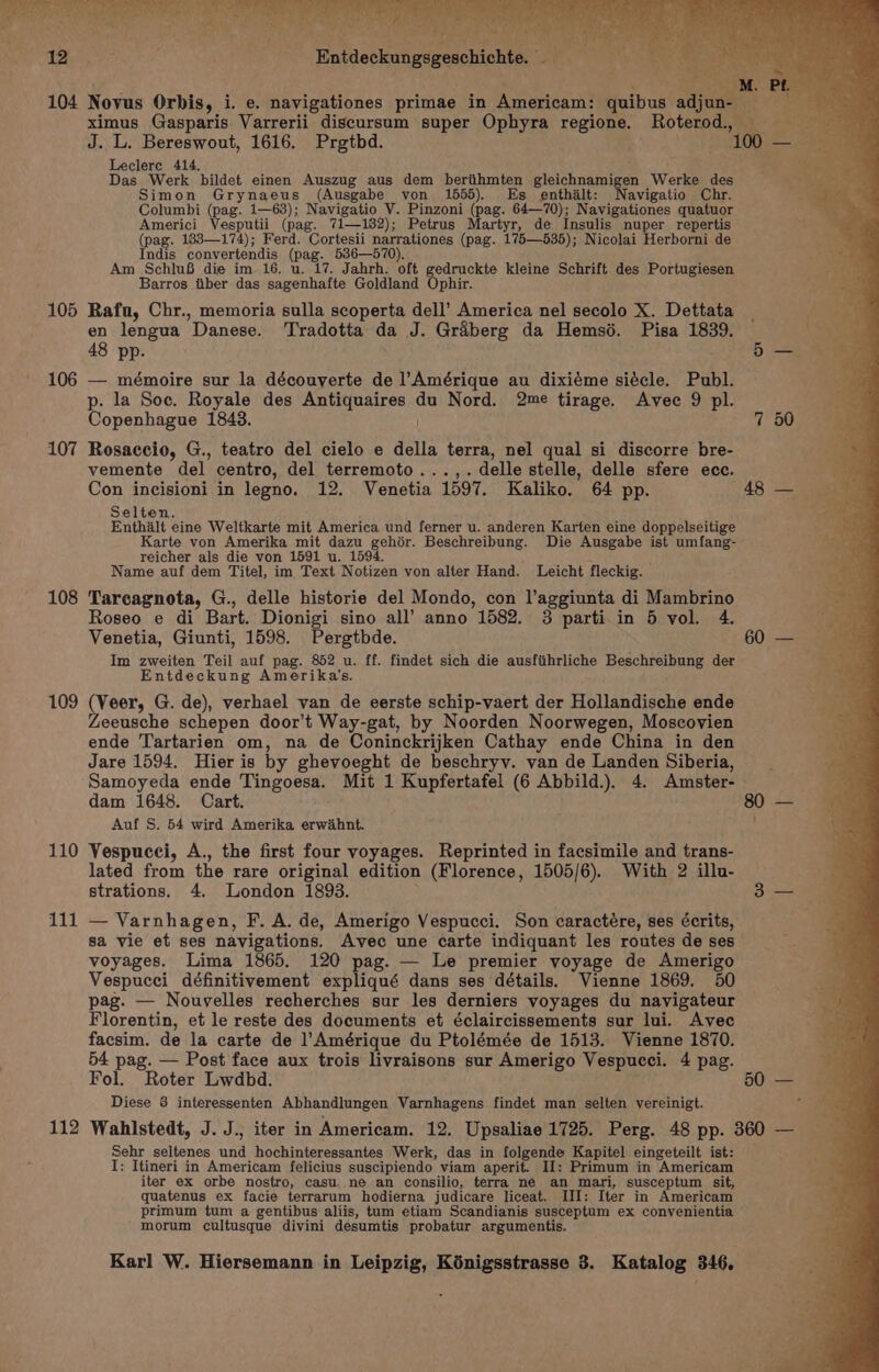 ximus Gasparis Varrerii discursum super Ophyra regione. Roterod. ih J. L. Bereswout, 1616. Prgtbd. BI hs Leclerc 414. : aS - Das Werk bildet einen Auszug aus dem beriihmten gleichnamigen Werke des ve Simon Grynaeus (Ausgabe von 1555). Es enthilt: avigatio Chr. Columbi (pag. 1—63); Navigatio V. Pinzoni (pag. 64—70); Navigationes quatuor Americi Vesputii (pag. 71—182); Petrus Martyr, de Insulis nuper repertis (pag. 183—174); Ferd. Cortesii narrationes (pag. 175—535); Nicolai Herborni de Indis convertendis (pag. 536—570). Am SchluB die im 16. u. 17. Jahrh. oft gedruckte kleine Schrift des Portugiesen Barros iiber das sagenhafte Goldland Ophir. 105 Rafu, Chr., memoria sulla scoperta dell’ America nel secolo X. Dettata en lengua Danese. Tradotta da J. Graberg da Hemsd. Pisa 1839. 48 pp. 5 — 106 — mémoire sur la découverte de l’Amérique au dixiéme siécle. Publ. p. la Soc. Royale des Antiquaires du Nord. 2me tirage. Avec 9 pl. Copenhague 1843. 7 50 107 Rosaccio, G., teatro del cielo e della terra, nel qual si discorre bre- vemente del centro, del terremoto...,. delle stelle, delle sfere ece. Con incisioni in legno, 12. Venetia 1597. Kaliko. 64 pp. 48 — Selten, Enthalt eine Weltkarte mit America und ferner u. anderen Karten eine doppelseitige Karte von Amerika mit dazu gehér. Beschreibung. Die Ausgabe ist umfang- reicher als die von 1591 u. 1594. d Name auf dem Titel, im Text Notizen von alter Hand. Leicht fleckig. 108 Tarcagnota, G., delle historie del Mondo, con l’aggiunta di Mambrino Roseo e di Bart. Dionigi sino all’ anno 1582. 3 parti in 5 vol. 4. Venetia, Giunti, 1598. Pergtbde. 60 — Im zweiten Teil auf pag. 852 u. ff. findet sich die ausfithrliche Beschreibung der Entdeckung Amerika’s. 109 (Veer, G. de), verhael van de eerste schip-vaert der Hollandische ende Zeeusche schepen door’t Way-gat, by Noorden Noorwegen, Moscovien ende Tartarien om, na de Coninckrijken Cathay ende China in den Jare 1594. Hier is by ghevoeght de beschryy. van de Landen Siberia, Samoyeda ende Tingoesa. Mit 1 Kupfertafel (6 Abbild.). 4. Amster- dam 1648. Cart. 80 — Auf S. 54 wird Amerika erwahnt. t 110 Vespucci, A., the first four voyages. Reprinted in facsimile and trans- lated from the rare original edition (Florence, 1505/6). With 2 illu- strations. 4. London 1893. 3 — 111 — Varnhagen, F. A. de, Amerigo Vespucci. Son caractére, ses écrits, sa vie et ses navigations. Avec une carte indiquant les routes de ses voyages. Lima 1865. 120 pag. — Le premier voyage de Amerigo Vespucci définitivement expliqué dans ses détails. Vienne 1869. 50 pag. — Nouvelles recherches sur les derniers voyages du navigateur Florentin, et le reste des documents et éclaircissements sur lui. Avec facsim. de la carte de l’Amérique du Ptolémée de 1513. Vienne 1870. 54 pag. — Post face aux trois livraisons sur Amerigo Vespucci. 4 pag. Fol. Roter Lwdbd. 50 — Diese 8 interessenten Abhandlungen Varnhagens findet man selten vereinigt. 112 Wahlstedt, J. J., iter in Americam. 12. Upsaliae 1725. Perg. 48 pp. 360 — Sehr seltenes und hochinteressantes Werk, das in folgende Kapitel eingeteilt ist: I: Itineri in Americam felicius suscipiendo viam aperit. II: Primum in Americam iter ex orbe nostro, casu. ne an consilio, terra né an mari, susceptum sit, quatenus ex facie terrarum hodierna judicare liceat. III: Iter in Americam primum tum a gentibus aliis, tum etiam Scandianis susceptum ex convenientia morum cultusque divini desumtis probatur argumentis.