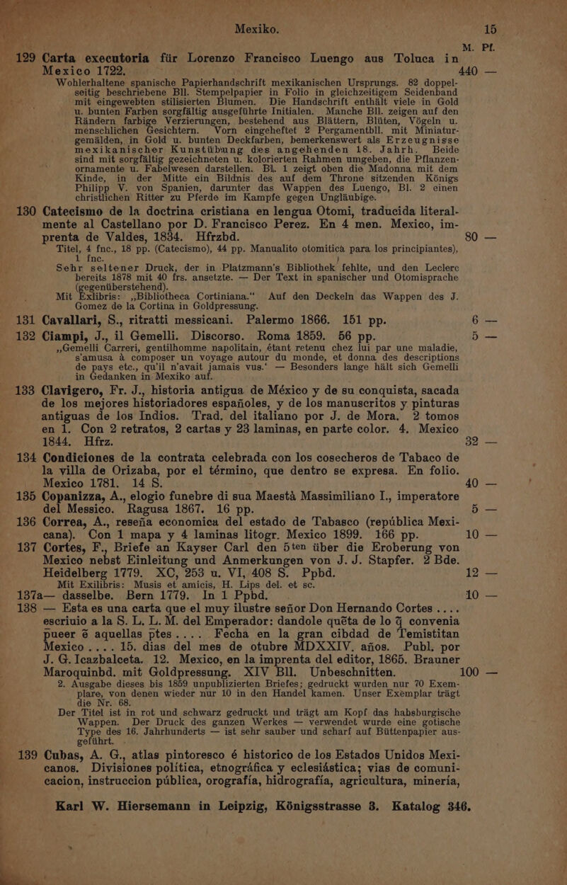 pe. t o M. Pf. - 129 Carta executoria fiir Lorenzo Francisco Luengo aus Toluca in Mexico 1722. 440 — i Wohlerhaltene spanische Papierhandschrift mexikanischen Ursprungs. 82 doppel- TG, Evga ee Kaen Ge do ole ae ae ke, er } “ seitig beschriebene Bll. Stempelpapier in Folio in gleichzeitigem Seidenband no mit eingewebten stilisierten Blumen. Die Handschrift enthalt viele in Gold : u. bunten Farben sorgfaltig ausgefiihrte Initialen. Manche Bil. zeigen auf den Rindern fexpige Verzierungen, bestehend aus Blattern, Bliiten, Végeln u. menschlichen Gesichtern. Vorn eingeheftet 2 Pergamentbll. mit Miniatur- gemialden, in Gold u. bunten Deckfarben, bemerkenswert als Erzeugnisse mexikanischer Kunstitbung des angehenden 18. Jahrh. Beide sind mit sorgfaltig gezeichneten u. kolorierten Rahmen umgeben, die Pflanzen- ornamente u. Fabelwesen darstellen. Bl. 1 zeigt oben die Madonna mit dem Kinde, in der Mitte ein Bildnis des auf dem Throne sitzenden Kénigs Philipp V. von Spanien, darunter das Wappen des Luengo, Bl. 2 einen christlichen Ritter zu Pferde im Kampfe gegen Unglaubige. 130 Catecismo de la doctrina cristiana en lengua Otomi, traducida literal- mente al Castellano por D. Francisco Perez. En 4 men. Mexico, im- prenta de Valdes, 1834. Hfrzbd. Titel, 4 fnc., 18 pp. (Catecismo), 44 pp. Manualito otomitica para los principiantes), fn Cc. ) Sehr seltener Druck, der in Platzmann’s Bibliothek fehlte, und den Leclerc bereits 1878 mit 40 frs. ansetzte. — Der Text in spanischer und Otomisprache (gegeniiberstehend). Mit Exlibris: ,,Bibliotheca Cortiniana.““ Auf den Deckeln das Wappen des J. Gomez de la Cortina in Goldpressung. 131 Cavallari, S., ritratti messicani. Palermo 1866. 151 pp. 132 Ciampi, J., il Gemelli. Discorso. Roma 1859. 56 pp. » Gemelli Carreri, gentilhomme napolitain, étant retenu chez lui par une maladie, s'amusa &amp; composer un voyage autour du monde, et donna des descriptions de pays ete., qu'il n’avait jamais vus.. — Besonders lange hilt sich Gemelli in Gedanken in Mexiko auf. 133 Clavigero, Fr. J., historia antigua de México y de su conquista, sacada de los mejores historiadores espafoles, y de los manuscritos y pinturas antiguas de los Indios. Trad. del italiano por J. de Mora. 2 tomos en 1. Con 2 retratos, 2 cartas y 23 laminas, en parte color. 4. Mexico 1844, Hfrz. 134 Condiciones de la contrata celebrada con los cosecheros de Tabaco de la villa de Orizaba, por el término, que dentro se expresa. En folio. Mexico 1781. 14S. 135 Copanizza, A., elogio funebre di sua Maesta Massimiliano I., imperatore del Messico. Ragusa 1867. 16 pp. 136 Correa, A., resefia economica del estado de Tabasco (republica Mexi- cana). Con 1 mapa y 4 laminas litogr. Mexico 1899. 166 pp. 137 Cortes, F., Briefe an Kayser Carl den 5ten iiber die Eroberung von Mexico nebst Einleitung und Anmerkungen von J. J. Stapfer. 2 Bde. Heidelberg 1779. XC, 253 u. VI, 408 S. Ppbd. Mit Exilibris: Musis et amicis, H. Lips del. et sc. 137a— dasselbe. Bern 1779. In 1 Ppbd. 138 — Esta es una carta que el muy ilustre sefior Don Hernando Cortes .. escriuio a la 8. L. L. M. del Emperador: dandole quéta de lo 9 convenia pueer 6 aquellas ptes.... Fecha en la gran cibdad de Temistitan Mexico .... 15. dias del mes de otubre MDXXIV. afios. Publ. por J. G. Icazbalceta. 12. Mexico, en la imprenta del editor, 1865. Brauner 80 — 32 — 12 — 10 — 2. Ausgabe dieses bis 1859 unpublizierten Briefes; gedruckt wurden nur 70 Exem- ge? Mir denen wieder nur 10 in den Handel kamen. Unser Exemplar trigt ie Nr. 68. Der Titel ist in rot und schwarz gedruckt und trigt am Kopf das habsburgische Wappen. Der Druck des ganzen Werkes — verwendet wurde eine gotische ca des 16. Jahrhunderts — ist sehr sauber und scharf auf Biittenpapier aus- gefiihrt. 139 Cubas, A. G., atlas pintoresco é historico de los Estados Unidos Mexi- canos. Divisiones politica, etnografica y eclesidstica; vias de comuni- cacion, instruccion publica, orografia, hidrografia, agricultura, mineria,