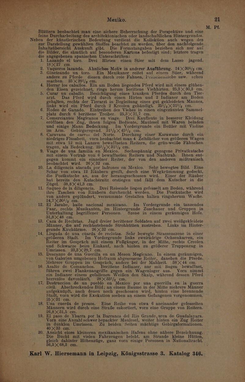 Mexiko. ack ; ’ ie Blattern beobachtet man eine sichere Beherrschung der Perspektive und. eine . feine Durcharbeitung des architektonischen oder landschaftlichen Hintergrundes. o Neben der kiinstlerischen Bedeutung verdient die Kollektion auch wegen des * zur Darstellung gewihlten Stoffes beachtet zu werden, iiber den nachfolgende Py Inhaltsiibersicht Auskunft gibt. Die Formatangaben beziehen sich nur auf - die Bilder, die siimtlich auf besonderen Kartons befestigt sind; letztere tragen die angegebenen spanischen Unterschriften: 1. Lazando el toro. Drei WHirten einen Stier mit dem Lasso jagend. 18X27 cm. na 2. Vaqueros lazando. Ahnliches Motiv in anderer Ausftthrung. 24&gt; 801/2 cm. we 3. Gineteando un toro. Ein Mexikaner reitet auf einem Stier, wiahrend andere zu Pferde diesen durch rote Fahnen, Peiiscuciuuiebe usw. scheu machen. 23 2914/5 em. 4. Herrar los caballos. Ein am Boden liegendes Pferd wird mit einem gliihen- den Eisen gezeichnet, rings herum berittene Viehhirten. 25,3 30,3 cm. 5. Curar un caballo. Besichtigung eines kranken Pferdes durch den_Tier- arzt. Das Pferd wird durch einen Hirten und 2 Indianer am Boden gehalten, rechts der Tierarzt in Begleitung eines gut gekleideten Mannes, links wird ein Pferd durch 2 Kreolen gebiandigt. 2561/2 811/, cm. : 6. Rodeo de Ganado. Eintreiben des Viehes in einen eingeziunten Sammel- — platz durch 6 berittene Treiber. 25,3&gt;&lt;31,7 cm. 7. Comerciantes Megicanos en viage. Drei Kaufleute in besserer Kleidung eréffnen den Zug, ihnen folgen Bediente, Maulesel mit Waren beladen : und einige Mann Bedeckung. Im Vordergrunde ein Bettler mit Violine ; im Arm. Gebirgsgegend. 311/3 451/. cm. 8. Caravana de carros del Norte. Durchzug einer Karawane durch ein niedriges Flussbett, vorn beobachtet man 4 Zeltdicher von gréBeren Wagen mit etwa 12 mit Lanzen bewaffneten Reitern, die griin-weiBe Fahnchen tragen, als Bedeckung. 25/2, 811/g cm. 9. Viage de una familia en Mexico. Sechsspinnig gezogene Privatkutsche az mit einem Vortrab von 6 bewaffneten Reitern und Nachtrab. Ihnen ent- gegen kommt ein einzelner Reiter, der von den anderen miBtrauisch eobachtet wird. 2632 cm. 10. La diligencia atacada por ladrones en Mexico. Sehr bewegtes Bild. Eine Schar von etwa 12 Raubern greift, durch eine Wegkriimmung gedeckt, die Postkutsche an, aus der herausgeschossen wird. Einer der Rauber hat bereits den Kutschersitz erstiegen und fallt dem Kutscher in die Ziigel. 38,8 41,3 cm. 11. Saqueo de la diligencia. Drei Reisende liegen gefesselt am Boden, wihrend ihre Taschen von Réubern durchsucht werden. Die Postkutsche_ wird von andern gepliindert, vermummte Gestalten halten ringsherum Wache. 24,7 3801/2 cm. 12. El Jarabe, baile nacional mexicano. Im Vordergrunde ein tanzendes Paar, rechts Musikanten, im Hintergrunde Zuschauer und Gruppen in te Unterhaltung begriffener Personen. Szene in einem gerdumigen Hole. 31,8 48 cm. 13. Caza de Reclutas. Jagd dreier berittener Soldaten auf zwei weifbgekleidete Manner, die auf rechtsstehende Strohhiitten zustreben. Links im Hinter- grunde Kirchtiirme. 2632 cm. id. Llegada de una cuarda de reclutas. Sehr bewegte Strassenszene ‘in einer ~gréBeren Stadt. Im Vordergrunde links zweiraidrige Ochsenkarren, ein eiter im Gesprich mit einem FuBginger, in der Mitte, rechts Creolen und Schwarze beim Einkauf, nach hinten zu gréSerer Truppenzug in Umrissen. 23,3 29,7 cm. 15. Descanzo de una Guerilla en un Meson Megicano. In einem geriiumigen, von Galerien umgebenen Hofraum abgesessene Reiter, daneben die Pferde. at Mehrere Gruppen im Gesprich, andere bei der Mahlzeit. 8844 cm. 16, Asalto de Comanchos. Berittene Indianer, nur mit Bogen bewaffnet, fihren zwei Flankenangriffe gegen ein Wagenlager aus. Vorn nimmt ein Indianer einem gefallenen Weifen den Skalp, wihrend dessen Pferd herrenlos davonliuft. 28&gt;&lt;331/, cm. 17, Destruecion de un pueblo en Mexico por una guerrilla en la guerra civil. Abschreckendes Bild; an einem Baume in der Mitte mehrere Minner aufgekniipft, nach denen noch geschossen wird, hinten eine brennende Stadt, vorn wird die Exekution soeben an einem Gefangenen vorgenommen. 2581 cm. : 18. Una cuerda de presos. Eine Reihe von etwa 6 aneinander gefesselten ? Miannern wird durch eine StraSe eskortiert, vorn eine Gruppe von Reitern. 26,8 31,5 cm. 19. El paso de Ybarra por la Barranca del Rio Grande, urea de Guadalayara. Vorn eine Anzahl schwer bepackter Maulesel, weiter hinten ein Zug Reiter in dunklen Umrissen. Zu beiden Seiten miachtige Gebirgsformationen. 4033 cm. , . 20. Ansicht eines kleineren mexikanischen Hafens ohne nihere Bezeichnung. ~ Die Bucht mit vielen Fahrzeugen belebt, am Strande kleine Hiitten, Hy dahinter Héhenziige, ganz vorn einige Personen in Nationaltracht. 6,3 68,3 cm. :