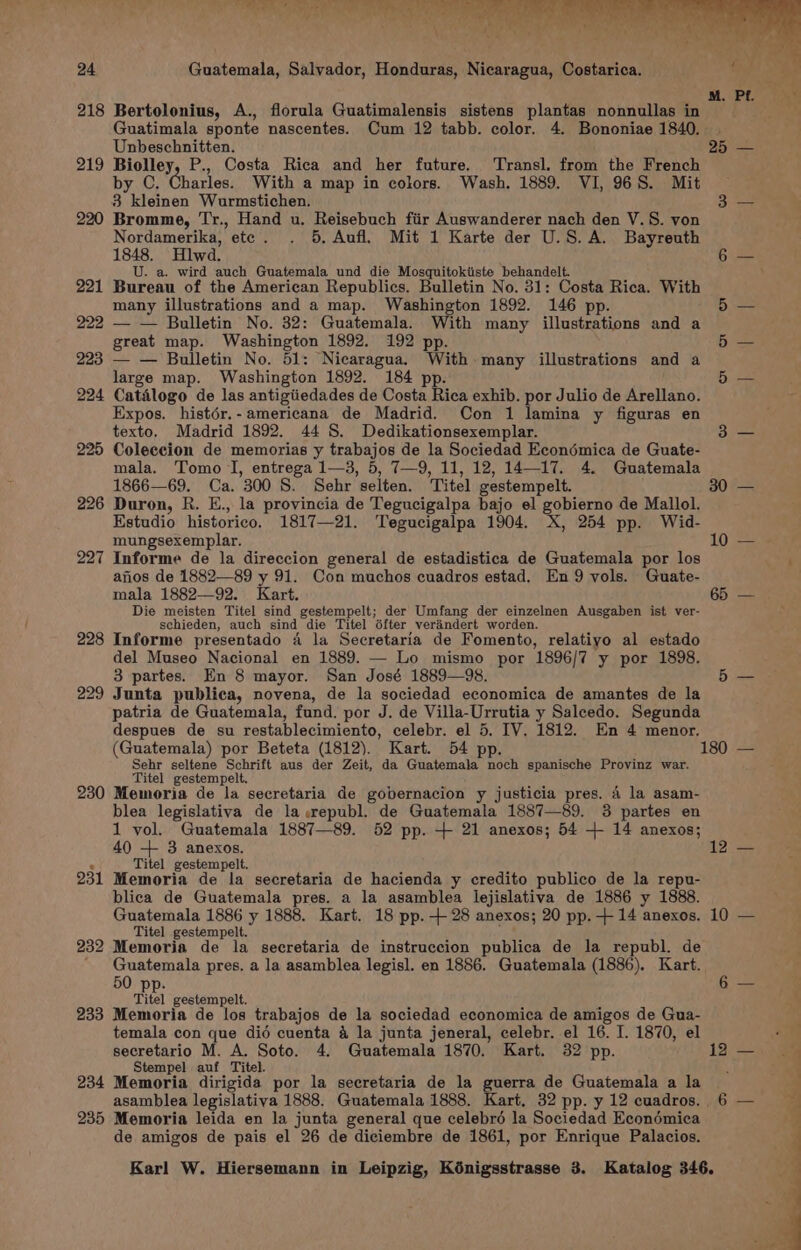 218 Bertolonius, A., florula Guatimalensis sistens plantas nonnullas in Guatimala sponte nascentes. Cum 12 tabb. color. 4. Bononiae 1840. . Unbeschnitten. 25 219 Biolley, P., Costa Rica and her future. ‘Transl. from the French by C. Charles. With a map in colors. Wash. 1889. VI, 96S. Mit 3 kleinen Wurmstichen. 220 Bromme, Tr., Hand u. Reisebuch fiir Auswanderer nach den V.S. von Nordamerika, etc. . 5, Aufl, Mit 1 Karte der U.S.A. Bayreuth 1848. Hlwd. U. a. wird auch Guatemala und die Mosquitokiiste behandelt. 221 Bureau of the American Republics. Bulletin No. 31: Costa Rica. With many illustrations and a map. Washington 1892. 146 pp. 222 — — Bulletin No. 32: Guatemala. With many illustrations and a great map. Washington 1892. 192 pp. 223 — — Bulletin No. 51: Nicaragua. With many illustrations and a large map. Washington 1892. 184 pp. 224 Catilogo de las antigiiedades de Costa Rica exhib. por Julio de Arellano. Expos. histér.- americana de Madrid. Con 1 lamina y figuras en texto. Madrid 1892. 44 S. Dedikationsexemplar. 225 Coleccion de memorias y trabajos de la Sociedad Econdémica de Guate- mala. Tomo I, entrega 1—3, 5, 7—9, 11, 12, 14—17. 4. Guatemala 226 Duron, R. E., la provincia de Tegucigalpa bajo el gobierno de Mallol. Estudio historico. 1817—21. Tegucigalpa 1904. X, 254 pp. Wid- 227 Informe de la direccion general de estadistica de Guatemala por los anos de 1882—89 y 91. Con muchos cuadros estad. En 9 vols. Guate- Die meisten Titel sind gestempelt; der Umfang der einzelnen Ausgaben ist ver- schieden, auch sind die Titel 6fter verindert worden. 228 Informe presentado 4 la Secretaria de Fomento, relatiyo al estado del Museo Nacional en 1889. — Lo mismo por 1896/7 y por 1898. 3 partes. En 8 mayor. San José 1889—98. 229 Junta publica, novena, de la sociedad economica de amantes de la patria de Guatemala, fund. por J. de Villa-Urrutia y Salcedo. Segunda despues de su restablecimiento, celebr. el 5. IV. 1812. En 4 menor, Sehr seltene Schrift aus der Zeit, da Guatemala noch spanische Provinz war. Titel gestempelt. 230 Memoria de la secretaria de gobernacion y justicia pres. 4 la asam- blea legislativa de la wrepubl. de Guatemala 1887—89. 3 partes en 1 vol. Guatemala 1887—89. 52 pp. + 21 anexos; 54 + 14 anexos; . Titel gestempelt. 231 Memoria de la secretaria de hacienda y credito publico de la repu- blica de Guatemala pres. a la asamblea lejislativa de 1886 y 1888. Titel gestempelt. 232 Memoria de la secretaria de instruccion publica de la republ. de Guatemala pres. a la asamblea legisl. en 1886. Guatemala (1886). Kart. 50 pp. Tiel gestempelt. 233 Memoria de los trabajos de la sociedad economica de amigos de Gua- temala con que did cuenta 4 la junta jeneral, celebr. el 16. I. 1870, el Stempel auf Titel. i 234 Memoria dirigida por la secretaria de la guerra de Guatemala a la 235 Memoria leida en la junta general que celebré la Sociedad Econémica de amigos de pais el 26 de diciembre de 1861, por Enrique Palacios.