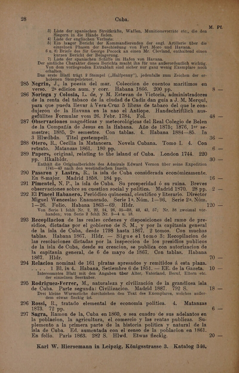 285 286 287 293 296 297 3) Liste der spanischen Streitkrafte, Waffen, Munitionsvorriite ete., die den Siegern in die Hande fielen. 4) Liste der englischen Verluste: 5) Ein .laager Bericht der Kommandierenden der engl. Artillerie tiber die einzelnen Phasen der BeschieBung von Fort Moro und Havana. 6 u. 8) Briefe des Sir George Pocock an einen Mr. Clevland, enthaltend einen kurzen Bericht der Belagerung. ‘ 7) Liste der spanischen Schiffe im Hafen von Havana. Der amtliche Charakter dieses Berichts macht ihn fiir uns auBerordentlich wichtig. You dew vorliegenden Extrablatt sind sicher nur ganz wenig Exemplare noch erhalten. Das erste Blatt trigt 2 Stempel (,,Halfpenny‘), jedenfalls zum Zeichen der er- hobenen Stempelsteuer. Negrin, J., la poesia del mar. Coleccion de cuentos maritimos en verso. 22 edicion aum, y corr. Habana 1866. 200 pp. Noriega y Colosia, L. de, y.M. Estevan de Victoria, administradores de la renta del tabaco de la ciudad de Cadiz dan guia a J. M. Merqui, pura que pueda llevar 4 Vera-Cruz 5 libras de tabaco del que le con- dujeron de la Havana en la nao el Antiope. Handschriftlich aus- gefiilltes Formular yom 26. Febr. 1784. Fol. Observaciones magnéticas y meteorolégicas del Real Colegio de Belen de la Compafiia de Jesus en la Habana. Ano de 1875; 1876, ler se- mestre; 1885, 20 semestre. Con tablas. 4. Habana 1884—85. In 3 Hlwdbdn. Titel gestempelt. Otero, R., Cecilia la Matancera. Novela Cubana. Tomo I. 4. Con retrato. Matanzas 1861. 180 pp. Papers, original, relating to the island of Cuba. London 1744. 220 pp. Hkalbldr. Enthalt die Originalberichte des Admirals Edward Vernon iiber seine Expedition 1741—43 nach den westindischen Inseln. Pasaron y Lastra, R., la isla de Cuba considerada econdmicamente. En 8-major. Madrid 1858. 184 pp. Pimentel, N. P., la isla de Cuba. Su prosperidad 6 su ruina. Breves observaciones sobre su cuestion social y politica. Madrid 1870. 28 pp. El Pincel Habanero. Periddico quincenal, cientifico y literario. Director Miguel Wenceslao Enamorado. Serie 1a. Num. 1—96. Serie 22. Num. Von Serie 1 fehlt Nr. 2, 22, 24, 26, 85-88, 42, 43, 57; Nr. 58 zweimal vor- handen; von Serie 2 fehlt Nr. 2—4 u. 18. Recopilacion de las reales ordenes y disposiciones del ramo de pre- sidios, dictadas por el gobierno de S. M., y por la capitania general de la isla de Cuba, desde 1798 hasta 1867. 2 tomos. Con muchas tablas. Habana 1867. Hldr. — Sigue el tomo 3: Recopilacion de las resoluciones dictadas por la inspeccion de los presidios publicos de la isla de Cuba, desde su creacion, se publica con autorizacion de la capitania general, de 6 de mayo de 1867, Con tablas. Habana 1867. Hidr. Relacion nominal de 161 piratas apresados y remitidos 4 esta plaza. .... 1 Blin 4. Habana, Setiemhre 6 de 1851. — EE. de la Gazeta. Interessantes Blatt mit den Angaben tiber Alter, Vaterland, Beruf, Eltern etc. der einzelnen Seerduber. Rodriguez-Ferrer, M., naturaleza y civilizacién de la grandiosa isla de Cuba. Parte segunda: Ciyilizacion. Madrid 1887. 792 8S Drei kleine Wurmstiche durchziehen den Text des Exemplares, welches auBer- dem etwas fleckig ist. Rossi, R., tratado elemental de economia politica. 4. Matanzas 1873. 72 pp. Sagra, Ramon de la, Cuba en 1860, 0 sea cuadro de sus adelantos en la poblacion, la agricultura, el comercio y las rentas publicas. Su- plemento a la primera parte de la historia politica y natural de la isla de Cuba. Ed. aumentada con el censo de la poblacion en 1861. En folio. Paris 1863. 282 S. Hlwd. Etwas fleckig. 70 10 18 20 2 ee eee POR. ee ~~ -— . =