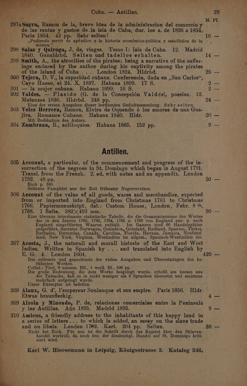 Of a - Le SS er). ane ee i RAD ‘ a ie Cuba. — Antillen. i, ie 297a Sagra, Ramon de la, breve idea de la administracion del comercio y de las rentas y gastos de.la isla de Cuba, dur. los a. de 1826 a 1834. Paris 1834. 42 pp. Sehr selten! »Pudiendo servir de apéndice a la historia econédmico-politica y estadistica de la misma.” 298 Salas y Quiroga, J. de, viages. Tomo I: Isla de Cuba. 12. Madrid 1840. “Ganzldrbd. Selten und tadellos erhalten. 299 Smith, A., the atrocities of the pirates; being a narrative of the suffer- ings endured by the author during his captivity among the pirates of the Island of Cuba... London 1824. Hldrbd. 300 Tejera, D. V., la capacidad cubana. Conferencia, dada en ,,San Carlos“, Cayo Hueso, el 24. X. 1897. Habana 1899. 17 S. 301 — la mujer cubana. Habana 1899. 16 S. 302 Valdes. — Placido (G. de la Concepcidn Valdés), poesias. 12. Matanzas 1838. Hldrbd. 248 pp. . Eine der ersten Ausgaben dieser bertihmten Gedichtsammlung. Sehr selten. 303 Velez Herrera, Ramon, Elvira de Oquendo 6 los amores de una Gua- jira. Romance Cubano. Habana 1840. Hldr. Mit Dedikation des Autors. 304 Zambrana, R., soliloquios. Habana 1865, 152 pp. Antillen. 305 Account, a particular, of the commencement and progress of the in- surrection of the negroes in St. Domingo which began in August 1791. Transl. from the French. 2. ed. with notes and an appendix. London 1792. 48 pp. Rich p. 880. Seltenes Pamphlet aus der Zeit friihester Negerrevolten. 306 Account of the value of all goods, wares and merchandize, exported from or imported into England from Christmas 1761 to Christmas 1766. Papiermanuskript, dat.: Custom House, London, Febr. 8 th, 1768. 1 Seite. 382493 mm. Eine tiberaus interessante statistische Tabelle, die die Gesammtsumme des Wertes der in den Jahren 1762, 1763, 1764, 1765 u. 1766 von England aus- u. nach England eingefiihrten Waaren enthalt. Im Ganzen sind 60 Handelspliatze au petabst, darunter Norwegen, Ostindien, Grénland, RuBland, Spanien, Tiirkei, Barbados, Bermudas, Canada, Carolina, Florida, Havana, Jamaica, Neufund- land, New York, Virginia, Westindien im allgem., Spanisch-Westindien etc. 307 Acosta, J., the naturall and morall historie of the Hast and West Indies. Written in Spanish by ... and translated into English by E. G. 4. London 1604, Die seltenste und gesuchteste der vielen Ausgaben und Ubersetzungen des_be- tihmten Werkes. Collat.: Titel, 9 unnum. BII., 1 weiB. Bl., 590 pp. Die groBe Bedontang, die dem Werke beigelegt wurde, erhellf am besten aus der Tatsache, daf es in nicht weniger als 6 Sprachen iibersetzt und meistens mehrfach aufgelegt wurde. Unser Exemplar ist. tadellos. 308 Alaux, G. d’, l’empereur Soulouque et son empire. Paris 1856. Hldr. Etwas braunfleckig. 309 Alzola y Minondo, P. de, relaciones comerciales entre la Peninsula y las Antillas. Ano 1895. Madrid 1895, 310 Amicus, a friendly address to the inhabitants of this happy land in a series of letters... to which is added, an essay on the slave trade and on libels. London 1782. Kart. 204 pp. Selten. Nicht bei Rich. Fiir uns ist die Schrift durch das Kapitel titber den Sklaven- handel wertyoll, da noch bes. der diesbeztigl. Handel auf St. Dominigo kriti- siert wird. Karl W. Hiersemann in Leipzig, Kénigsstrasse 3. Katalog 346. 20 — 90 —