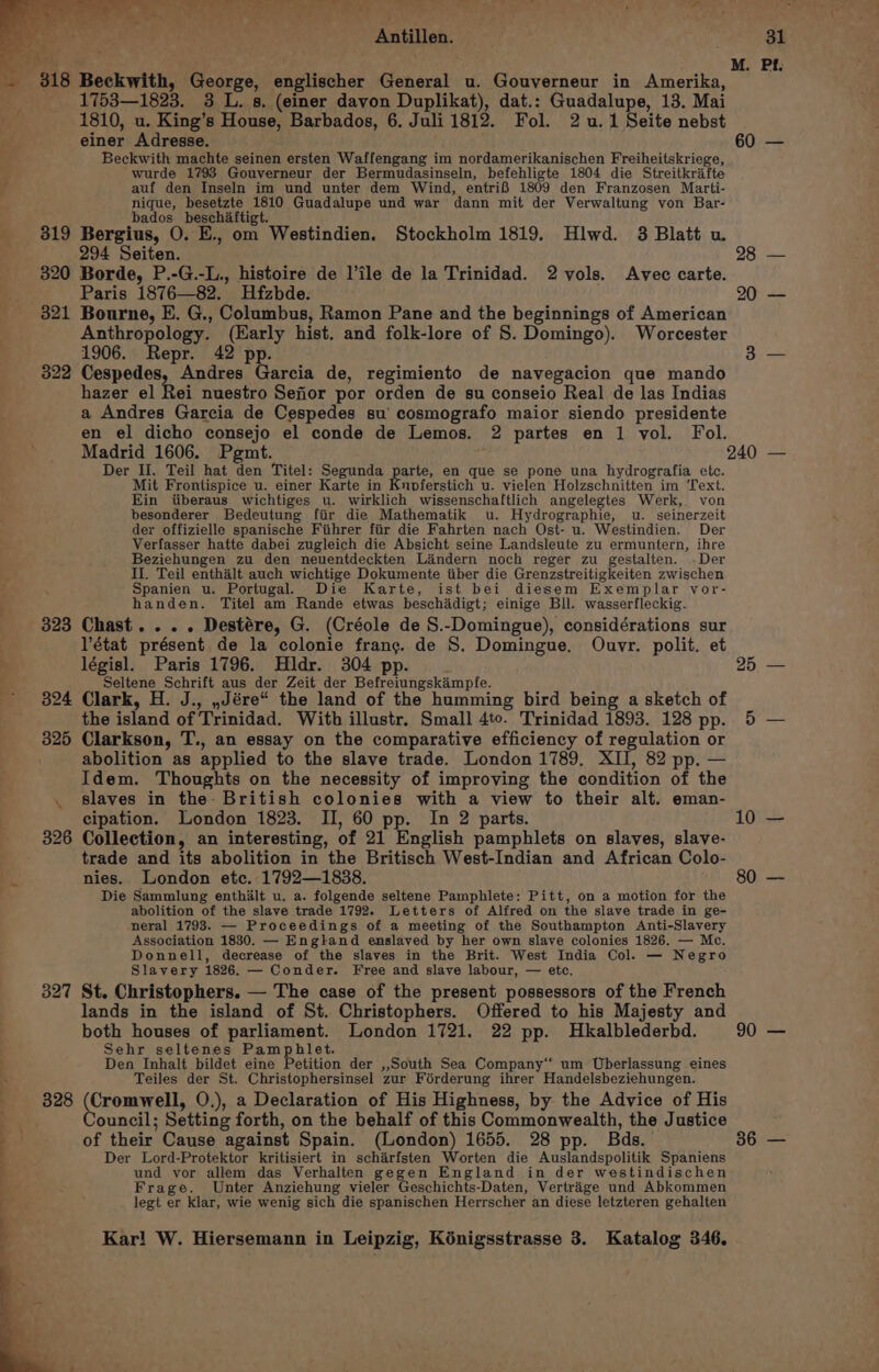 Aare repres er eas t A “a Antillen. ay 1753—1823. 3 L. s, (einer davon Duplikat), dat.: Guadalupe, 13. Mai 1810, u. King’s House, Barbados, 6. Juli 1812. Fol. 2u.1 Seite nebst einer Adresse. Beckwith machte seinen ersten Waffengang im nordamerikanischen Freiheitskriege, wurde 1793 Gouverneur der Bermudasinseln, befehligte 1804 die Streitkrifte auf den Inseln im und unter dem Wind, entrif 1809 den Franzosen Marti- nique, besetzte 1810 Guadalupe und war dann mit der Verwaltung von Bar- bados_beschiftigt. 319 Bergius, O. E., om Westindien. Stockholm 1819. Hlwd. 3 Blatt u 294 Seiten. 320 Borde, P.-G.-L., histoire de l’ile de la Trinidad. 2 vols. Avec carte. Paris 1876—82. Hfzbde. 321 Bourne, E. G., Columbus, Ramon Pane and the beginnings of American Anthropology. (Early hist. and folk-lore of S. Domingo). Worcester 1906. Repr. 42 pp. 322 Cespedes, Andres Garcia de, regimiento de navegacion que mando hazer el Rei nuestro Sefior por orden de su conseio Real de las Indias a Andres Garcia de Cespedes su’ cosmografo maior siendo presidente en el dicho consejo el conde de Lemos. 2 partes en 1 vol. Fol. 60 28 20 Der II. Teil hat den Titel: Segunda pa en que se pone una hydrografia etc. Mit Frontispice u. einer Karte in Knoferstich u. vielen Holzschnitten im Text. Ein tiberaus wichtiges u. wirklich wissenschaftlich angelegtes Werk, von besonderer Bedeutung fiir die Mathematik u. Hydrographie, u. seinerzeit der offizielle spanische Fiihrer fiir die Fahrten nach Ost- u. Westindien. Der Verfasser hatte dabei zugleich die Absicht seine Landsleute zu ermuntern, ihre Beziehungen zu den neuentdeckten Liindern noch reger zu gestalten. -Der Il. Teil enthalt auch wichtige Dokumente iiber die Grenzstreitigkeiten zwischen Spanien u. Portugal. Die Karte, ist bei diesem Exemplar vor- handen. Titel am Rande etwas beschadigt; einige Bll. wasserfleckig. 323 Chast... . Destére, G. (Créole de S.-Domingue), considérations sur l'état présent de la colonie frang. de S. Domingue, Ouvr. polit. et : législ. Paris 1796. Hldr. 304 pp. . Seltene Schrift aus der Zeit der Befreiungskampfe. : : ~ 324 Clark, H. J., ,,Jére“ the land of the humming bird being a sketch of the island of Trinidad. With illustr. Small 4to. Trinidad 1893. 128 pp. 325 Clarkson, T., an essay on the comparative efficiency of regulation or abolition as applied to the slave trade. London 1789, XII, 82 pp. — Idem. Thoughts on the necessity of improving the condition of the . slaves in the- British colonies with a view to their alt. eman- cipation. London 1823. II, 60 pp. In 2 parts. 326 Collection, an interesting, of 21 English pamphlets on slaves, slave- trade and its abolition in the Britisch West-Indian and African Colo- nies. London etc. 1792—1838. Die Sammlung enthalt u. a. folgende seltene Pamphlete: Pitt, on a motion for the abolition of the slave trade 1792. Letters of Alfred on the slave trade in ge- neral 1793. — Proceedings of a meeting of the Southampton Anti-Slavery Association 1830. — England enslaved by her own slave colonies 1826. — Mc. Donnell, decrease of the slaves in the Brit. West India Col. — Negro Slavery 1826. — Conder. Free and slave labour, — etc. 327 St. Christophers. — The case of the present possessors of the French lands in the island of St. Christophers. Offered to his Majesty and both houses of parliament. London 1721. 22 pp. Hkalblederbd. | Sehr seltenes Pamphlet. Den Inhalt bildet eine Petition der ,,SSouth Sea Company‘ um Uberlassung eines Teiles der St. Christophersinsel zur Férderung ihrer Handelsbeziehungen. 828 (Cromwell, O.), a Declaration of His Highness, by the Advice of His ouncil; Setting forth, on the behalf of this Commonwealth, the Justice of their Cause against Spain. (London) 1655. 28 pp. Bds. Der Lord-Protektor kritisiert in scharfsten Worten die Auslandspolitik Spaniens und vor allem das Verhalten gegen England in der westindischen = Frage. Unter Anziehung vieler Geschichts-Daten, Vertrige und Abkommen { legt er klar, wie wenig sich die spanischen Herrscher an diese letzteren gehalten Kar! W. Hiersemann in Leipzig, Kénigsstrasse 3. Katalog 346. 25 10 80 90 36