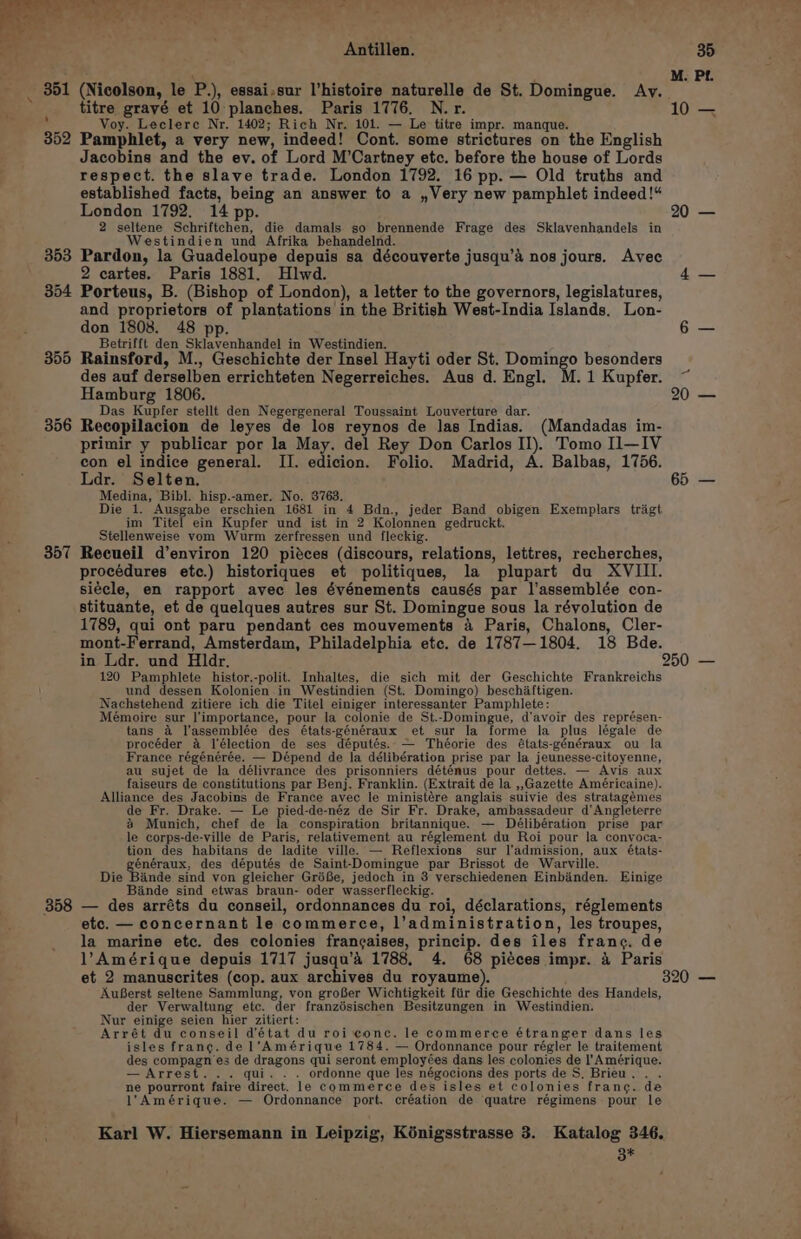 rie ae ea Antillen. 351 (Nicolson, le P.), essai.sur l’histoire naturelle de St. Domingue. Ay. titre gravé et 10 planches. Paris 1776, N.r. R Voy. Leclere Nr, 1402; Rich Nr. 101. — Le titre impr. manque. 352 Pamphlet, a very new, indeed! Cont. some strictures on the English Jacobins and the ev. of Lord M’Cartney etc. before the house of Lords respect. the slave trade. London 1792. 16 pp. — Old truths and established facts, being an answer to a ,Very new pamphlet indeed!“ London 1792. 14 pp. 2 seltene Schriftchen, die damals so brennende Frage des Sklavenhandels in Westindien und Afrika behandelnd. 353 Pardon, la Guadeloupe depuis sa découverte jusqu’’ nos jours. Avec 2 cartes. Paris 1881. Hlwd. 354 Porteus, B. (Bishop of London), a letter to the governors, legislatures, and proprietors of plantations in the British West-India Islands. Lon- don 1808. 48 pp. Betrifft den Sklavenhandel in Westindien. 355 Rainsford, M., Geschichte der Insel Hayti oder St. Domingo besonders des auf derselben errichteten Negerreiches. Aus d. Engl. M. 1 Kupfer. Hamburg 1806. Das Kupfer stellt den Negergeneral Toussaint Louverture dar. 356 Recopilacion de leyes de los reynos de las Indias. (Mandadas im- primir y publicar por la May. del Rey Don Carlos II). Tomo I—IV con el indice general. II. edicion. Folio. Madrid, A. Balbas, 1756. Ldr. Selten. Medina, Bibl. hisp.-amer. No. 8763. Die 1. Ausgabe erschien 1681 in 4 Bdn., jeder Band obigen Exemplars trigt im Titel ein Kupfer und ist in 2 Kolonnen gedruckt. Stellenweise vom Wurm zerfressen und fleckig. 357 Recueil d’environ 120 piéces (discours, relations, lettres, recherches, procédures etc.) historiques et politiques, la plupart du XVIII. siécle, en rapport avec les événements causés par l’assemblée con- stituante, et de quelques autres sur St. Domingue sous la révolution de 1789, qui ont paru pendant ces mouvements 4 Paris, Chalons, Cler- mont-Ferrand, Amsterdam, Philadelphia etc. de 1787—1804. 18 Bde. 10 20 65 120 Pamphlete histor.-polit. Inhaltes, die sich mit der Geschichte Frankreichs und dessen Kolonien in Westindien (St. Domingo) beschiltigen. Nachstehend zitiere ich die Titel einiger interessanter Pamphlete: Mémoire sur ]'importance, pour la colonie de St.-Domingue, d’avoir des représen- tans a l’assemblée des états-généraux et sur la forme la plus légale de procéder 4 l’élection de ses députés. — Théorie des états-généraux ou la France régénérée. — Dépend de la délibération prise par la jeunesse-citoyenne, au sujet de la délivrance des prisonniers déténus pour dettes. — Avis aux faiseurs de constitutions par Benj. Franklin. (Extrait de la ,,Gazette Américaine). Alliance des Jacobins de France avec le ministére anglais suivie des stratagémes de Fr. Drake. — Le pied-de-néz de Sir Fr. Drake, ambassadeur d'Angleterre &amp; Munich, chef de la conspiration britannique. — Délibération prise par le corps-de-ville de Paris, relativement au réglement du Roi pour la convoca- tion des habitans de ladite ville. — Reflexions sur l’admission, aux états- énéraux, des députés de Saint-Domingue par Brissot de Warville. Die Bande sind von gleicher GréBe, jedoch in 3 verschiedenen Einbinden. Einige Bande sind etwas braun- oder wasserfleckig. | 358 — des arréts du conseil, ordonnances du roi, déclarations, réglements etc. — concernant le commerce, l’administration, les troupes, la marine etc. des colonies francaises, princip. des iles franc. de l’Amérique depuis 1717 jusqu’é 1788, 4. 68 piéces impr. 4 Paris AuBerst seltene Sammlung, von groBer Wichtigkeit fiir die Geschichte des Handels, der Verwaltung etc. der franzésischen Besitzungen in Westindien. Nur einige seien hier zitiert: Arrét du conseil d’état du roi conc. le commerce étranger dans les isles frang. de l’Amérique 1784. — Ordonnance pour régler le traitement des compagn’es de dragons qui seront employées dans les colonies de l’'Amérique. — Arrest... qui. . . ordonne que les négocions des ports de S, Brieu. . . ne pourront faire direct. le commerce des isles et colonies france. de 1'Amérique. — Ordonnance port. création de quatre régimens pour le 38* 20