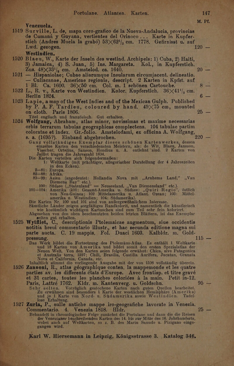 Portulane. Atlanten. Karten. ~ 147. 7 : M. PI. Ng ‘Venemuela. 1519 Surville, L. de, mapa coro-grafico de la Nueva-Andalucia, provincias de Cumani y Guyana, vertientes del Orinoco... Karte in Kupfer- stich (Andres Muela la grabé) 53&gt;&lt;621/, cm. 1778. Gefirnisst u. auf Lwd. gezogen. 120 — Westindien. 1520 Blaeu, W., Karte der Inseln des westind. Archipels: 1) Cuba, 2) Haiti, 3 Jamaica, 4) S. Juan, 5) Ins. Margareta. ol., in Kupferstich, ; ; us. 48&gt;&lt;331/, cm. Amstelod. ca. 1640. 20 — _ 1521 — Hispaniolae; Cubae aliarumque Insularum circumjacent. delineatio. : — Culiacanae, Americae regionis, descript. 2 Karten in Kpfst. auf ; ‘ 1 Bl. Ca. 1600. 3650 cm. Col. m. 1 schénen Cartouche. 8 = 1522 L., R. v., Karte von Westindien. Kolor. Kupferstich. 36&gt;41'/, cm Berlin 1824. 6 — 1523 Lapie, a map of the West Indies and of the Mexican Gulph. Published by P. A. F. Tardieu, coloured by hand. 4975 cm, mounted on cloth. Paris 1806. 25 — ' Titel englisch und franzésisch. Gut erhalten. _ 1524 Wolfgang, Abraham, atlas minor, novissimas et maxime necessarias orbis terrarum tabulas geographicas complectens. 104 tabulae partim coloratae et index. Gr.-folio. Amstelodami, ex officina A. Wolfgang, 8s. a. (1695?). Einband abgebrochen. 220 — 2 Ganz vollstandiges Exemplar dieses schénen Kartenwerkes, ety a einzelne Karten den verschiedensten Meistern, als: de Wit, Blaeu, Jansson, Visscher, Ortelius, Sanson, Hondius u. A. entlehnt~ sind. 2 Karten von Jaillot tragen die Jahreszahl 1694, Die Karten verteilen sich folgendermafen: 1: Weltkarte (mit prachtiger, allegorischer Darstellung der 4 Jahreszeiten in den Ecken). 2—81:; Europa. 82—88: Afrika. 89—99: Pee eagedetet Hollandia Nova mit ,,Arnhems Land,” ,,Van Diemens 100: Siidsee Sstilentei” = Neuseeland, ,,Van Diemensland” etc.). 101—104; Amerika (101: Gesamt-Amerika u. Siidsee: ,,Quiri Regio’, dstlich von Neu-Guinea; 102 Mittelamerika u. Atlant. Ozean; 103: Mittel- amerika u. Westindien; 104: Siidamerika). Die Karten Nr. 100 und 101 sind von auBergewéhnlichem Interesse. Samtliche Linder zeigen sorgfaltiges Randkolorit, und namentlich die kiinstlerisch wie kostiimlich wichtigen Kartuschen sind zum Teil sehr fein koloriert. Abgesehen von den oben beschmutzten beiden letzten Blattern, ist das Exemplar selten gut erhalten. +1525 Wytfliet, C., descriptionis Ptolemaicae augmentum, siue occidentis notitia breui commentario illustr., et hac secunda editione magna sui parte aucta. C. 19 mappis. Fol. Duaci 1603. Kalbldr. m. Gold- pressung. 115 — Das Werk bildet die Fortsetzung des Ptolemius-Atlas. Es enthalt 1 Weltkarte und 18 Karten von Amerika und bildet somit den ersten Spezialatlas der Neuen Welt. Von den Karten seien folgende erwahnt: Chica, sive Patagonica bs et Australis terra; 1597; Chili, Brasilia, Castilia Aurifera, Jucatan, Granata Nova et California, Canada, etc. &amp; Inhaltlich stimmt die vorliegende Ausgabe mit der von 1698 vollstandig iiberein. 1526 Zannoni, R., atlas géographique conten. la mappemonde et les quatre ce: parties ay. les differents états d’Europe. Avec frontisp. et titre gravé 4 et 31 cartes, toutes les planches coloriées 4 la main. Petit in-12. Paris, Lattré 1762. Kldr. m. Kantenverg. u. Goldschn. 95 — ; ) &amp;: 4 ee Sehr selten. Vorziiglich gestochene Karten nach guten Quellen bearbeitet. Zu _erwihnen sind besonders 1 Karte der westlichen Hemisphire (Amerika) und je 1 Karte von Nord- u. Sijdamerika sowie Westindien. Tadel- 108 Erhaltung. 1527 Zurla, P., salle, antiche mappe iro-geografiche lavorate in Venezia. Commentario. 4. Venezia 1818. Hldr. 25 — Behandelt in chronologischer Folge zunichst die Portulane und dann die die Reisen der Venezianer beschreibenden Karten des 14. bis zur Mitte des 16. Jahrhunderts, wobei auch auf Weltkarten, so z. B. des Marin Sanudo u. Pizigano einge- gangen wird.