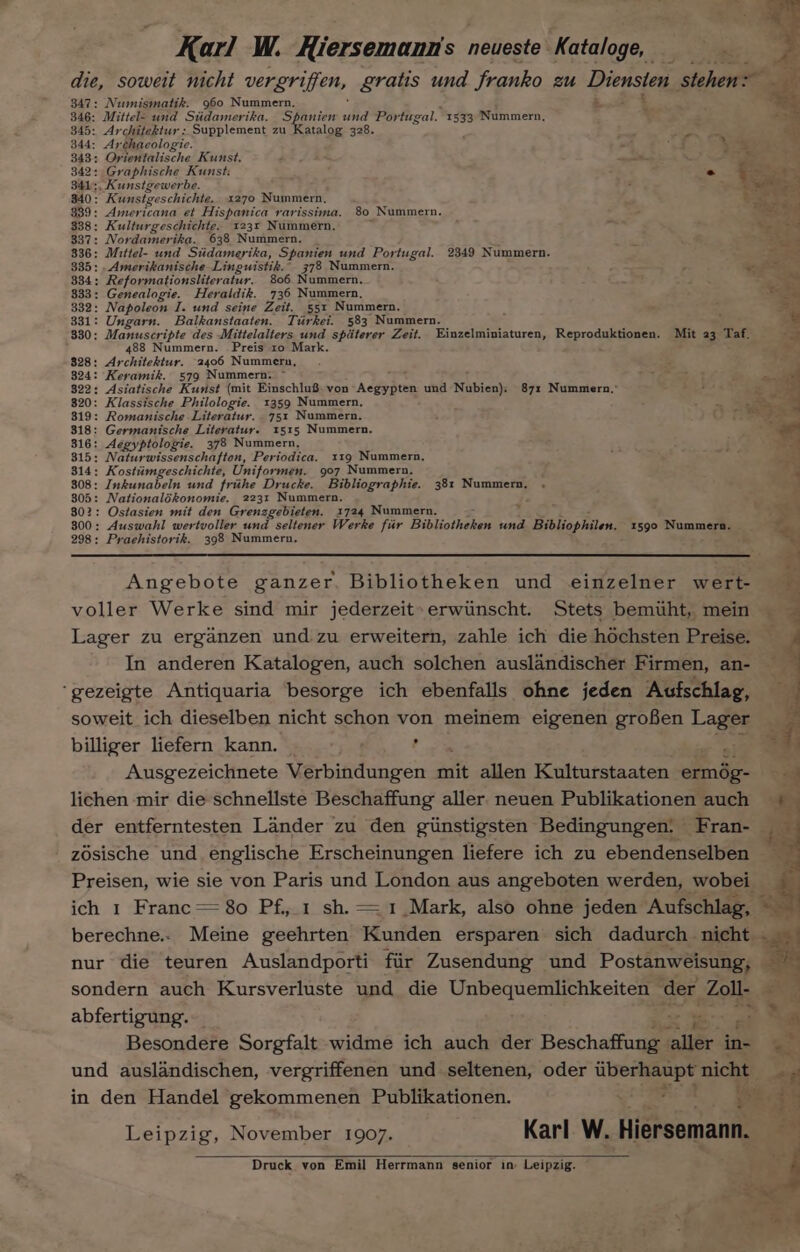 die, soweit nicht vergriffen, gratis und franko zu Diensten stehen: 347: Numismatik. 960 Nummern. = 846: Mittel- und Stidamerika. Spanien thd Por fugal. 1533 Nummern, 345: Architektur: Supplement zu Katalog 328. 344: Archaeologie. 2 ha \a 343: Orientalische Kunst. ; * : Je 342: Graphische Kunst: &gt; ee A 341:, Kunstgewerbe. 7 me 340: Kunstgeschichte. 1270 Nummern, arr 839: Americana et Hispanica rarissima. 80 Nummern. maa 338: Kulturgeschichte. 1231 Nummern. 337: Nordamerika. 638 Nummern. 836: Mittel- und Stidamerika, Spanien und Portugal. 2349 Nummern. 335: .Amerikanische Linguistik.” 378 Nummern. 334: Reformationsliter atur. 806 Nummern. 833: Genealogie. Heraldik. 736 Nummern, 5 332: Napoleon I. und seine Zeit. 551 Nummern. é . = 331: Ungarn. Balkanstaaten. Tiirkei. 583 Nummern. ¥ 330: Manuscripte des Mittelalters und spiterer Zeit. Einzelminiaturen, Reproduktionen. Mit 23 Taf. 3 488 Nummern. Preis 10 Mark. : i 828: Architektur. 2406 Nummern, F ms 824: Keramik. 579 Nummern. ~ i ia 822: Asiatische Kunst (mit Einschlu8 von Addi avee und Nubien). 871 Nummern.,” 320: Klassische Philologie. 1359 Nummern, 819: Romanische Literatur. 751 Nummern. 818: Germanische Literatur. 1515 Nummern. 316: Aegyptologie. 378 Nummern, 815: Naturwissenschafton, Periodica. 119 Nummern, 814: Kostiimgeschichte, Uniformen. 907 Nummern. 308: Inkunabeln und frithe Drucke. Bibliographie. 381 Nummern, 805: Nationalékonomie. 2231 Nummern. , 802: Ostasien mit den Grenzgebieten. 1724 Nummern. 800: Auswahl wertvoller und seltener Werke fir Bibliotheken und 4 Bibliophilen. 1590 Nummern. 298: Praehistorik. 398 Nummern. ‘ Angebote ganzer, Bibliotheken und einzelner wert- voller Werke sind mir jederzeit» erwunscht. Stets bemuht, mein — Lager zu erganzen und zu erweitern, zahle ich die héchsten Preise. — In anderen Katalogen, auch solchen auslandischer Firmen, an- ‘gezeigte Antiquaria besorge ich ebenfalls ohne jeden Aufschlag, soweit ich dieselben nicht schon von meinem eigenen grofen Lager billiger liefern kann. , “ah Ausgezeichnete Verbindungen mit allen Kulturstaaten ermég- 1 lichen mir die schnellste Beschaffung aller. neuen Publikationen auch = der entferntesten Lander zu den ginstigsten Bedingungen: - Fran- zosische und englische Erscheinungen liefere ich zu ebendenselben Preisen, wie sie von Paris und London aus angeh@ten werden, wobeies ich 1 Franc = 80 Pf, ; berechne.. Meine gechrten! Hutton despiiareit sich dadurch . nicht - nur die teuren Auslandporti fiir Zusendung und Postanweisung, — sondern auch Kursverluste und die Unbequemlichkeiten der Zoll- _ abfertigung. ax we af Besondere Sorgfalt widme ich auch der Beschaffang aller in- und auslandischen, vergriffenen und seltenen, oder e597 nicht in den Handel gekommenen Publikationen. ae ie Leipzig, November 1907. Karl W. Hiersemann, Druck von Emil Herrmann senior in: Leipzig.