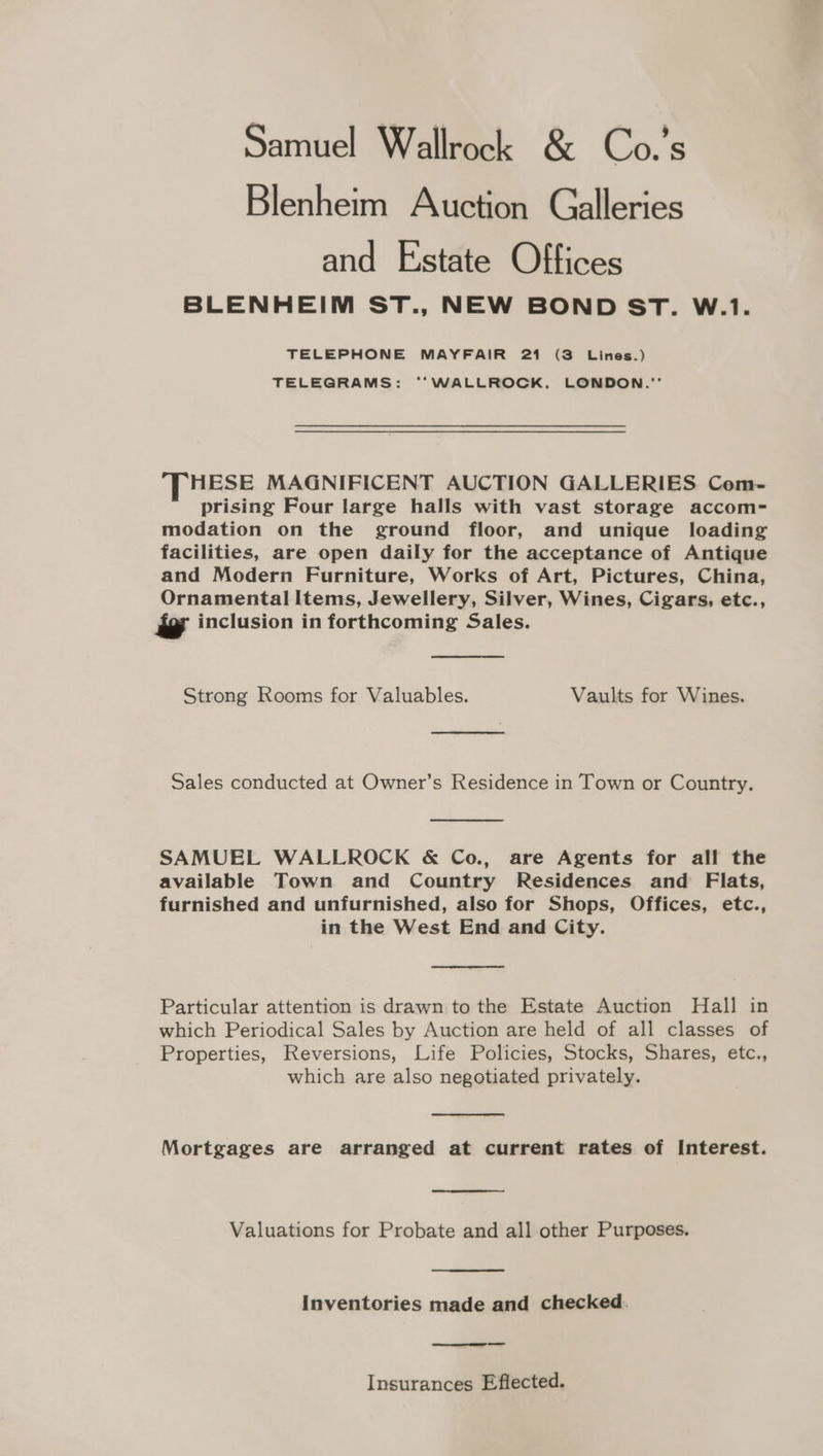 Samuel Wallrock &amp; Co.’s Blenheim Auction Galleries and Estate Offices BLENHEIM ST., NEW BOND ST. W.1. TELEPHONE MAYFAIR 21 (3 Lines.) TELEGRAMS: ‘“‘WALLROCK, LONDON. HESE MAGNIFICENT AUCTION GALLERIES Com- prising Four large halls with vast storage accom- modation on the ground floor, and unique loading facilities, are open daily for the acceptance of Antique and Modern Furniture, Works of Art, Pictures, China, Ornamental Items, Jewellery, Silver, Wines, Cigars, etc., - inclusion in forthcoming Sales. Strong Rooms for Valuables. Vaults for Wines. Sales conducted at Owner’s Residence in Town or Country. SAMUEL WALLROCK &amp; Co., are Agents for all the available Town and Country Residences and Flats, furnished and unfurnished, also for Shops, Offices, etc., in the West End and City. Particular attention is drawn to the Estate Auction Hall in which Periodical Sales by Auction are held of all classes of Properties, Reversions, Life Policies, Stocks, Shares, etc., which are also negotiated privately. Mortgages are arranged at current rates of Interest. Valuations for Probate and all other Purposes. Inventories made and checked. Insurances Eflected.