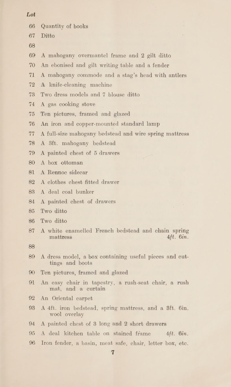 94 95 Quantity of books Ditto A mahogany overmantel frame and 2 gilt ditto An ebonised and gilt writing table and a fender A mahogany commode and a stag’s head with antlers A knife-cleaning machine Two dress models and 7 blouse ditto A gas cooking stove Ten pictures, framed and glazed An iron and copper-mounted standard lamp A full-size mahogany bedstead and wire spring mattress A 3ft. mahogany bedstead A painted chest of 5 drawers A box ottoman A Rennoc sidecar A clothes chest fitted drawer A deal coal bunker A painted chest of drawers Two ditto Two ditto A white enamelled French bedstead and chain spring mattress Aft. 6in. A dress model, a box containing useful pieces and cut- tings and boots Ten pictures, framed and glazed An easy chair in tapestry, a rush-seat chair, a rush mat, and a curtain An Oriental carpet A 4ft. iron bedstead, spring mattress, and a 3ft. 6in. wool overlay A painted chest of 8 long and 2 short drawers A deal kitchen table on stained frame Aft. Bin. Tron fender, a basin, meat safe, chair, letter box, etc. rf
