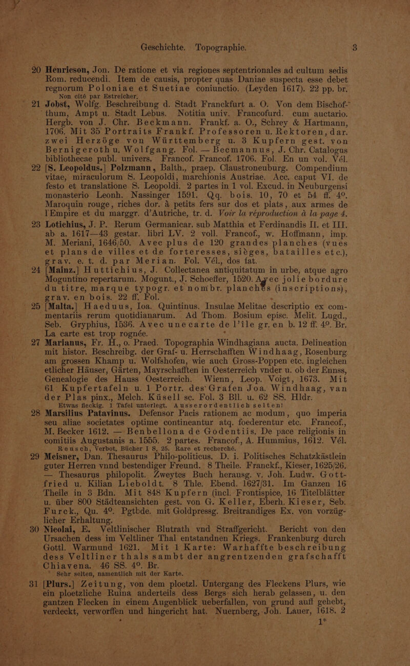 Geschichte. esa cas Henrieson, Jon. De ratione et via regiones septentrionales ie cultum. sedis Rom. reducendi. Item de causis, propter quas Daniae suspecta esse debet regnorum Poloniae et Suetiae coniunctio. (Leyden 1617). 22 pp. br. Non cité par Estreicher, 22 1706. Mit 35 Portraits Frankf. Professoren u. Rektoren, dar. zwei Herzége von Wiirttemberg u. 3 Kupfern gest. von Bernigerothu. Wolfgang. Fol.— Becmannus, J. Chr. Catalogus bibliothecae publ. univers. Francof. Francof. 1706. Fol. En un vol. Vél. [S. Leopoldus.] Polzmann, Balth., praep. Claustroneuburg. Compendium vitae, miraculorum §. Leopoldi, marchionis Austriae. Acc. caput VI. de festo et translatione 8. Leopoldi. 2 partes in 1 vol. Excud. in Neuburgensi monasterio Leonh. Nassinger 1591. Qq. bois. 10, 70 et 54 ff 49. 23 28 !Empire et du marggr. d’Autriche, tr. d. Vovr la réproduction a la page 4. Lotichius, J. P. Rerum Germanicar. sub Matthia et Ferdinandis II. et IIT. ab a. 1617—43 gestar. libri LV. 2 voll. Francof, w. Hoffmann, imp. M. Meriani, 1646/50. Avec plus de 120 grandes planches (vues et plans de villes et de forteresses, siéges, batailles etc), grav. et. d. par Merian. Fol. Vél., dos fat. [Mainz.] Huttichius, J. Collectanea antiquitatum in urbe, atque agro Moguntino repertarum. Mogunt., J. Schoeffer, 1520. Avec jolie bordure du titre, marque typogr. et nombrt. planch 8 (inscriptions), grav. en bois. 22 ff. Fol. [Malta.] Haeduus, loa. Quintinus. Insulae Melitae descriptio ex com- Seb. Gryphius, 1536. Avec unecarte del ile gr.en b. 12 ff. 4°. Br. La carte est trop rognée. Marianus, Fr. H., 0. Praed. Topographia Windhagiana aucta. Delineation mit histor. Beschreibg. der Graf- u. Herrschafften Windhaag, Rosenburg am grossen Khamp u. Wolfshofen, wie auch Gross-Poppen etc. ingleichen etlicher Hauser, Garten, Mayrschafften i in Oesterreich vnder u. ob der Ennss, 61. Kupfertafeln u. 1 Portr. des’ Grafen Joa. Windhaag, van der Plas pinx., Melch. Kiisell sc. Fol. 3 Bll. u. 62 SS. Hldr. Ktwas fleckig. 1 Tafel unterlegt. Ausserordentlich selten! Marsilius Patavinus. Defensor Pacis rationem ac modum, quo imperia seu aliae societates optime contineantur atq. foederentur etc. Francof., Reusch, Verbot, Bticher I S, 25. Rare et recherché. Meisner, Dan. Thesaurus Philo- -politicus. D. i. Politisches Schatzkdstlein guter Herren vnnd bestendiger Freund. 8 Theile. Franckf., Kieser, 1625/26, — Thesaurus philopolit. Zweytes Buch herausg. v. Joh. Ludw. Gott- u. tiber 800 Stadteansichten gest. von G. Keller, Eberh. Kieser, Seb. ~ Furck., Qu. 4°. Pgtbde. mit Goldpressg. Breitrandiges Ex. von vorztig- licher Erhaltung. Nicolai, E. Veltlinischer Blutrath vnd Straffgericht. Bericht von den Ursachen dess im Veltliner Thal entstandnen Kriegs. Frankenburg durch Gottl Warmund 1621. Mit 1 Karte: Warhaffte beschreibung dess Veltliner thals sambt der pee enene en grafschafft * Sehr selten, namentlich mit der Karte. [Plurs.] Zeitung, von dem ploetzl. Untergang des Fleckens Plurs, wie ein ploetzliche Ruina anderteils dess Bergs sich herab gelassen, u. den gantzen Flecken in einem Augenblick ueberfallen, von grund auff gehebt, 1* ’