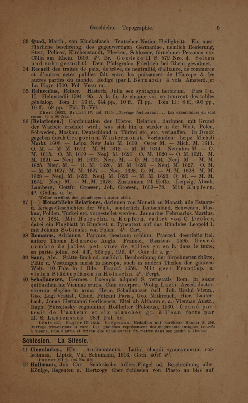 33 Quad, Matth., von Kinckelbach. Teutscher Nation Heiligkeitt. Ein auss- fiihrliche beschreibg. des gegenwertigen Germaniae, nemlich Regierung, Stett, Policey, Kirchenstandt, Flecken, Schlésser, fiirnehmer Personen ete. - Célln am Rhein. 1609. 4°. Br. Goedeke II 8S. 572 Nro. 4. Selten und sehr gesucht! Dem Pfalzgrafen Friedrich bei Rhein gewidmet. 34 Recueil des traitez de paix, de trave, de neutralité, dalliance, de commerce et d’autres actes publics fait entre les puissances de Europe &amp; les autres parties du monde. Redigé (par I. Bernard.) 4 yols. Amsterd. et La Haye 1700. Fol. Veau m. 35 Reineccius, Reiner. Historia Julia seu syntagma heroicum. Pars [ u. II. Helmstadii 1594—95. A la fin de chaque vol. se trouvent des tables généalog.. Tom I: 16ff., 644 pp., 10 ff, 71 pp. Tom II: 8 ff, 603 pp., 10 ff., 59 pp. Fol. D.-Vél. Ebert 18833, Brunet IV. col. 1199: ,,Ouvrage fort savant... Les exemplaires en sont rares: 60 @ 80 fres.“ 36 [Relationen.] Continuation der Histor. Relation, darinnen mit Grund der Warheit erzehlet wird, was sich hin u. wieder in der Welt, Polen, Schweden, Moskau, Deutschland u. Tiirkei etc. etc. verlauffen. In Druck gegeben durch Gregorium Wintermonat. Vorhanden: Leipz. Micheli Markt 1608 — Leipz. New Jahr M. 1609. Oster M. — Mich. M. 1611. O. M. — M. M. 1612. M. M. 1613 — M. M. 1614. Neujahrs M. — O. M. 1615. O. M. 1619 — Neuj. M. 1620. O. M. 1620 — O.M.1621. M. M. 1621: — Neuj. M. 1622. Neuj. M. — O. M. 1624. Neuj. M. — M. M. 1625. Neuj. M. — O. M. 1626. M. M. 1626 —-Neuj. M. 1627. O. M. — M. M. 1627. M: M. 1627 — Neuj. 1628. O. M. — M.M. 1628. M. M. 1628 — Neuj. M. 1629. Neuj. M. 1629 — M. M. 1629. O. M. — M. M. 1674. Neuj. M.— M..M. 1678. Zusammen 24 Hefte. Leipzig, Abrah. Lamberg, Gottfr. Grosser, Joh. Grossen, 1609—78. Mit Kupfern. 4°, Gbden. u. br. Weller erwahnt den pseudonymen Autor nicht. % 37 [—] Monathliche Relationes, darinnen von Monath zu Monath alle Estaats- u. Kriegs-Geschichten der Welt, sonderlich Teutschland, Schweden, Mos- kau, Pohlen, Tiirkei etc. vorgestellet werden. Januarius, Februarius. Martius. O. O. 1684. Mit Holzschn. u. Kupfern, radirt von C. Decker, dabei ein Flugblatt in Kupferst. u. Typentext auf das Biindniss Leopold I. -- mit Johann Sobieski von Polen. 4°. Cart. 38 Romanus, Adrianus. Parvum theatrum urbium. Praeced. descriptio ital. autore Thoma Eduardo Anglo. Francof., Bassaeus, 1595. Grand nombre de jolies pet. vues de villes gr, en b. dans. le texte, en partie jolim. col. 4ff., 365pp., 12ff. 4°. Cuir de s. g. 39 Saur, Abr. Statte- Buch od. ausfiihrl, Beschreibung der fiirnehmsten Statte, Platz u. Vestungen meist in Europa, auch in andern Theilen der gantzen ' Welt. 10 Thle. in 1 Bde. Frankf. 1658. Mit gest. Frontisp. u. vielen Stidteplaineni in Holzschn. 4°. Pergt. 40 Schallauezer, Hermes. Exempla aliquod 8. vetustatis Rom. in Saxis quibusdam hic Viennae erutis. Cum interpret. Wolfg. Lazii. Acced. doctor. virorum elogiae in arma Herm. Schallauczer (scil. Joh. Rosini Vienn., ‘Geo. Logi Vratisl., Claud. Puteani Paris., Geo. Mitkreuch, Hier.’ Lauter- bach, Jonae Hermanni Gorlicensis, Eitel ab Althann e. a.) Viennae Austr., Raph. (Skrzetusky cognomine) Hofthalter (Polonus), 1560. Grand por- ‘-trait de Vauteur et six planches gr. &amp; l’eau forte par H. S. Lautensack. 28ff. Fol. br. Denis 637. Nagler III 1543. Bergmann, Medaillen auf beriihmte Manner S8. 296. Ouvrage trés-curieux et rare. Les planches représentent des monuments antiques trouvés &amp; Vienne, Pola d’Istrie et Brixen que Schallauczer fit- mettre dans son jardin a Vienne.' Schlesien. La Silésie. - 41 Cingularius, Hier. _Aurimontanus. Latini eloquii synonymorum col- * lectanea. Liptzk, Val. Schumann, 1516. Goth. 40 ff. 4°. : : Panzer VII p. 195 No. 570. - 42 Hallmann, Joh. Chr. Schlesische Adlers-Fltigel od. Beschreibung aller, Kénige, Regenten u. Hertzoge tiber Schlesien von Piasto an biss auf.