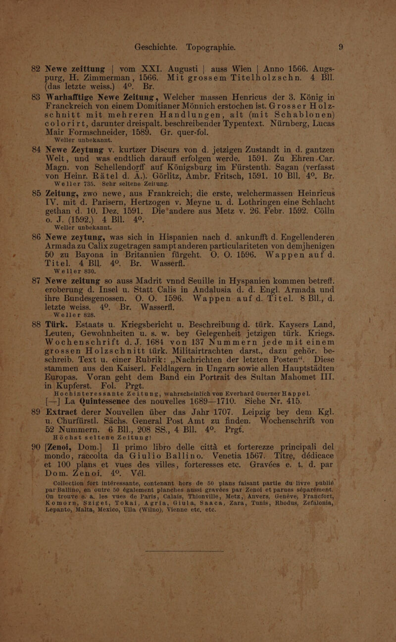 82 Newe zeittung - ‘| vom XXI. Augusti | auss Wien | Anno 1566. Augs- purg, H. Zimmerman, 1566. Mit grossem Titelholzschn. 4 BIL (das letzte weiss.) 40. Br, 83 Warhafftige Newe Zeitung, Welcher massen Henricus der 3. K6nig in Franckreich von einem Domitianer Monnich erstochen ist.Grosser Holz- schnitt mit mehreren Handlungen, alt (mit Schablonen) colorirt, darunter dreispalt. beschreibender Typentext. Niirnberg, Lucas Mair Formschneider, 1589. Gr. quer-fol. Weller unbekannt. 84 Newe Zeytung v. kurtzer Discurs von d. ‘eialpen Zustandt in d. gantzen ‘Welt, und was endtlich darauff erfolgen werde. 1591. Zu Ehren Car. Magn. von Schellendorff auf Kénigsburg im Fiirstenth. Sagan (verfasst von Heinr. Ratel d. A.). Gérlitz, Ambr. Fritsch, 1591. 10 Bll. 4° Br. Weller 735. Sehr seltene Zeitung. tee 85 Zeitung, zwo newe, aus Frankreich; die erste, welchermassen Heinricus IV. mit d. Parisern, Hertzogen v. Meyne u. d. Lothringen eine Schlacht - gethan d. 10. Dez. 1591. Die*andere aus Metz v. 26. Febr. 1592. Colln o. J. (1592.) 4 Bil. 4°. Weller unbekannt. 86 Newe zeytung, was sich in Hispanien nach d. ankunfft d. Engellenderen Armada zu Calix zugetragen sampt anderen particulariteten von demjhenigen 50 zu Bayona in Britannien firgeht. O. O. 1596. Wappen auf d. Titel. 4 Bll. 4° Br. Wasserfl. Weller 830. 87 Newe zeitung so auss Madrit vnnd Seuille in Hyspanien kommen betreff. eroberung d. Insel u. Statt Calis in Andalusia d. d. Engl. Armada und ihre Bundesgenossen. O. O. 1596. Wappen aufd. Titel. 8 BIl., d. letzte weiss. 4°. Br. Wasserfl. Weller 828. 88 Tiirk. Estaats u. Kriegsbericht u. Beschreibung d. ttirk. Kaysers Land, Leuten, Gewohnheiten u. s. w. bey Gelegenheit jetzigen tiirk. Kriegs. Wochenschrift d.J. 1684 von 187 Nummern jede mit einem grossen Holzschnitt tiirk. Militairtrachten darst., dazu gehor. be- schreib. Text u. einer Rubrik: ,,Nachrichten der letzten Posten‘. Diese stammen aus den Kaiserl. Feldlagern in Ungarn sowie allen Hauptstadten Kuropas. Voran geht dem Band ein Portrait des Sultan Mahomet III. in Kupferst. Fol. Pret. Hochinteressante Zeitung, wahrscheinlich von Everhard Guerner Hap pel. [—] La Quintessence des nouvelles 1689—1710. Siehe Nr. 415. 89 Extract derer Nouvellen iiber das Jahr 1707. Leipzig bey dem Kgl. u. Churfiirstl. Sachs. General Post Amt zu finden. Wochenschrift von 52 Nummern. 6 BIl., 208 SS, 4 Bll. 4° Pret. Hochst seltene Zeitung! 90 [Zenoi, Dom.] Il primo libro delle citta et forterezze principali del _-, mondo, raccolta da Giulio Ballino. Venetia 1567. Titre, dédicace et 100 plans et vues des villes, forteresses etc. Gravées e. t. d. par -. Dom. Zenoi. 4°. . Vél. Collection fort intéressante, contenant hors de 50 plans faisant partie du livre publié par Ballino, en outre 50 également planches aussi gravées par Zenoi et parues séparément. On trouve e. a, les yues de Paris, Calais, Thionville, Metz, Anvers, Genéve, Francfort, Komorn, Sziget, Tokai, Agria, Giula, Saaca, Zara, Tunis, Rhodus, Zefalonia, Ave Malta, Mexico, Ulla ‘(Wilno), Vienne ete, ete.