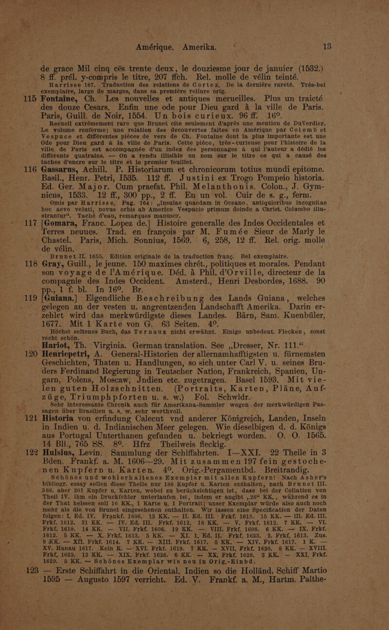 de grace Mil cinq cés trente deux, le douziesme jour de januier (1532.) 8 ff. prél. y-compris le titre, 207 fich. Rel. mollé de vélin teinté. Harrisse 167. Traduction des relations de Cortez, De la derniére rareté. Trés-bel exemplaire, large de marges, dans sa premiére reliure orig. 115 Fontaine, Ch. Les nouvelles et antiques merueilles. Plus un traicté des douze Cesars. Enfin une ode pour Dieu gard 4 la ville de Paris. Paris, Guill. de Noir, 1554. Un bois curieux. 96 ff. 16°. Recueil extrémement rare que Brunet cite seulement d’aprés une mention de DuVerdier. Le volume renferme; une relation des decouvertes faites en Amérique par Colomb et Vespuce et différentes piéces de vers de Ch. Fontaine dont la plus importante est une Ode pour Dieu gard a la ville de Paris. Cette piéce, trés-curieuse pour Vhistoire de la ville de Paris est accompagnée d’un index des personnages a qui lauteur a dédié les différents quatrains. — On a rendu illisible un nom sur le titre ce qui a causé des taches d’encre sur le titre et le premier feuillet. 116 Gassarus, Achill. P. Historiarum et chronicorum totius mundi epitome. Basil., Henr. Petri, 1535. 112 ff. Justini ex Trogo Pompeio historia. Ed. Ger. Major. Cum praefat. Phil. Melanthonis. Colon., J. Gym- nicus, 1533. 12 ff, 300 pp., 2 ff En un vol. Cuir de s. g., ferm. Omis par Harrisse, Pag. 164: ,,Insulae quaedam in Oceano, antiquioribus incognitae hoc aevo veluti, novus orbis-ab Americo Vespucio primum deinde a Christ. Columbo illu- strantur“. Taché d’eau, remarques manuscr. 117 [Gomara, Franc. Lopez de.] Histoire generalle des Indes Occidentales et Terres neuues. Trad. en francois par M. Fumée Sieur de Marly le Chastel. Paris, Mich. Sonnius, 1569. 6, 258, 12 ff. Rel. orig. molle de vélin. ' Brunet II. 1655. Edition originale de la traduction frang. Bel exemplaire. 118 Gray, Guill., le jeune. 150 maximes chrét., politiques et morales. Pendant son voyage de lAmérique. Déd. a Phil. d’Orville, directeur de la compagnie des Indes Occident. Amsterd., Henri Desbordes, 1688. 90 Pp... et: DL. In16°.., Br. 119 [Guiana,] Eigendliche Beschreibung des Lands Guiana, welches . gelegen an der vesten u. angrentzenden Landschafft Amerika. Darin er- ~ zehlet wird das merkwiirdigste dieses Landes. Barn, Sam. Kuenbiiler, 1677. Mit 1 Karte von G. 63 Seiten. 4°. Hochst seltenes Buch, das Ternaux nicht erwihnt. Einige unbedeut. Flecken, sonst recht schon. Hariot, Th. Virginia. German translation. See ,,Dresser, Nr. 111.“ 120 Henricpetri, A. General-Historien der allernamhafftigsten u. fiirnemsten Geschichten, Thaten u. Handlungen, so sich unter Carl V. u. seines Bru- ders Ferdinand Regierung in Teutscher Nation, Frankreich, Spanien, Un- garn, Polens, Moscaw, Jndien ete. zugetragen. Basel 1593. Mit vie- len guten Holzschnitten. (Portraits, Karten, Plane, Auf- zuige, Triumphpforten u.s. w.) Fol. Schwidr. Sehr interessante Chronik auch fiir Amerikana- Sammler wegen der merkwiirdigen Pas- “f sagen tiber Brasilien u. s. w, sehr werthvoll. 121 Historia von erfindung Calecut vnd anderer Kénigreich, Landen, Inseln in Indien u. d. Indianischen Meer gelegen. Wie dieselbigen d. d. Kénigs aus Portugal Unterthanen gefunden u. bekriegt worden. O. O. 1565. 14 Bil., 765 SS. 8°. Hfrz Theilweis fleckig. . 122 Hulsius, Levin. Sammlung der Schiffahrten. I—XXI. 22 Theile in 3 Bden. Frankf. a. M. 1606—29. Mit zusammen 197 fein gestoche- nen Kupfern u. Karten. 4°. Orig.-Pergamentbd. Breitrandig. Schones und wohlerhaltenes Exemplar mit allen Kupfern! Nach Asher’s bibliogr. essay sollen diese Theile nur 186 Kupfer u. Karten enthalten, nach Brunet III. 368. aber 201 Kupfer u, Karten, wobei zu beriicksichtigen ist, dass bei der Collation von Theil LY, ihm ein Druckfehler unterlaufen ist, indem er angibt ,,26 KK., wahrend es in der That heissen soll 16 KK., 1 Karte u, 1 Portrait; unser Exemplar wiirde also auch noch mehr als die von Brunet eingesehenen enthalten. Wir lassen eine Specification der Daten folgen: I, Ed. IV. Frankf. 1606. 18 KK. — II. Ed. IIL.» Frkf. 1615. 15 KK. — Ill. Ed. Il. Frkf. 1612. 31 KK, — IV. Ed. Ill. Frkf. 1612, 18 KK. — V. Frkf. 1612. 7 KK. — VI. Frkf. 1618. 14 KK. — VII. Frkf. 1606. 19 KK. — VIII. Frkf. 1608. 6 KK. — IX. Frkf. 1612, 5 KK. — X, Frkf, 1613. 5 KK. — XI. 1, Hd. I. Frkf. 1623. 2. Frkf, 1613. Zus. 9 KK. — XIl. Frkf. 1614. 7 KK. — XIII. Frkf. 1617. 6 KK.’ — XIV. Frkf. 1617. 1K. — ' XV. Hanau 1617. Kein K. —-XVI. Frkf. 1619. 7 KK. — XVII, Frkf. 1620. 8 KK. — XVIII. Frkf, 1623. 13 KK. — XIX. Frkf. 1626. 6 KK. — XX, Frkf, 1629. 3 KK. — XXI, Frkf. ‘ 1629. 65 KK. — Schones Exemplar wie neu in Orig,-Einbd. 123 — Erste Schiffahrt in die Oriental. Indien so die Holland. Schiff Martio 1595 — Augusto 1597 verricht. Ed. V. Frankf. a. M., Hartm. Palthe- «