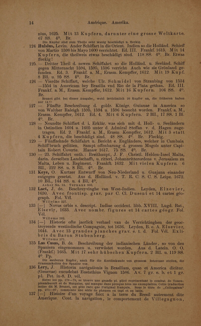 124 126 127 128 nius, 1625. Mit 13 Kupfern, darunter eine grosse Weltkarte. 67 SS. 4° Br. : Die Kupfer sind zum Theile sehr wenig beschadigt u. fleckig. ; ay Hulsius, Levin. Ander Schiffart in die Orient. Jndien so die Holland. Schieff von Martio 1598 bis Mayo 1600 verrichtet. Ed. III. Frankf. 1615, Mit 14 ffeckig ! — Dritter Theil d. newen Schiffahrt so die Holland. u. Seelind. Schiff gegen Mitternacht 1594, 1595, 1596 verricht Auch wie sie Grénland ge- 6. BHS u, 95 SS. 40.) “Br. — Vierdte Schiffart, welche Ulr. Schmidel von Straubing von 1534 —1554 in Americam bey Brasilia vnd Rio de la Plata gethan. Ed. III. Br. Brunet gibt bei dieser Ausgabe, wohl irrthtimlich 26 Kupfer an, die friiheren haben nur 141f? von Walther Raleigh 1595, 1594 u. 1596 besucht worden. Frankf. a. M., 49. > Br, — Neundte Schiffart d. i. Erklar. was sich mit d. Holl- u. Seelandern in Ostindien 1604 u. 1605 unter d. Admiral Steffan v. d. Hagen zuge- tragen, Ed. 2. Frankf. a. M., Erasm..Kempffer, 1612. Mit 3 statt 129 130 131 132 133 134 135 136 137 — Fiinffzehnde Schiffahrt u. Bericht e. Englanders, welcher in Cambaia Schiffbruch gelitten, Sampt offenbarung d. grossen Mogols unter Capi- tain Robert Coverte. Hanaw 1617. 75 SS. 4° Br. . — 23. Schiffahrt enth.: Breithaupt, J. F. Christl. Helden-Insel Malta, darin. derselben Landschafft, u. ritterl. Johannritterordens v. Jerusalem zu Malta, Leben u. Regiment. - Frankft. 1632. Mit vielen Kupfern. 6 Bll.,: 222 SS. ue. 8 Bll. 4°. Br. Keye, O. Kurtzer Entwurff von Neu-Niederland u. Guajana einander entgegen gesetzt. Aus d. Holland. v. T. R. C. 8. C. S. Leipz. 1672. 10 Bil, 144 SS. u. 4 BI, 4°, Asher No. 12. Ternaux 900. ; Laet, J. de. Beschreyvinghe van West-Indien. Leyden, Elzevier, 1630. Avec frontisp. grav. par C. Cl. Dusent et 14 cartes géo- graph. Fol. Vél. Willelms 327. he [—] Novus orbis s. descript. Indiae occident. libb. XVIII. Lugd. Bat., tah &amp; 1633. Avec nombr. figures et 14 cartes géogr. Fol. Willems 382. |—] Historie ofte jaerlick verhael van de Verrichtinghen der geoc- troyeerde westindische Compagnie, tot 1636. Leyden, B. e. A. Elsevier, 1644.. Avec 13 grandes planches grav. e.t.d. Fol. Vél. Exli- bris du Baron Stubenberg. . Willems 571. . ‘ Las Casas, B. de. Beschreibung der indianischen Linder, so yon den Spaniern eingenommen u. verwiistet worden. Aus d. Latein. O. O. are 1665. Mit 17 sehr hiibschen Kupfern. 2 Bll. u. 119 SS. Die B beran Kupfer, auch fiir die Kostiimkunde von grossem Interesse stellen, die Grausamkeiten der Spanier vor. wr (Genevae) excudebat Eustathius Vignon 1586. Av. 7 gr. e. b, et 1 gr. pl: Pet. in-8. D. vél. ' ; Entre les pp. 178—79, se trouve une grande pl. plieé représentant le combat de Touou- pinambaoult et de Margaias, qui manque dans presque tous les exemplaires. Cette traduction pp. 271—97, commence une série de phrases en tupi et en latin, Amerique. Cont. la navigation, le comportement de Villegagnon,