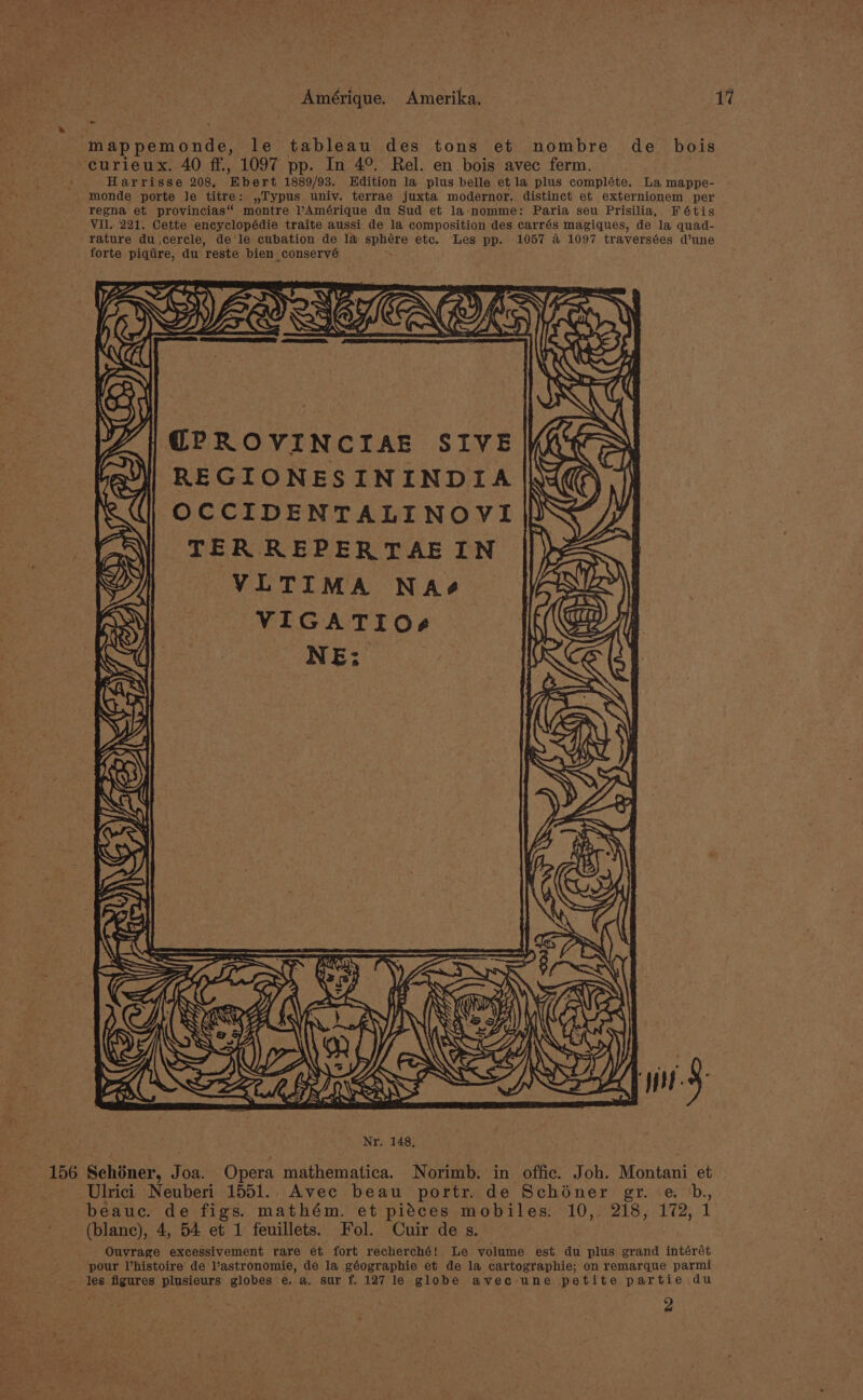 mappemonde, le tableau des tons et nombre de bois curieux. 40 ff., 1097 pp. In 4°. Rel. en bois avec ferm. Harrisse 208, Ebert 1889/93. Edition la plus belle et la plus compléte. La mappe- monde porte Je titre: ,,Typus univ. terrae juxta modernor. distinct et externionem per regna et provincias“ montre Amérique du Sud et la nomme: Paria seu Prisilia, Fétis VIl..221. Cette encyclopédie traite aussi de la composition des carrés magiques, de la quad- rature du,cercle, de le cubation de la sphére etc. Les pp. 1057 a 1097 traversées d’une forte piqtire, du reste bien conservé DET SIEOE ( @PROVINCIAE SIVE N REGIONESININDIA |k OCCIDENTALINOVI| TER REPERTAEIN VLTIMA NAée VIGATIO8g NE; Z, z asap fe LA a= Me an an wy Vz “a RE 2) uf f \ Ulrici Neuberi 1551.. Avec beau portr. de Schoéner gr. eb, (blanc), 4, 54 et 1 feuillets. Fol. Cuir de s. Ouvrage excessivement rare et fort recherché! Le volume est du plus grand intérét _ pour histoire de Vastronomie, de la géographie et de la cartographie; on remarque parmi 2
