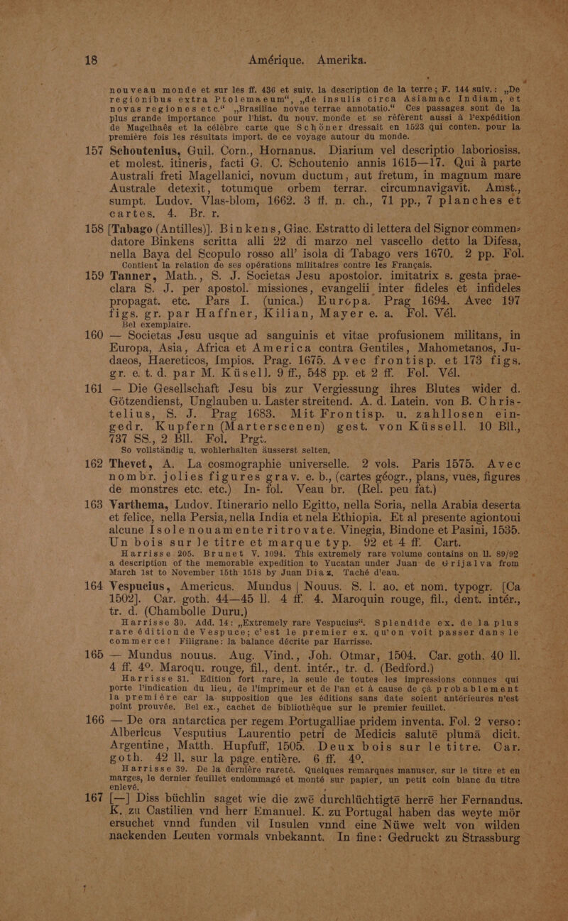 . regionibus extra Ptolemaeum“, ,de insulis circa ASiamac Indiam, et novas regiones etc.“ ,,Brasiliae novae terrae annotatio.“ Ces passages sont de la plus grande importance pour Vhist. du nouv. monde et se référent aussi a Pexpédition de Magelhaés et la célébre carte que Schooner dressait en 1523 qui conten. pour la premiére fois les résultats import. de ce voyage autour du monde. 4 Schoutenius, Guil. Corn., Hornanus. Diarium vel descriptio laboriosiss. et molest. itineris, facti G. C. Schoutenio annis 1615—17. Qui a parte Australi freti Magellanici, novum ductum, aut fretum, In magnum mare Australe detexit, totumque orbem terrar. circumnavigavit. Amst., sumpt. Ludoy. Vlas-blom, 1662. 3 ff. n. ch., 71 pp., 7 planches et cartes, «4. Br..r. 159 160 161 162 163 164 166 ~s datore Binkens scritta alli 22 di marzo nel vascello detto la Difesa, nella Baya del Scopulo rosso all’ isola di Tabago vers 1670. 2 pp. Fol. Contient la relation de ses opérations militaires contre les Francais. tet : Tanner, Math., S. J. Societas Jesu apostolor. imitatrix s. gesta prae- clara 8. J. per apostol. missiones, evangelii inter fideles et infideles propagat. etc. Pars I. (unica.) Europa. Prag 1694. Avec 197 figs. gr. par Haffner, Kilian, Mayere. a. Fol. Vél. Bel exemplaire. — Societas Jesu usque ad sanguinis et vitae profusionem militans, in Europa, Asia, Africa et America contra Gentiles, Mahometanos, Ju- daeos, Haereticos, [mpios. Prag. 1675. Avec frontisp. et 173 figs. gr.et.d. par M. Kiisell. 9 ff, 548 pp. et 2 ff Fol. Vél. — Die Gesellschaft Jesu bis zur Vergiessung ihres Blutes wider d. Gotzendienst, Unglauben u. Laster streitend. A. d. Latein. von B. Chris- telius, 8S. J. Prag 1683. Mit. Frontisp. u. zahllosen ein- gedr. Kupfern (Marterscenen) gest. von Kiissell. 10 BIl, 7137 SS., 2 Bll. Fol, Prgt. | So volistandig u. wohlerhalten dusserst selten, Thevet, A. La cosmographie universelle. 2 vols. Paris 1575. Avec nombr. jolies figures grav. e. b., (cartes géogr., plans, vues, figures de monstres etc. etc.) In- fol. Veau br. (Rel. peu fat.) Varthema, Ludov. Itinerario nello Egitto, nella Soria, nella Arabia deserta et felice, nella Persia, nella India et nela Ethiopia. Et al presente agiontoui alcune Isolenouamenteritrovate. Vinegia, Bindone et Pasini, 1535. Un bois sur Je titre et marque typ. 92 et 4 ff Cart. Harrisse 205. Brunet VY. 1094. This extremely rare volume contains on ll. 89/92 a description of the memorable expedition to Yucatan under Juan de Grijalva from March ist to November 15th 1518 by Juan Diaz, Taché d’eau. Vespucius, Americus. Mundus | Nouus. §. I. ao. et nom. typogr. [Ca 1502]. Car. goth. 44—45 ll. 4 ff 4. Maroquin rouge, fil., dent. intér., tr. d. (Chambolle Duru.) Harrisse 80. Add. 14: ,Extremely rare Vespucius“. Splendide ex. de la plus rare é6dition de Vespuce; c’est le premier ex. qu'on yoit passer dans le commerce! Filigrane: la balance décrite par Harrisse. 4 ff. 4°. Maroqu. rouge, fil., dent. intér., tr. d. (Bedford.) Harrisse 31. Edition fort rare, la seule de toutes les impressions connues qui porte Vindication du lieu, de l’imprimeur et de lan et 4 cause de cA probablement la premiére car la- supposition que les éditions sans date soient antérieures n’est point prouvée, Bel ex., cachet de bibliothéque sur le premier feuillet. - Albericus Vesputius Laurentio petri de Medicis salute pluma_ dicit. goth. 42 ll. sur la page entitre. 6 ff. 4°. | Harrisse 39. De Ja derniére rareté. Quelques remarques manuscr, sur le titre et en ria ve le dernier feuillet endommagé et monté sur papier, un petit coin blane du titre enlevé. ; K. zu Castilien vnd herr Emanuel. K. zu Portugal haben das weyte mdr ersuchet vnnd funden vil Insulen vynnd eine Niiwe welt von wilden a