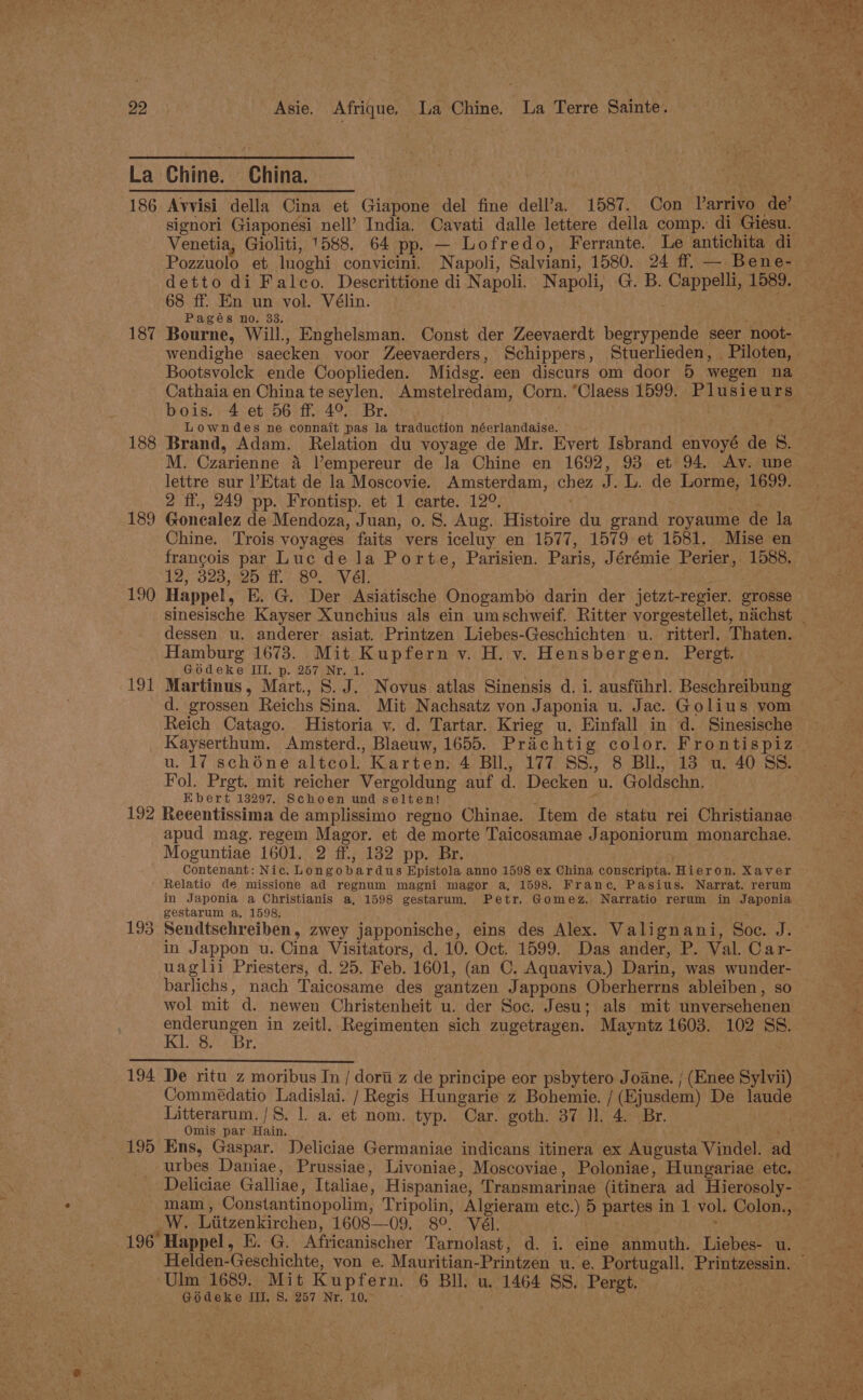 La Chine. China. nee 186 Avvisi della Cina et Giapone del fine dell’a. 1587. Con Varrivo de’ signori Giaponesi nell’ India. Cavati dalle lettere della comp. di Giesu. Venetia, Gioliti, 1588. 64 pp. — Lofredo, Ferrante. Le antichita di — Pozzuolo et lnoghi convicini. Napoli, Salviani, 1580. 24 ff. — Bene- detto di Falco. Descrittione di Napoli. Napoli, G. B. Cappelli, 1589. 68 ff. En un vol. Vélin. Pages no. 33. ‘ . 187 Bourne, Will., Enghelsman. Const der Zeevaerdt begrypende seer noot- wendighe saecken voor Zeevaerders, Schippers, Stuerlieden, Piloten, Bootsvoleck ende Cooplieden. Midsg. een discurs om door 5 wegen na Cathaia en China te seylen. Amstelredam, Corn. “Claess 1599. Plusieurs © bois. 4 et 56 ff 4° Br. nae Lowndes ne connait pas la traduction néerlandaise. 188 Brand, Adam. Relation du voyage de Mr. Evert Isbrand envoyé de 8. M. Czarienne 4 |’empereur de Ja Chine en 1692, 93 et 94, Av. une lettre sur l’Etat de la Moscovie. Amsterdam, chez J. L. de Lorme, 1699. 2 ff, 249 pp. Frontisp. et 1 carte. 12°. 189 Gonealez de Mendoza, Juan, 0. S. Aug. Histoire du grand royaume de la Chine. Trois voyages faits vers iceluy en 1577, 1579 et 1581. Mise en francois par Luc de la Porte, Parisien. Paris, Jérémie Perier, 1588. 12, 323, 25 ff. 8°. Vél. 190 Happel, E. G. Der Asiatische Onogambo darin der jetzt-regier. grosse sinesische Kayser Xunchius als ein umschweif. Ritter vorgestellet, nachst _ dessen u. anderer asiat. Printzen Liebes-Geschichten u. ritterl. Thaten. Hamburg 1673. Mit Kupfern vy. H. v. Hensbergen. Pergt. Gédeke III. p. 267 Nr. 1. 191 Martinus, Mart., 8. J. Novus atlas Sinensis d. i. ausfiihrl. Beschreibung d. grossen Reichs Sina. Mit Nachsatz von Japonia u. Jac. Golius vom Reich Catago. Historia v. d. Tartar. Krieg u. Einfall in d. Sinesische Kayserthum. Amsterd., Blaeuw, 1655. Prachtig color. Frontispiz u. 17 schone altcol. Karten. 4 Bll., 177 SS., 8 BU, 13 u. 40 SS. Fol. Prgt. mit reicher Vergoldung auf d. Decken u. Goldschn. Ebert 13297, Schoen und selten! ; a 192 Reeentissima de amplissimo regno Chinae. Item de statu rei Christianae apud mag. regem Magor. et de morte Taicosamae Japoniorum monarchae. Moguntiae 1601. 2 ff, 182 pp. Br. Contenant: Nic. Longobardus Epistola anno 1598 ex China conscripta. Hieron. Xaver Relatio de missione ad regnum magni magor a, 1598. Frane, Pasius. Narrat. rerum in Japonia a Christianis a, 1598 gestarum, Petr. Gomez. Narratio rerum in Japonia gestarum a, 1598. 193 Sendtsehreiben, zwey japponische, eins des Alex. Valignani, Soc. J. © in Jappon u. Cina Visitators, d. 10. Oct. 1599, Das ander, P. Val. Car- uaglii Priesters, d. 25. Feb. 1601, (an C. Aquaviva.) Darin, was wunder- barlichs, nach Taicosame des gantzen Jappons Oberherrns ableiben, so wol mit d. newen Christenheit u. der Soc, Jesu; als mit unversehenen et ae in zeitl. Regimenten sich zugetragen. Mayntz 1603. 102 SS. Bite ticker 8S 194 De ritu z moribus In / dort z de principe eor psbytero Joane. | (Enee Sylvii) Commédatio Ladislai. / Regis Hungarie z Bohemie. /(Ejusdem) De laude Litterarum./S. 1. a. et nom. typ. Car. goth. 37 ll. 4. Br. Omis par Hain. : 195 Ens, Gaspar. Deliciae Germaniae indicans itinera ex Augusta Vindel. a urbes Daniae, Prussiae, Livoniae, Moscoviae, Poloniae, Hungariae etc. Deliciae Galliae, Italiae, Hispaniae, Transmarinae (itinera ad Hierosoly- — mam, Constantinopolim, Tripolin, Algieram etc.) 5 partes in 1 vol. Colon., — W. Liitzenkirchen, 1608—09. 8°. Vél. ¥ 196 Happel, E. G. Africanischer Tarnolast , d. i. eine anmuth. Liebes- u. Helden-Geschichte, von e. Mauritian-Printzen u. e. Portugall. Printzessin. © Ulm 1689. Mit Kupfern. 6 Bll. u. 1464 SS, Pergt, Godeke II, S, 257 Nr. 10°