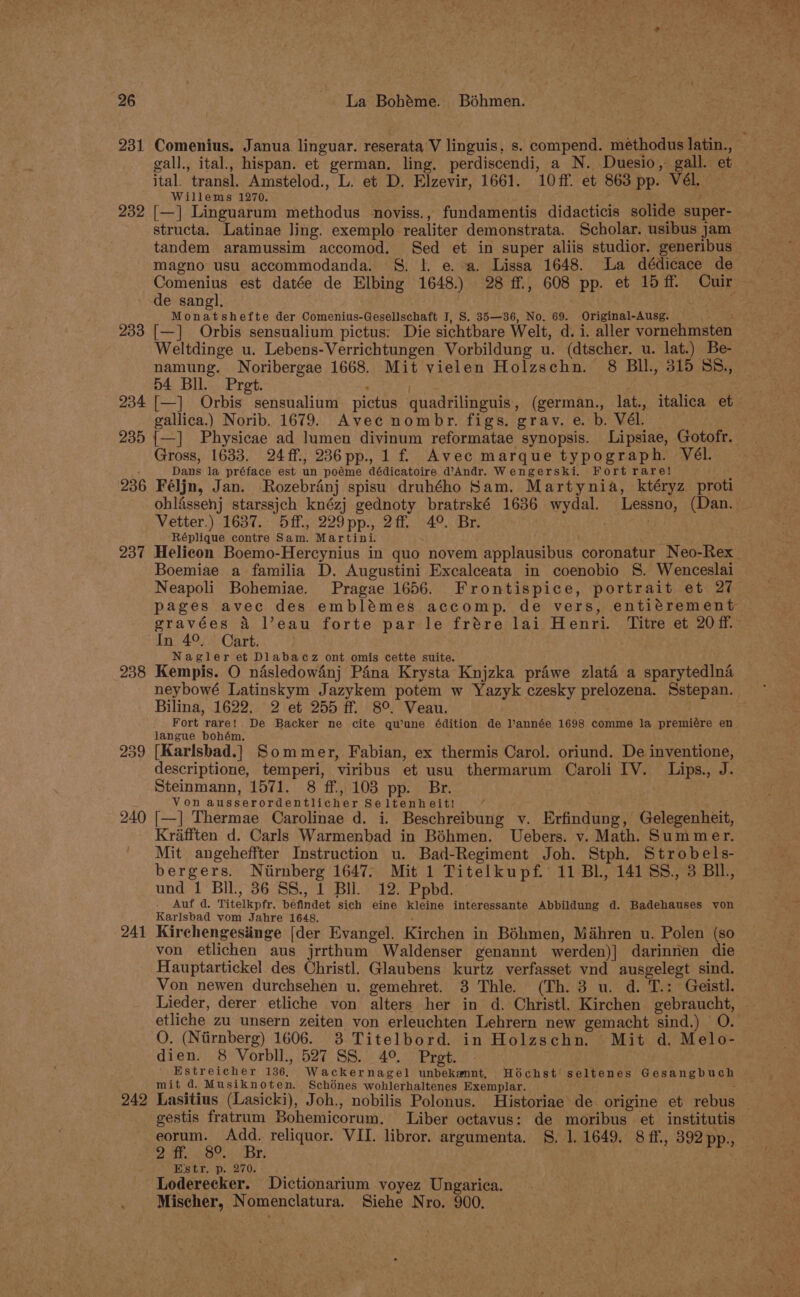 231 232 ital. transl. Amstelod., L. et D. Elzevir, 1661. 10ff. et 863 pp. Vél. Willems 1270. . [—] Linguarum methodus noviss., fundamentis didacticis solide super- structa. Latinae ling. exemplo realiter demonstrata. Scholar. usibus jam magno usu accommodanda. S. |. e. a. Lissa 1648. La dédicace de 233 234 235 236 237 238 240 241 242 Monatshefte der Comenius-Gesellschaft I, S. 35—36, No. 69. Original-Ausg. 4 [—] Orbis sensualium pictus: Die sichtbare Welt, d. i. aller vornehmsten Weltdinge u. Lebens-Verrichtungen Vorbildung u. (dtscher. u. lat.) Be- namung. Noribergae 1668. Mit vielen Holzschn. 8 BIl., 315 SS., 54 Bll. Pret. ‘ . eS [—] Orbis sensualium pictus quadrilinguis, (german., lat., italica et gallica.) Norib. 1679. Avec nombr. figs. grav. e. b. Vél. — {—] Physicae ad lumen divinum reformatae synopsis. Lipsiae, Gotofr. Gross, 1633. 24ff., 236pp.,1f Avec marque typograph. Vél. Dans la préface est un poéme dédicatoire d@’Andr. Wengerski. Fort rare! : Féljn, Jan. Rozebranj spisu druhého Sam. Martynia, ktéryz proti ohlissenj starssjch knézj gednoty bratrské 1636 wydal. Lessno, (Dan. Vetter.) 1637. 5ff., 229pp., 2ff 4°. Br. . Réplique contre Sam. Martini. Boemiae a familia D. Augustini Excalceata in coenobio S. Wenceslai In 4°. Cart. Nagler et Dlabacz ont omis cette suite. ; 3 3 i Kempis. O nasledow4nj Pina Krysta Knjzka prawe zlata a sparytedlna Bilina, 1622. 2 et 255 ff. 8°. Veau. langue bohém. [Karlsbad.] Sommer, Fabian, ex thermis Carol. oriund. De inventione, descriptione, temperi, viribus et usu thermarum Caroli IV. Lips., J. Steinmann, 1571. 8 ff., 103 pp. Br. Von ausserordentlicher Seltenheit! f > [—] Thermae Carolinae d. i. Beschreibung v. Erfindung, Gelegenheit, Krafften d. Carls Warmenbad in Béhmen. Uebers. v. Math. Summer. Mit angeheffter Instruction u. Bad-Regiment Joh. Stph. Strobels- bergers. Ntirnberg 1647, Mit 1 Titelkupf.° 11 Bl, 14188, 3 Bll, und 1 Bil, 36 SS., 1 Bll. 12. Ppbd. . Auf d. Titelkpfr. befindet sich eine kleine interessante Abbildung d. Badehauses von Karlsbad vom Jahre 1648. Kirchengesiinge [der Evangel. Kirchen in Béhmen, Mihren u. Polen (so von etlichen aus jrrthum Waldenser genannt werden)] darinnen die Hauptartickel des Christ]. Glaubens kurtz verfasset vnd ausgelegt sind. Von newen durchsehen u. gemehret. 3 Thle. (Th. 3 u. d. T.: Geistl. etliche zu unsern zeiten von erleuchten Lehrern new gemacht sind.) | O. O. (Nirnberg) 1606. 3 Titelbord. in Holzschn. Mit d. Melo- dien. 8 Vorbll., 527 SS. 4° Pret. ' Estreicher 136, Wackernagel unbekannt, Hochst seltenes Gesangbuch mit d. Musiknoten. Schénes wohlerhaltenes Exemplar. : gestis fratrum Bohemicorum. Liber octavus: de moribus et institutis eorum. Add. reliquor. VII. libror. argumenta. S, 1. 1649. 8 ff., 392 pp., 21h BO... Bri E'str. p. 270. Loderecker. Dictionarium yvoyez Ungarica. Mischer, Nomenclatura. Siehe Nro. 900.