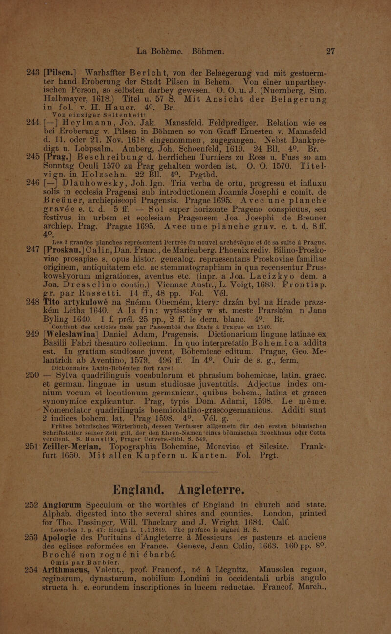 _ 243 [Pilsen.] Warhaffter Bericht, von der Belaegerung vnd mit gestuerm- ter hand: Eroberung der Stadt Pilsen in Behem. Von einer unparthey- ischen Person, so selbsten darbey gewesen. O. O. u. J. (Nuernberg, Sim. Halbmayer, 1618.) Titel u. 57 8. Mit Ansicht der Belagerung in fol. v. H. Hauer, 4°. Br. Von einziger Seltenheit! 244,{[—] Heylmann, Joh. Jak. Manssfeld. Feldprediger. Relation wie es bei Eroberung v. Pilsen in Béhmen so von Graff Ernesten v. Mannsfeld dd. 11. oder 21. Noy. 1618 eingenommen, zugegangen. Nebst Dankpre- digt u. Lobpsalm. Amberg, Joh. Schoenfeld, 1619. 24 Bll. 49°. Br. 245 [Prag.] Beschreibung d. herrlichen Turniers zu Ross u. Fuss so am Sonntag Oculi 1570 zu Prag gehalten worden ist. O. O. 1570. Titel- --vign. in Holzschn. 22 Bll. 4°. Prgtbd. 246 [—|] Dlauhowesky, Joh. Ign. Tria verba de ortu, progressu et influxu solis in ecclesia Pragensi sub introductionem Joannis Josephi e comit. de Breitiner, archiepiscopi Pragensis. Pragae 1695. Avec une planche gravée e. t. d. 5 ff. — Sol super horizonte Prageno conspicuus, seu festivus in urbem et ecclesiam Pragensem Joa. Josephi de Breuner ee Prag. Pragae 1695. Avec une planche gray. e. t. d. 8 fff. . Les 2 grandes planches représentent entrée du nouvel archévéque et de sa suite &amp; Prague. 247 [Proskau.] Calin, Dan. Franc., de Marienberg. Phoenix rediv. Bilino-Prosko- viae prosapiae s. opus histor. genealog. repraesentans Proskoviae familiae originem, antiquitatem etc. ac stemmatographiam in qua recensentur Prus- kowskyorum migrationes, aventus etc. (inpr. a Joa. Lacizkyo dem. a Joa. Dresselino contin.) Viennae Austr., L. Voigt, 1683. Frontisp. gr. par Rossetti. 14 ff, 48 pp. Fol. Vél. 248 Tito artykulowé na Snému Obecném, kteryr drzin byl na Hrade prazs- kém Létha 1640. A la fin: wytisstény w st. meste Prarském n Jana Byling 1640. 1 f. prél. 25 pp., 2 ff. le dern. blanc. 4°. Br. Contient des articles fixés par l’assemblé des Etats &amp; Prague en 1540. 249 [Weleslawina] Daniel Adam, Pragensis. Dictionarium linguae latinae ex Basilii Fabri thesauro collectum. In quo interpretatio Bohemica addita est. In gratiam studiosae juvent. Bohemicae editum. Pragae, Geo. Me- lantrich ab Aventino, 1579. 496 ff. In 4°. Cuir des. g., ferm. ‘1 Dictionnaire Latin-Bohémien fort rare! 250 — Sylva quadrilinguis vocabulorum et phrasium bohemicae, latin. graec. et german. linguae in usum studiosae juventutis. Adjectus index om- nium vocum et locutionum germanicar., quibus bohem., latina et graeca synonymice explicantur. Prag, typis Dom. Adami, 1598. Le méme. * Nomenclator quadrilinguis boemicolatino-graecogermanicus. Additi sunt _ 2 indices bohem: lat. Prag 1598. 4° Vél. g. . Friihes bohmisches Worterbuch, dessen Verfasser allgemein fiir den ersten bohmischen Schriftsteller seiner Zeit gilt, der den Ehren-Namen ‘eines bohmischen Brockhaus oder Cotta : verdient. S. Hanslik, Prager Univers.-Bibl. S. 549, 251° Zeiller-Merian. Topographia Bohemiae, Moraviae et Silesiae. Frank- furt 1650. Mit allen Kupfern u. Karten. Fol. Pret. England. Angleterre. 252 Anglorum Speculum or the worthies of England in church and _ state. Alphab. digested into the several shires and counties. London, printed for Tho. Passinger, Will. Thackary and J. Wright, 1684. Calf. ' Lowndes I. p. 47: Hough L, 1.1,1869. The preface is signed H. S. 253 Apologie des Puritains d’Angleterre 4 Messieurs les pasteurs et anciens des eglises reformées en France. Geneve, Jean Colin, 1663. 160 pp. 8°. -Broché non rogné ni ébarbé. Omis par Barbier. j ; : 254 Arithmaeus, Valent., prof. Francof., né A Liegnitz. Mausolea regum, reginarum, dynastarum, nobilium Londini in occidentali urbis angulo structa h. e. eorundem inscriptiones in lucem reductae. Francof. March.,