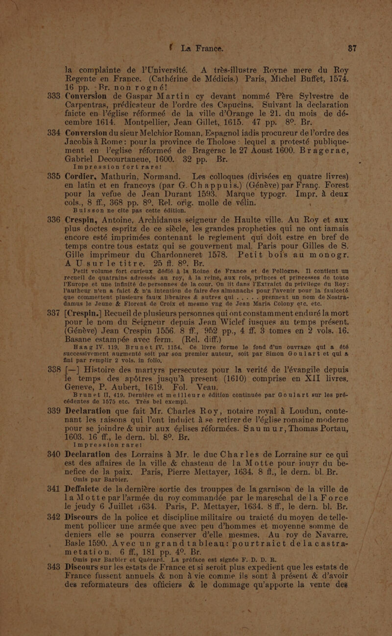 f La France. rea 87 la complainte de VUniversité. A trés-illustre Royne mere du Roy Regente en France. (Cathérine de Médicis.) Paris, Michel Buffet, 1574. 16 pp. -Rr. non rogné! 333 Conversion de Gaspar M avelu cy devant nommé Pere Sylvestre de Carpentras, prédicateur de l’ordre des Capucins. Suivant la declaration faicte en-léglise réformeé de la ville d’Orange le 21. du mois de dé- cembre 1614. Montpellier, Jean Gillet, 1615. 47 pp. 8°. Br. 334 Conversion du sieur Melchior Roman, Espagnol iadis procureur de |’ordre des Jacobis 4 Rome: pour la province de Tholose : lequel a protesté publique- ment en leglise réformeé de Bragerac le 27 Aoust 1600. Bragerac, Gabriel Decourtaneue, 1600. 32 pp. Br. Impression fort rare! ; 335 Cordier, Mathurin, Normand. Les colloques (divisées en quatre livres) en latin et en francoys (par G. Chappuis.) (Généve) par Frang. Forest pour la vefue i Jean Durant 1593. Marque typogr. Impr. 4 deux cols., 8 ff, 368 pp. 8°. Rel. orig. molle de vélin. Buisson ne Ber bile cette édition. 336 Crespin, Antoine, Archidanus seigneur de Haulte ville. Au Roy et aux plus doctes espritz de ce siécle, les grandes propheties qui ne ont iamais encore esté imprimées contenant le reglement qui doit estre en bref de _ temps contre tous estatz qui se gouvernent mal. Paris pour Gilles de S. _Gille imprimeur du Chardonneret 1578. Petit bois au monogr. SA U.surle titre. 25 ff. 8°, Br. Petit volume fort curieux dédié 4 la Roine de France et de Pollogne. Tl contient un recueil de quatrains adressés au roy, 4 Ja reine, aux rois, princes et princesses de toute VYEurope et une infinité de personnes de la cour. On lit dans l'Extraict du privilege-du Roy: Vautheur n’en a faict &amp; n’a intention de faire des almanachs pour lavenir pour la faulceté que commettent plusieurs faulx libraires &amp; autres qui..... prennent un nom de Nostra- damus le Jeune’ &amp; Florent de Croix et mesme vng de Jean Maria Colony etc, etc. pour le nom du Seigneur depuis Jean Wiclef iusques au temps présent. (Généve) Jean Crespin 1556. 8 ff., 952 pp., 4 ff. 3 tomes en 2 vols. 16. Basane estampée avec ferm. (Rel. diff.) Haag IV. 119, Brunet IV. 1154. Ce livre forme le fond d’un ouvrage qui a 6té successivement augmenté soit par son premier auteur, soit par Simon Goulart et quia . fini par remplir 2 vols. in folio, 338 [—] Histoire des martyrs persecutez pour la verité de l’évangile depuis le temps des apétres jusqu’a present (1610) comprise en XII livres. Geneve, P. Aubert, 1619. Fol. Veau. Brunet II, 419. Derniére et meilleure édition continuée par Goulart sur les pré- eédentes de 1575 etc. Trés bel exempl. 339 Declaration que fait Mr. Charles Roy, notaire royal a Loudun, conte- nant les raisons qui l’ont induict ase retirer de l’église romaine moderne pour se joindre &amp; unir aux églises réformées. Sau mur, Thomas Portau, - 1603. 16 ff., le dern. bl. 8°. Br. Impressionrare! est des affaires de la ville &amp; chasteau de 1a Motte pour iouyr du be- nefice de Ja paix. Paris, Pierre Mettayer, 1634. 8 ff., le dern. bl. Br. Omis par Barbier. 341 Deffaiete de la derniére sortie des trouppes de la garnison de la ville de la Motte par l’armée du roy commandée par le mareschal dela Force le jeudy 6 Juillet 1634. Paris, P. Mettayer, 1634. 8 ff, le dern. bl. Br. 342 Discours de la police et discipline militaire ou traicté du moyen de telle- ment pollicer une armée que avec peu d’hommes et moyenne somme de deniers elle se pourra conserver d’elle mesmes, Au _ roy de Navarre. Basle 1590. Avec un grandtableau: pourtraict dela castra- metation. 6 ff., 181 pp. 4°. Br. Omis par Barbier et Mer de ‘La préface est signée BAD. D. RB. 343 Discours sur Jes estats de France et si seroit plus expedient que les estats de France fussent annuels &amp; non 4 vie comme ils sont a présent &amp; d’avoir des reformateurs des officiers &amp; le dommage qu ‘apporte la vente des