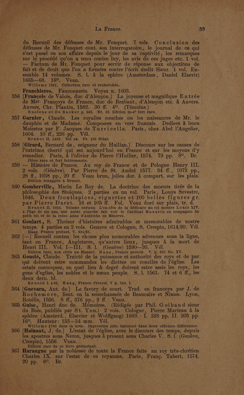 du Recueil des défenses de Mr. Fouquet. 7 vols. Conclusion des défenses de Mr. Fouquet cont. son interrogatoire, le journal de ce qui s’est passé en son. affaire depuis le jour de sa captivité, les remarques sur le procédé qu’on a tenu contre luy, les avis de ces juges etc. 1 vol. — Factum de Mr. Fouquet pour servir de réponse aux objections de fait et de droit que l’on a formées contre l’écrit dudit Sieur. 1 vol. En- semble 14 volumes. S. |. 4 la sphére (Amsterdam, Daniel Elzevir) 1665—68. 16°. Veau. i Willems 1361, Collection rare et recherchée. Franechieres. Fauconnerie. Voyez_n. 1603. 356 [Francois de Valois, duc d’Alengon.] La joyeuse et magnifique Entrée de Mer. Francoys de France, duc de Brabant, d’Alengon etc. 4 Anvers. Anvers, Chr. Plantin, 1582. 30 ff. 4° (Témoins.) Ruelens et De Backer p, 245. Nr. 38. Edition in-4° fort rare. 357 Garnier, Claude. Les royalles couches ou les naissances de Mr. le dauphin et de Madame. Composees en vers francais. Dediees a leurs Maiestez par F. Jacques de Turricella. Paris, chez Abel )’Angelier, 1604. 10 ff, 226 pp. Vél. | - Brunet I, 1492. Bel ex. Fr. 168 Solar. 358 [Girard, Bernard de, seigneur du Haillan.] Discours sur les causes de Pextrome cherté qui est aujourd’hui en France et sur les moyens d’y remedier. Paris, 4 Volivier de Pierre ’Huilier, 1574. 79 pp. 8°. Br. Piéce rare et fort intéressante. - 359 — Histoire de France. Au roy de France et de Pologne Henry III. 2 vols. (Généve). Par Pierre de St. André A577. 34 ff, 1073 pp., 28 ff., 1038 pp., 20 ff. Veau brun, jolies dor. 4 compart. sur les plats. Edition échappée a Brunet. 360 Gomberville, Marin Le Roy de. La doctrine des moeurs tirée de la philosophie des Stoiques. 2 parties en un vol. Paris, Louys Sevestre, 1646. Deux frontispices, vignettes et 100 belles figures gr. par Pierre Daret.. 16 et 105 ff. Fol. Veau doré sur plats, tr. d. Brunet Il. 1656. Volume curieux L’en-téte de la dédicace au roi montre Louis XIV. a lage de six ans, une autre planche fait voir le Cardinal Mazarin en compagnie du petit roi et de la reine Anne d’Autriche en Minerve. 361 Goulart, 8. Thrésor d’histoires admirables et memorables de nostre temps. 4 parties en 2 vols. Geneve et Cologne, S. Crespin, 1614/20. Vél. Haag. France protest. V. 334/35. 362 [—] Recueil conten. les choses plus memorables advenues sous la ligne, tant en France, Angleterre, qu’autres lieux, jusques 4 la mort de Henri III. Vol. I—HI. §. 1. (Genéve) 1590—93. Vél. Edition rare, non citée au- Manuel. Haag, France protest. V. p. 333 No. XV. 363 Gousté, Claude. Traicté de la puissance et authorité des roys et de par qui doivent estre commandez les -diettes ou conciles de léglise. Les estats conuoquez, en quel lieu &amp; degré doivent estre assis les roys, les gens d’eglise, les nobles et le menu peuple. S. 1. 1561. 74 et 6 ff, les deux dern. bl. | Reusch 1.498, Haag, France Protest. V p. 344. I. : 364 [Guevara, Ant. de.] Le favory de court. Trad. en francoys par J. de Rochemore, lieut. en la senechaussée de Beaucaire et Nimes. Lyon, Rouille, 1556. 8 ff., 376 pp., 2 ff. Veau. 365 Guise, Henri duc de. Mémoires. (Rédigés par Phil. Goibaud sieur du Bois, publiés par St. Yon.) 2 vols. Cologne, Pierre Marteau 4 la sphere (Amsterd., Elsevier et Wolffgang) 1669. I. 328 pp. II. 203 pp. 16°. Hauteur: 133—34 mm. Vél. Willems 1790 dans la note. Impression jolie éxécuteé dans deux officines différentes. 366 [Hainaut, J. de.}| L’estat de Péglise, avec le discours des temps, depuis les apostres sous Neron, jusques a present sous Charles V. 5S. 1. (Geneve, -Crespin), 1556. Veau. Edition rare de ce livre protestant. 367 Harangue par la noblesse de toute la France faite au roy trés-chrétien Charles IX. sur l’estat de ce royaume, Paris, Franc. Tabert, 1574. 20 pp. 8°. Br. ese |