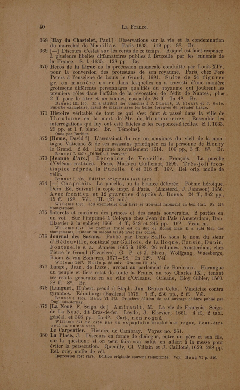 368 [Hay du Chastelet, Paul.]. Observations sur la vie et Ja condemnation - du marechal de Marillac. Paris 1633. 119 pp. 8° Br. 369 [—] Discours d’estat sur les ecrits de ce temps. Auquel est faict responce a plusieurs libelles diffamatoires publiez 4 Bruxelle par les ennemis de la’ France. §. 1|.:1635. 128 pp. © Br. 370 Heros de la Ligue ou la procession monacale conduitte par Louis XIV. pour la conversion des protestans de son royaume. Paris, chez Pere Peters 4 Venseigne de Louis le Grand, 1691. Suite de 24 figures | gr. en maniére noire dans lesquelles on a travesti d’une maniére grotesque différents personnages qualifiés du royaume qui jouérent les premiers réles dans l’affaire de la révocation de l’édit de Nantes, plus 2 ff. pour le titre et un sonnet, ensemble 26 ff. In 4°. Br. Brunet III. 130. On a attribué lee planches 4 C. Dusart, B. Picart et J. Gole. ; ” Superbe exemplaire, grand de marges avec les belles épreuves au premier tirage. 371 Histoire véritable de tout ce qui s’est faict &amp; passé dans la ville de Thoulouse en la mort de Mr. de Montmorency. Ensemble les interrogations qni luy ont esté faictes &amp; les responces; dicelles. §..1/1633. 29 pp. et 1 f. blanc. Br. [Témoins]. . i? Omis par Barbier. 372 [Home, David ?] L’assassinat du roy ou maximes du vieil de la mon- tagne Vaticane &amp; de ses assassins practiquée en la personne de Henry le Grand. 2 éd. Imprimé nouvellement 1614. 106 pp., 3 ff. 8°. Br. Brunet I. 527: , Difficile 4 trouver,“ 373 [Jeanne d’Are.] Beroalde de Verville, Francois. La pucelle — - d’Orléans restituée. Paris, Mathieu Guillemot, 1599. Trés-joli fron- tispice réprés. la Pucelle. 6 et 318 ff, 16°. Rel. orig. molle de vélin. | . Brunet I, 805. Edition originale fort rare. | ” 374 [—] Ch seed st La pucelle, ou_la France délivrée. Potme héroique. » Dern. Ed. Suivant la copie impr. 4 Paris. (Amsterd., J. Jannson) 1656. Avec frontisp. et 12 gravures d’aprés A. Bosse. 24 ff., 362 pp., 16 Th 129 Vel eA 12% mil,] Willems 1686. Joli exemplaire d’un livre se trouvant rarement en bon état. Fr, 215 Montgermont. 375 Interets et maximes des princes et des estats souverains. 2 parties en un vol. Sur Yimprimé 4 Cologne chez Jean du Pais (Amsterdam, Dan. Elzevier 4 la sphére) 1666. 4 ff., 248 et 245 pp. 16°. Veau m. Willems 1371. Le premier traité a du duc de Rohan mais ‘s a subi bien des changements, auteur du second traité n’est pas connu. 876 Journal des Savans. Publié par Denis Sallo sous le nom du sieur d’Hédouville, continué par Gallois, de la Roque, Cousin, Dupin, Fontenelle e, a. Années 1665 4 1698. 26 volumes. Amsterdam, chez Pierre le Grand (Elzeviers), G. P. et J. Blaeu, Wolfgang, Waesberge, Boom &amp; van Someren, 1677—98. ‘ In 12°. Vél. Willems 1407. Hatin p. 28 suiv. Graesse III. 487, ~ 377 Lange, Jean, de Luxe, avocat au parlement de Bordeaux. Harangue du peuple et tiers estat de toute la France au roy Charles IX., tenant ses estats generaux en sa ville d’Orleans. Orleans , Eloy Gibier, 1560. 28 ff. 8°. Br. 378 (Languet, Hubert, pseud.:| Steph. Jun. Brutus Gelta. Vindiciae contra tyrannos. Edimburgi (Basileae) 1579. 7 ff., 236 pp., 2 ff. Vél. Brunet I. 1308... Haag VI. 273. Premiére édition de cet ouvrage célébre publié par. > — Duplessis-Mornay. 379 [La Noué, F. Seign. de] Amirault, M. La vie de Francois, Seign. de La Noué, dit Bras-de-fer. Leyde, ‘a Elsevier, - 1661. 4 ff, 2 tabl: _ généal, et 368 pp. In-4°. Cart, non rogné, Willems 871 ne cite pas un exemplaire broché non. rogné, Peut-étre seul ex. en cet état. Le Carpentier. Histoire de Cambray. Voyez no. 961. 380 La Place, J. Discours en forme de dialogue, entre un pere et son fils, sur la question; si on peut faire son salut en allant’a la messe pour éviter la persecution. Queuilly, Cl. Villain et J. Cailloué, 1629, 268 pp. Rel. orig. molle de vél. Jmpression fort rare, , Edition originale souvent réimprimée. Yor. Hake ‘VI p. 310.