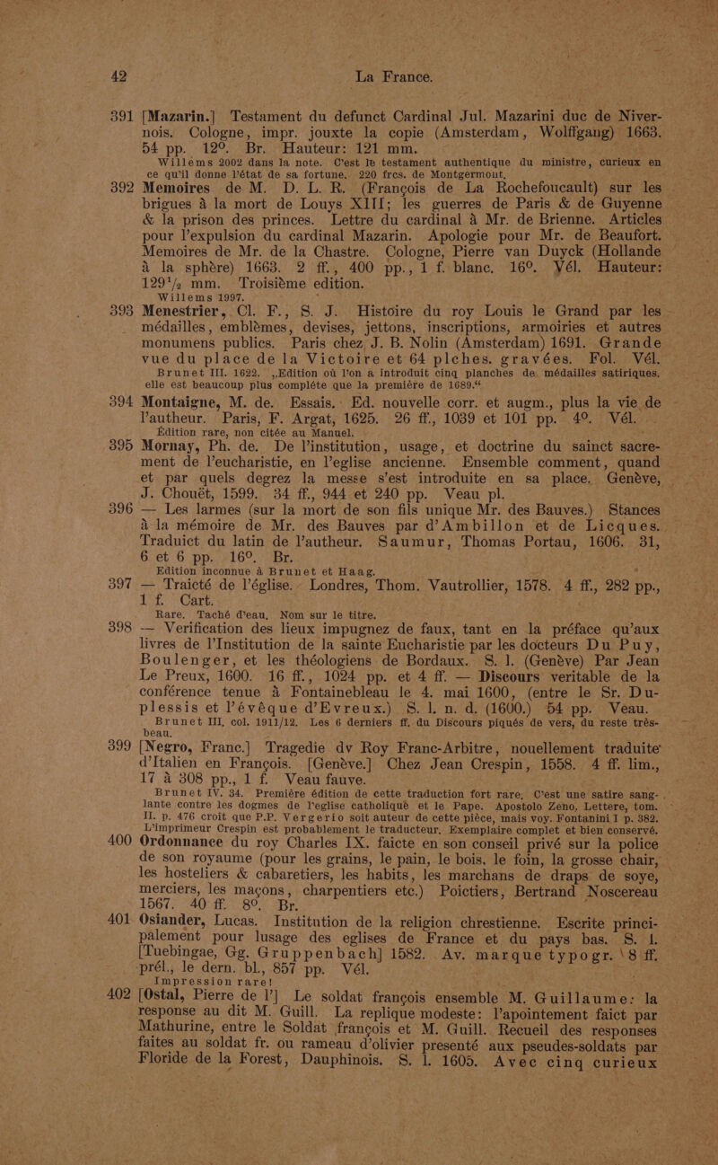 391 392 393 394 395 396 397 398 399 400 401 402 / [Mazarin.| Testament du defunct Cardinal Jul. Mazarini duc de Niver- nois. Cologne, impr. jouxte la copie (Amsterdam, Wolffgang) 1663. 54 pp. 12°. Br. Hauteur: 121 mm. ist) Willems 2002 dans la note. C’est le testament authentique du ministre, curieux en ce quil donne Vétat de sa fortune. 220 fres. de Montgermont, brigues 4 la mort de Louys XITI; les guerres de Paris &amp; de Guyenne pour l’expulsion du cardinal Mazarin. Apologie pour Mr. de Beaufort. \ la sphdre) 1663. 2 ff., 400 pp., 1 f. blanc. 16°. YVél. Hauteur: 129*/2 mm. ‘Troisiéme edition. Willems 1997. b médailles, emblémes, devises, jettons, inscriptions, armoiries et autres monumens publics. Paris chez J. B. Nolin (Amsterdam) 1691. Grande vue du place de la Victoire et 64 plches. gravées. Fol. Vél. Brunet III. 1622. ,,Edition of Von a introduit cing planches de. médailles satiriques. elle est beaucoup plus compléte que la premiére de 1689.“ Montaigne, M. de. Essais.: Ed. nouvelle corr. et augm., plus la vie de Pautheur. Paris, F. Argat, 1625. 26 ff., 1039 et 101 pp. 4°. Vél. Edition rare, non citée au Manuel. ~ . . : Mornay, Ph. de. De Vinstitution, usage, et doctrine du sainct sacre- ment de l’eucharistie, en Veglise ancienne. Ensemble comment, quand J. Chouét, 1599. 34 ff., 944 et 240 pp. Veau pl. — Les larmes (sur la mort de son fils unique Mr. des Bauves.) Stances Bet 6 ppael Oo. ears Edition inconnue 4 Brunet et Haag. Tore de l’église.- Londres, Thom. Vautrollier, 1578. 4 ff., 282 pp., : art. : Rare. Taché d’eau, Nom sur le titre. -~ Verification des lieux impugnez de faux, tant en la préface qu’aux livres de I’Institution de la sainte Eucharistie par les docteurs Du Puy, Boulenger, et les théologiens de Bordaux. S. 1. (Genéve) Par Jean Le Preux, 1600. 16 ff., 1024 pp. et 4 ff. — Discours veritable de la conférence tenue 4 Fontainebleau le 4. mai 1600, (entre le Sr. Du- plessis et Pévéque d’Evreux.) 8. 1. n. d. (1600.) 54 pp. Veau. Brunet III, col. 1911/12. Les 6 derniers ff. du Discours piqués de vers, du reste trés- bean. F [Negro, Franc.] Tragedie dv Roy Franc-Arbitre, nouellement. traduite d’Italien en Frangois. [Genéve.] Chez Jean Crespin, 1558. 4 ff. lim., 17 4 308 pp., 1 f. Veau fauve. lante contre les dogmes de leglise catholiqué et le Pape. Apostolo Zeno, Lettere, tom. I. Dp. 476 croit que P.P. Vergerio soit auteur de cette piéce, mais voy. Fontanini I p. 382. L’imprimeur Crespin est probablement le traducteur, Exemplaire complet et bien conservé. Ordonnance du roy Charles IX. faicte en son conseil privé sur la police les hosteliers &amp; cabaretiers, les habits, les marchans de draps de soye, merciers, les macons, charpentiers etc.) Poictiers, Bertrand Noscereau 1567. 40 ff. 8° Br. Osiander, Lucas. Institution de la religion chrestienne. Escrite princi- palement pour lusage des eglises de France et du pays bas. 8. L. [Tuebingae, Gg. Gruppenbach] 1582. Av. marque typogr. \8 ff. ‘prél., le dern. bl., 857 pp. Vél. . ; Impression rare! , [Ostal, Pierre de l’] Le soldat frangois ensemble M, Guillaume: la Mathurine, entre le Soldat francois et M. Guill. Recueil des responses faites au soldat fr. ou rameau d’olivier presenté aux pseudes-soldats par Floride de la Forest, Dauphinois. §. lL 1605. Avec cing curieux