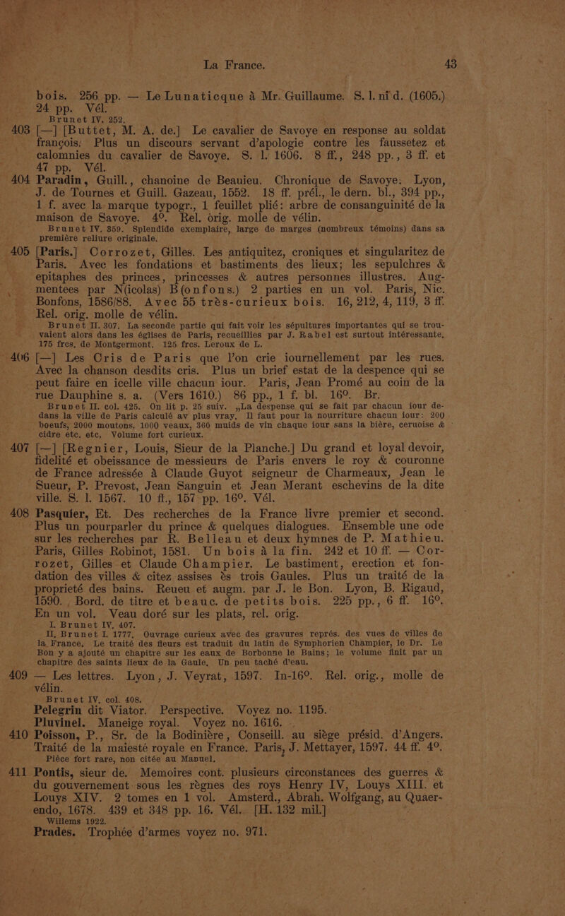 La France. 43 bois. 256 pp. — Le Lunaticque 4 Mr. Guillaume. S. 1. nid. (1605.) 24 pp. Vél. Brunet IV. 252. 403 [—] [Buttet, M. A. de.] Le cavalier de Savoye en response au soldat francois; Plus un discours servant d’apologie contre les faussetez et calomnies du cavalier de Savoye. S. 1. 1606. 8 ff., 248 pp., 3 ff. et 47 pp. Vél. 404 Paradin, Guill., chanoine de Beauieu. Chronique de Savoye: Lyon, J. de Tournes et Guill. Gazeau, 1552. 18 ff. prél., le dern. bl., 394 pp., 1 f. avec la marque typogr., 1 feuillet plié: arbre de consanguinité de la maison de Savoye. 4°. Rel. orig. molle de vélin. Brunet IV. 359. Splendide exemplaire, large de marges (nombreux témoins) dans sa premiére reliure originale. 405 [Paris.| Corrozet, Gilles. Les antiquitez, croniques et singularitez de Paris. Avec les fondations et bastiments des lieux; les sepulchres &amp; epitaphes des princes, princesses &amp; autres personnes illustres. Aug- mentees par N(icolas) B(onfons.) 2 parties en un vol. Paris, Nic. Bonfons, 1586/88. Avec 55 trés-curieux bois. 16, 212, 4,119, 3 ff. Rel. orig. molle de vélin. Brunet II. 307. La seconde partie qui fait voir les sépultures importantes qui se trou- vaient alors dans les églises de Paris, recueillies par J. Rabel est surtout intéressante, 175 fres, de Montgermont. 125 fres. Leroux de L. , 406 [—] Les Cris de Paris que l’on crie iournellement par les rues. _ Avec Ja chanson desdits cris. Plus un brief estat de la despence qui se peut faire en icelle ville chacun iour. Paris, Jean Promé au coin de la rue Dauphine s. a. (Vers 1610.) 86 pp., 1 f. bl. 169. Br. Brunet II. col. 425. On lit p. 25 suiv. ,,La despense qui se fait par chacun iour de- dans la ville de Paris calculé av plus vray, Il faut pour la nourriture chacun iour: 200 boeufs, 2000 moutons, 1000 veaux, 360 muids de vin chaque iour sans la biére, ceruoise &amp; ~ cidre etc. etc, Volume fort curieux. 407 [—] [Regnier, Louis, Sieur de la Planche.] Du grand et loyal devoir, fidelité et obeissance de messieurs de Paris envers le roy &amp; couronne de France adressée 4 Claude Guyot seigneur de Charmeaux, Jean le Sueur, P. Prevost, Jean Sanguin et Jean Merant eschevins de la dite ville. S. 1. 1567. 10 ff., 157 pp. 16°. Vél. 408 Pasquier, Et. Des recherches de la France livre premier et second. ‘Plus un pourparler du prince &amp; quelques dialogues. Ensemble une ode sur les recherches par R. Belleau et deux hymnes de P. Mathieu. Paris, Gilles Robinot, 1581. Un bois 4 la fin. 242 et 10 ff. — Cor- rozet, Gilles et Claude Champier. Le bastiment, erection et fon- dation des villes &amp; citez assises és trois Gaules. Plus un traité de la proprieté des bains. Reueu et augm. par J. le Bon. Lyon, B. Rigaud, 1590. , Bord. de titre et beauc. de petits bois. 225 pp., 6 ff 16°. En un vol. Veau doré sur les plats, rel. orig. I. Brunet IV, 407. II, Brunet I. 1777, Ouvrage curieux avec des gravures représ. des vues de villes de la France, Le traité des fleurs est traduit du latin de Symphorien Champier, le Dr. Le Bon y a ajouté un chapitre sur les eaux de Borbonne le Bains; le volume finit par un chapitre des saints lieux de la Gaule, Un peu taché d’eau. 409 — Les lettres. Lyon, J. Veyrat, 1597. In-16°. Rel. orig., molle de Seevelin. Brunet IV, col. 408. Pelegrin dit Viator. Perspective. Voyez no. 1195.: _ Pluvinel. Maneige royal. Voyez no. 1616. ., 410 Poisson, P., Sr. de la Bodiniére, Conseill. au siége présid. d’Angers. Traité de la maiesté royale en France. Paris, J. Mettayer, 1597. 44 ff. 4°, Piéce fort rare, non citée au Manuel, , 411 Pontis, sieur de. Memoires cont. plusieurs circonstances des guerres &amp; du gouvernement: sous les régnes des roys Henry IV, Louys XIII. et Louys XIV. 2 tomes en 1 vol. Amsterd., Abrah. Wolfgang, au Quaer- endo, 1678. 439 et 348 pp. 16. Vél. [H.132 mil.] Willems 1922. Prades, Trophée d’armes voyez no, 971.