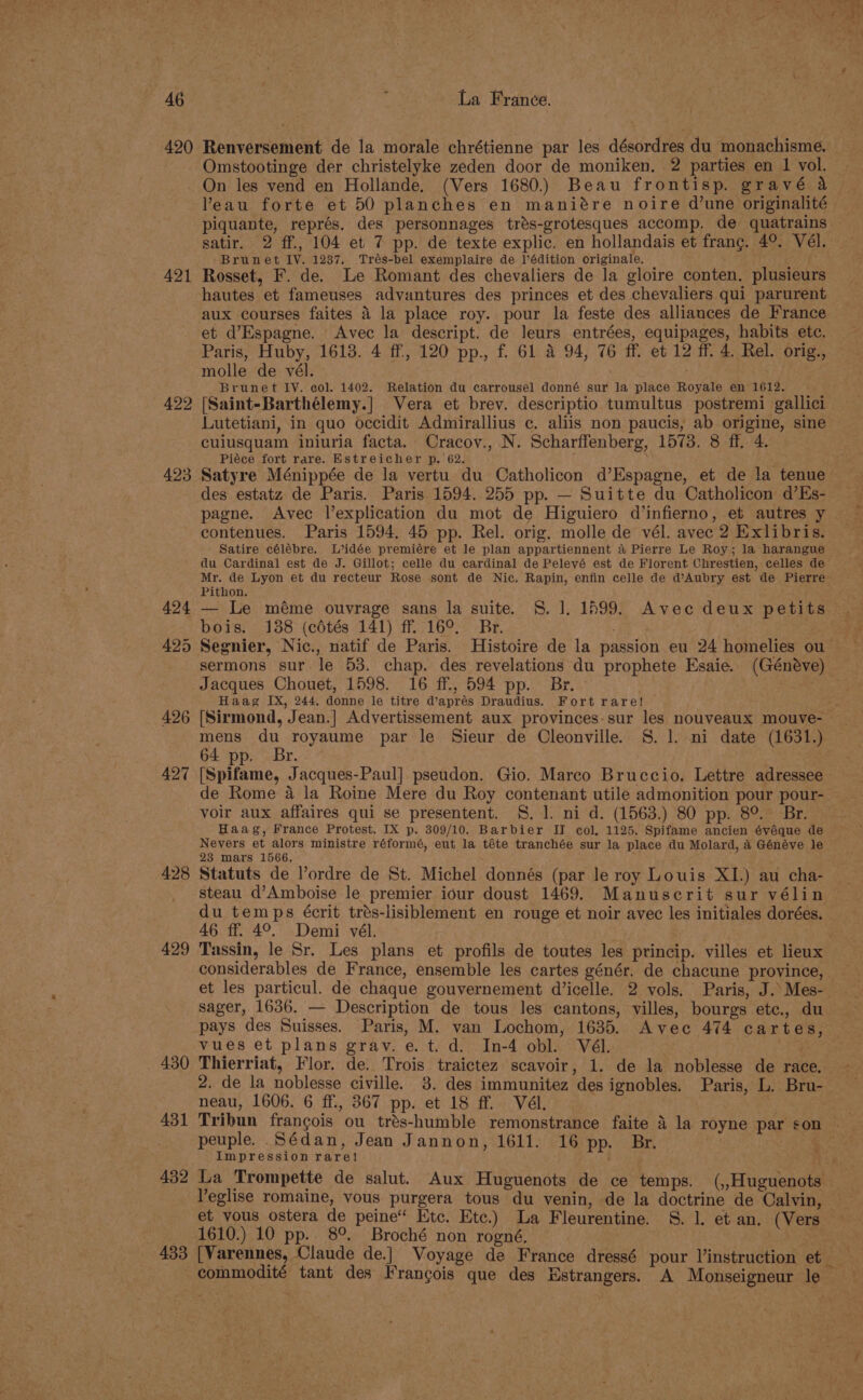 420 421 422 423 426 427 428 429 _ 430 431 432 433 Renversement de la morale chrétienne par les désordres du monachisme. Omstootinge der christelyke zeden door de moniken. 2 parties en 1 vol. On les vend en Hollande. (Vers 1680.) Beau frontisp. gravé a ’eau forte et 50 planches en maniére noire d’une originalité piquante, représ. des personnages trés-grotesques accomp. de quatrains satir. 2 ff., 104 et 7 pp. de texte explic. en hollandais et franc. 4°. Vél. Brunet IY. 1237, Trés-bel exemplaire de l’édition originale. Rosset, F. de. Le Romant des chevaliers de la gloire conten. plusieurs hautes et fameuses adyantures des princes et des chevaliers qui parurent aux courses faites 4 la place roy. pour la feste des alliances de France et d’Espagne. Avec la descript. de leurs entrées, equipages, habits etc. Paris, Huby, 1613. 4 ff, 120 pp., f. 61 4 94, 76 ff. et 12 ff. 4. Rel. orig., molle de vél. . Brunet IV. col. 1402. Relation du carrousel donné sur la place Royale en 1612. [Saint-Barthélemy.] Vera et brev. descriptio tumultus postremi gallici Lutetiani, in quo occidit Admirallius c. aliis non paucis, ab origine, sine cuiusquam iniuria facta. Cracov., N. Scharffenberg, 1573. 8 ff. 4. Piéce fort rare. Estreicher p. 62. ; Satyre Ménippée de la vertu du Catholicon d’Espagne, et de la tenue des estatz de Paris. Paris 1594. 255 pp. — Suitte du Catholicon d’Es- pagne. Avec l’explication du mot de Higuiero d’infierno, et autres y contenues. Paris 1594, 45 pp. Rel. orig. molle de vél. avec 2 Exlibris. Satire célébre. L’idée premiére et le plan appartiennent a Pierre Le Roy; la harangue du Cardinal est de J. Gillot; celle du cardinal de Pelevé est de Florent Chrestien, celles de Mr. de Lyon et du recteur Rose sont de Nic. Rapin, enfin celle de d’Aubry est de Pierre Pithon. — Le méme ouvrage sans la suite. S. 1]. 1599. Avec deux petits bois. 188 (c6tés 141) ff 16°. Br. 5 Segnier, Nic., natif de Paris. Histoire de la passion eu 24 homelies ou sermons sur le 53. chap. des revelations du prophete Esaie. (Généve) Jacques Chouet, 1598. 16 ff., 594 pp. Br. ee Haag IX, 244, donne le titre d’aprés Draudius. Fort rare! - [Sirmond, Jean.] Advertissement aux provinces-sur les nouveaux mouve-— mens du royaume par le Sieur de Cleonville. S. 1. ni date (1631.) 64 pp. Br. [Spifame, Jacques-Paul] pseudon. Gio. Mareo Bruccio. Lettre adressee de Rome a4 la Roine Mere du Roy contenant utile admonition pour pour- voir aux affaires qui se presentent. §. 1. ni d. (1563.) 80 pp. 89. Br. Haag, France Protest. IX p. 309/10. Barbier II col, 1125. Spifame ancien évéque de Nevers et alors ministre réformé, eut la téte tranchée sur la place du Molard, 4 Généve le 23 mars 1566, Statuts de ordre de St. Michel donnés (par le roy Louis XI.) au cha- steau d’Amboise le premier iour doust 1469. Manuscrit sur vélin du temps écrit trés-lisiblement en rouge et noir avec les initiales dorées. 46 ff. 4°. Demi vél. Tassin, le Sr. Les plans et profils de toutes les princip. villes et lieux considerables de France, ensemble les cartes génér. de chacune province, et les particul. de chaque gouvernement d’icelle. 2 vols. Paris, J. Mes- sager, 1636. — Description de tous les cantons, villes, bourgs etc., du pays des Suisses. Paris, M. van Lochom, 1635. Avec 474 cartes, vues et plans grav. e.t.d. In-4 obl. Vél. Thierriat, Flor. de. Trois traictez scavoir, 1. de la noblesse de race. 2. de la noblesse civille. 3. des immunitez des ignobles. Paris, L. Bru- neau, 1606. 6 ff., 367 pp. et 18 ff. Vél. | Tribun francois ou trés-humble remonstrance faite 4 la royne par son - peuple. Sédan, Jean Jannon, 1611. 16 pp. Br. . Impression rare! Ps La Trompette de salut. Aux Huguenots de ce temps. (,,Huguenots Yeglise romaine, vous purgera tous du venin, de la doctrine de Calvin, et vous ostera de peine“ Htc. Etc.) La Fleurentine. S. 1. et an. (Vers 1610.) 10 pp. 8°. Broché non rogné,. 7 [Varennes, Claude de.] Voyage de France dressé pour l’instruction et — commodité tant des Frangois que des Estrangers. A Monseigneur le saab