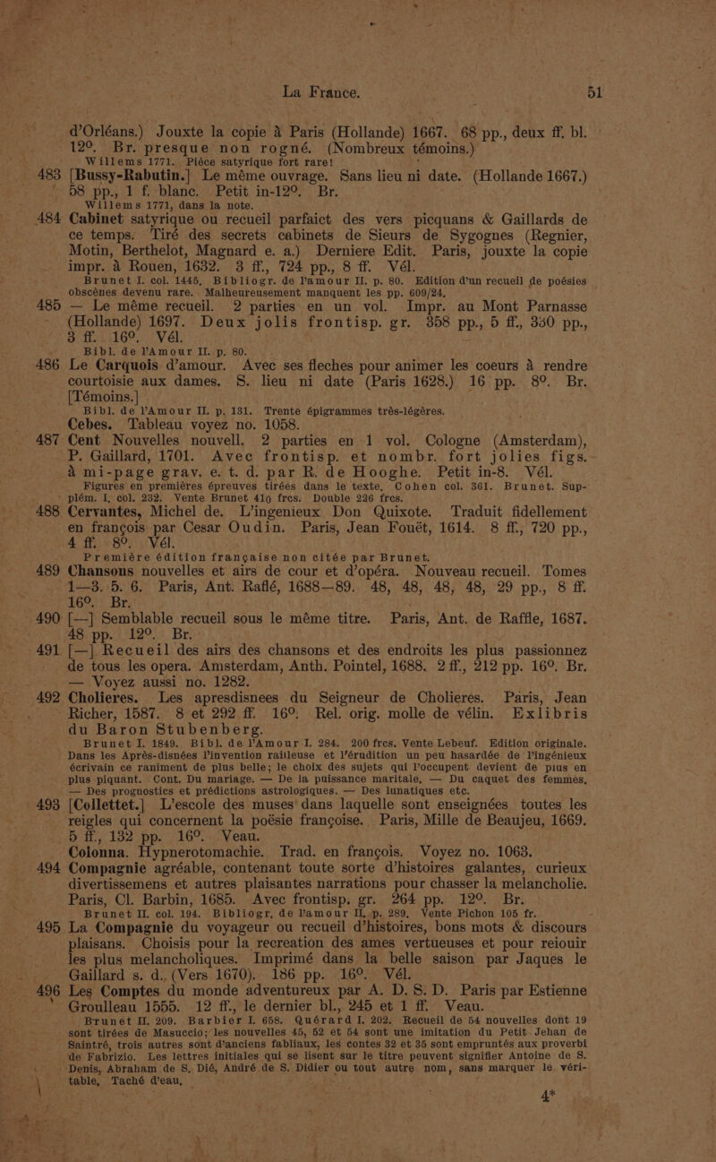 485 486 487 La France. ¥e5L d’Orléans.) Jouxte la copie 4 Paris (Hollande) 1667. 68 pp., deux ff. bl. 12°. Br. presque non rogné. (Nombreux témoins.) -Willems 1771. Piéce satyrique fort rare! be [Bussy-Rabutin.] Le méme ouvrage. Sans lieu ni date. (Hollande 1667.) 58 pp., 1 f. blanc. Petit in-12°. Br. Willems 1771, dans la note. Cabinet satyrique ou recueil parfaict des vers picquans &amp; Gaillards de ce temps. Tiré des secrets cabinets de Sieurs de Sygognes (Regnier, Motin, Berthelot, Magnard e. a.) Derniere Edit. Paris, jouxte la copie impr. 4 Rouen, 1632. 3 ff., 724 pp., 8 ff. Vél. Brunet I. col. 1445, Bibliogr. de Pamour II. p. 80. Edition d’un recueil de poésies obscénes devenu rare. Malheureusement manquent les pp. 609/24. — Le méme recueil. 2 parties en un vol. Impr. au Mont Parnasse (Hollande) 1697. Deux jolis frontisp. gr. 358 pp., 5 ff, 340 pp., 3 ff. ..16°. Vél. Bibl. de PAmour II. p. 80. Le Carquois d’amour. Avec ses fleches pour animer les coeurs 4 rendre courtoisie aux dames. S. lieu ni date (Paris 1628.) 16 pp. 8°. Br. [Témoins. | Bibl. de VAmour II. p. 131. Trente épigrammes trés-légéres. Cebes. Tableau voyez no. 1058. Cent Nouvelles nouvell. 2 parties en 1 vol. Cologne (Amsterdam), P. Gaillard, 1701. Avec frontisp. et nombr. fort jolies figs.- &amp; mi-page grav. e.t.d. par R. de Hooghe. Petit in-8. Vél. Figures en premiéres épreuves tirées dans le texte, Cohen col. 361. Brunet. Sup- 488 489 493 494 495 496 ‘ Cervantes, Michel de. L’ingenieux Don Quixote. Traduit fidellement en francois par Cesar Oudin. Paris, Jean Fouét, 1614. 8 ff, 720 pp., 4 ff. 8°. Vél. Premiére édition francaise non citée par Brunet. Chansons nouvelles et’ airs de cour et d’opéra. Nouveau recueil. Tomes 1—3. 5. 6. Paris, Ant. Raflé, 1688—89. 48, 48, 48, 48, 29 pp. 8 ff 16°. Br. [—] Semblable recueil sous le méme titre. Paris, Ant. de Raffle, 1687. 48 pp. 12°. Br. [—] Recueil des airs des chansons et des endroits les plus passionnez de tous les opera. Amsterdam, Anth. Pointel, 1688. 2 ff., 212 pp. 16°. Br. — Voyez aussi no. 1282. Cholieres. Les apresdisnees du Seigneur de Cholieres. Paris, Jean du Baron Stubenberg. Brunet I. 1849. Bibl. de VAmour IJ. 284. 200 fres. Vente Lebeuf. Edition originale. Dans les Aprés-disnées Vinvention railleuse et l’érudition un peu hasardée de l’ingénieux écrivain ce raniment de plus belle; le choix des sujets qui l’occupent devient de pius en plus piquant. Cont. Du mariage. — De la puissance maritale. — Du caquet des femmes, — Des prognosties et prédictions astrologiques. — Des lunatiques etc. [Collettet.] L’escole des muses dans laquelle sont enseignées toutes les reigles qui concernent la poésie francoise. Paris, Mille de Beaujeu, 1669. h ff, 132 pp. -16°.. Veau. Colonna. Hypnerotomachie. Trad. en frangois. Voyez no. 1063. Compagnie agréable, contenant toute sorte d’histoires galantes, curieux divertissemens et autres plaisantes narrations pour chasser la melancholie. Paris, Cl. Barbin, 1685. Avec frontisp. gr. 264 pp. 12°. Br. Brunet Il. col. 194. Bibliogr, de Vamour IL p. 289, Vente Pichon 105 fr. La Compagnie du voyageur ou recueil d’histoires, bons mots &amp; discours plaisans. Choisis pour la recreation des ames vertueuses et pour reiouir les plus melancholiques. Imprimé dans la belle saison par Jaques le Gaillard s. d., (Vers 1670). 186 pp. 16°. Vél. Les Comptes du monde adventureux par A. D.S.D. Paris par Estienne Groulleau 1555. 12 ff., le dernier bl., 245 et 1 ff. Veau. Brunet I. 209. Barbier I. 658. Quérard I, 202. Recueil de 54 nouvelles dont 19 sont tirées de Masuccio; les nouvelles 45, 52 et 54 sont une imitation du Petit. Jehan de Saintré, trois autres sont d’anciens fabliaux, les contes 32 et 35 sont empruntés aux proverbi ‘de Fabrizio. Les lettres initiales qui se lisent sur le titre peuvent signifier Antoine de S. table, Taché eau, 4*