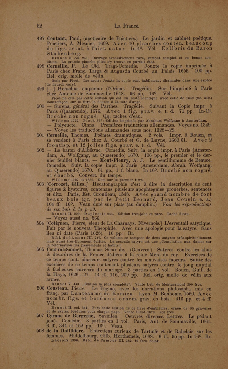 497 Contant, Paul, (apoticaire de Poictiers.) I.e jardin et cabinet poétique. Poictiers, A. Mesnier, 1609. Avec 10 planches conten. beaucoup de figs. relat. 4 Vhist. natur. In-4° Vél. Exlibris du Baron Stubenberg. dition. La grande planche pliée s’y trouve en parfait état. a rep hee 498 Corneille, P. Le Cid. Tragi-Comedie. Jouxte la copie imprimée a Paris chez Franc. Targa &amp; Augustin Courbé au Palais 1655. 100 pp. Rel. orig. molle de vélin. Omis par Picot. Les mots: Jouxte la copie sont habilement dissimulés dans une espéce ‘de fleuron carré. ; % e ; 499 [—] Heraclius empereur d’Orient. Tragédie. Sur Vimprimé 4 Paris chez Antoine de Sommayille 1648. 96 pp. 16°. Vél. Picot ne cite pas cette édition qui est du reste identique avec celle de 1649 (no. 340.) Contrefagon, sur le titre le fleuron a la téte d’ange. ' 500 — Surena, général des Parthes. Tragédie. Suivant la Copie impr. &amp; Broché non rogné. Qq. taches d’eau. Willems 1727. Picot 377: Kdition imprimée par Abraham Wolfgang a Amsterdam. | — Polyeucte. Cinna. Premiéres traductions allemandes. Voyez no. 1349. — Voyez les traductions allemandes sous nos. 1828—29. 501 Corneille, Thomas. Poémes dramatiques. 2 vols. Impr. 4 Rouen, et se vendent 4 Paris chez A. Courbé et G. de Luyne, 1660/61. Avec 2 frontisp. et 12 jolies figs. grav.e.t.d. Vél. 502 — Le baron d’Albikrac.. Comedie. Suiv. la copie impr. 4 Paris (Amster- dam, A. Wolfgang, au Quaerendo) 1670. 106 pp., le premier et le der- nier feuillet blancs. — Mont-Fleury, A. J. Le gentilhomme de Beauce. au Quaerendo) 1670. 81 pp., 1 f. blanc. In 16°. Broché non rogné, niébarbé. Couvert. du temps. Willems 1727 et 1836, Nom sur le premier titre. 503 [Corrozet, Gilles.[ Hecatongraphie c’est 4 dire la description de cent figures &amp; hystoires, contenans plusieurs apophtegmes prouerbes, sentences et ditz. Paris, Est. Groulleau, 1548. Avec grand nombre de fort beaux bois (gr. par le Petit Bernard, Jean Cousin e. a.) 104 ff. 16°. Veau doré sur plats (au dauphin.) Vozr les réproductions de six bois a@ la p. 53. Brunet II. 299. Duplessis 244. Edition trés-jolie et rare. Taché d’eau. — Voyez aussi no. 566. 504 [Cotignon, Pierre, sieur de La Charnays, Nivernois.| L’esventail satyrique. Fait par le nouveau Theophile. Avec une apologie pour la satyre. Sans lieu ni date (Paris 1628). 16 pp. Br. Bibl. de lAmour III. 247. Ce volume se compose de deux satyres trés-spirituellement mais aussi trés-librement écrites, La seconde satyre est une ,,Consolation aux dames sur la reformation des passements et habits.“ 505 Courval-Sonnet, Thomas Sieur de. (Oeuvres.) Satyres contre les abus &amp; desordres de la France dédiées 4 la reine Mere du roy. Exercices de ce temps cont. plusieurs satyres contre les mauvaises moeurs. Suitte des exercices de ce temps contenant plusieurs satyres contre le joug nuptial &amp; facheuses traverses du mariage. 3 parties en 1 vol. Rouen, Guill. de -la Haye, 1626—27. 14 ff, 116, 209 pp. Rel. orig. molle de vélin aux armes, Brunet Y. 443: ,,Edition la plus compléte“. Vente Leb. de Montgermont 290 fres. 506 Cousteau, Pierre. Le Pegme, avec les narrations philosoph., mis en part figs. et bordures ornem. gray. en bois. 416 pp. et 4 ff. Brunet Il. col. 341. Fort belle édition de ce livre d’emblémes, ornée de 95 gravures et de raviss, bordures pour chaque page. Vente Didot 1879. 250 fres. joué. Comédie. 3 parties en 1 vol. Paris, Ant. de Sommayille, 1661. 6 ff., 344 et 152 pp. 16°. Veau. 508 de la Daillhiere. Entretiens curieux de Tartuffe et de Rabelais sur les femmes. Middelbourg, Gilb. Horthemels, 1688. 6 ff., 95 pp. In 16°. Br, Lacroix 1390; Bibl. de PAmour III. 182, 49 fres. Solar. ; \