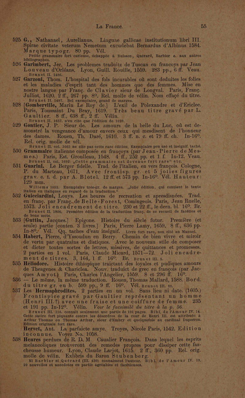 525, G., Nathanael, Aurelianus. Linguae gallicae institutionum libri III. Spirae civitate veterum Nemetum excudebat Bernardus d’Albinus 1584. Marque typogr. 80 pp. Vél. Petite grammaire fort curieuse, 6chappée a Buisson, Quérard, Barbier e. aux autres bibliographes. : 526 Garimbert, Jer. Les problemes traduitz de Tuscan en francoys par Jean Louveau d’Orléans, Lyon, Guill. Rouille, 1559. 283 pp., 6 ff. Veau. Brunet II. 1486. 527 Garzoni, Thom. L’hospital des fols incurables of sont deduites les folies et les maladies d’esprit tant des hommes que des femmes. Mise en nostre langue par Franc. de Clavier sieur de Longval. Paris, Frang. Julliot, 1620. 2 ff., 267 pp. 8°. Rel. molle de vélin. Nom effagé du titre. Brunet IJ. 1497. Bel exemplaire, grand de marges. PI Gaultier. 8 ff., 638 ff., 2 ff. Vélin. Brunet II. 1657. n’en cite que lédition de 1629. 029 Gontier, J. P. Sieur de. Les amours de la belle du Luc, ov est de- monstré la vengeance d’amour envers ceux qui mesdisent de l’honneur des dames. Rouen, Th. Daré, 1610. 3 ff. n. c. et 79 ff. ch. In-16°. Rel. orig. molle de vél. Breese ! Brunet II. col. 1665 ne cite pas cette rare édition, Exemplaire peu usé et insignif. taché. mes.) Paris, Est. Groulleau, 1548. 4 ff., 252 pp. et 1 f. In-12. Veau. Brunet II, col. 1692: ,Cette grammaire est devenue fort rare“ etc. 031 Guarini. Le Berger fidelle. Trad. de Vitalien, en vers francois. Cologne, P. du Marteau, 1671. Avec frontisp. gr. et 5 jolies figures grav. e. t. d. par A. Blotel. 12 ff. et 573 pp. In-16°. Vél. Hauteur: 129 mm. Willems 1852. Exemplaire trés-gr. de marges. ,,Jolie édition, qui contient le texte italien en italiques en regard de la traduction.“ 532 Guiceiardini, Louys. Les heures de recreation et apresdisnées. Trad. 1573. Joli encadrement de titre. 230 et 22 ff, le dern. bl. 16°. Br. Brunet Il. 1806, Premiére édition de la traduction frang. de ce recueil de facéties et de bons mots. seule). partie [conten. 3 livres.|. Paris, Pierre Lamy, 1659, 8 ff., 636 pp. In-8°* Vél. Qgq. taches d’eau insignif. Livre fort rare, non cité au Manuel. 034 Habert, Pierre, d’Yssoudun en Berry. Chemin de bien vivre et miroir - de vertu par quatrains et distiques. Avec le nouveau stile de composer et dicter toutes sortes de lettres, missives, de quittances et promesses. 2 parties en 1 vol. Paris, Claude Micard, 1571—72. Joli encadre- ment de titres. 3, 164, 1 ff. 16°. Br. Brunet ut 5. de Theagenes &amp; Chariclea. Nouv. traduict de grec en francois (par Jac- ques Amyot.) Paris, Charles Angelier, 1559. 8 et 296 ff. 16°. du titre gr. en b. 599 pp., 9 ff. 16°. Vél. Brunet m1. sz. Frontispice gravé par Gaultier représentant un homme (Henri III.?) avec une fraise et une coiffure de femme. 235 et 191 pp. In-12°. Vélin. Voer le facsimilé du titre a la p. 56. Brunet III. 116. connait seulement une partie de 191 pages. Bibl. de pAmour IV. 14. Cette satire fort piquante contre les désordres de la cour de Henri III. est attribuée a Arthur Thomas ou Thomas Arthur, sieur d’limbry et quelquefois au cardinal Duperron. Edition originale fort rare. Hervet, Ant. La parfaicte amye. Troyes, Nicole Paris, 1542. Edition inconnue. Voyez No. 1058. ; 538 Heures perdues de R. D.M. Caualier Francois. Dans lequel les esprits melancoliques trouveront des remedes propres pour dissiper cette fas- cheusse humeur. Lyon, Claude Larjot, 1615. 2 ff., 360 pp. Rel. orig. molle de vélin. Exlibris du Baron Stubenberg. | Ni Barbier ni Quérard (III. 430) connaissent auteur. Bibl, de ? Amour IV. 19, 29 nouvelles et anecdotes en partie agréables et tacétieuses, *