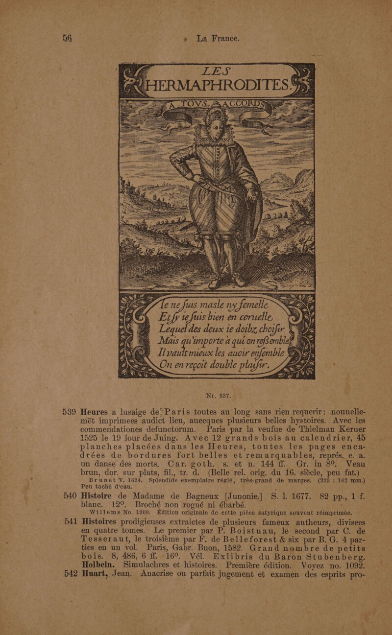 aly 539 540 541 D42 » La France. . Maus uimporte a qut onrefsemblef “S Iivautt mieux tes auow enfemble § On enregoit double plasfir. Zep ‘Nr. 537. Heures a lusaige de’ Paris toutes au long sans rien requerir: nouuelle- mét imprimees audict lieu, auecques plusieurs belles hystoires. Avec les 1525 le 19 iour de Juing. Avec 12 grands bois au calendrier, 45 planches placées dans les Heures, toutes les pages enca- brun, dor. sur plats, fil., tr. d. (Belle rel. orig. du 16. siécle, peu fat.) Brunet Y. 1624. Splendide exemplaire réglé, trés-grand de marges. (223 : 162 mm.) Peu taché d’eau. ; Histoire de Madame de Bagneux [Junonie.] 8. 1. 1677. 82 pp., 1 f. blanc. 12°. Broché non rogné ni ébarbé. Willems No. 1909. Edition originale de cette piéce satyrique souvent réimprimée. Histoires prodigieuses extraictes de plusieurs fameux autheurs, divisees en quatre tomes. Le premier par P. Boistuau, le second par C. de Tesseraut, le troisitme par F, de Belleforest &amp; six par B. G. 4 par- ties en un vol. Paris, Gabr. Buon, 1582. Grand nombre de petits bois. 8, 486, 6 ff 16°. Vél. Exlibris du Baron Stubenberg. Holbein. Simulachres et histoires. Premitre édition. Voyez no. 1092. Huart, Jean. Anacrise ou parfait jugement et examen des esprits pro- ie ~