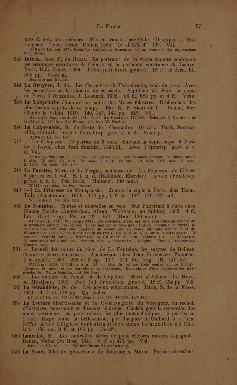 Sn ae _ pres &amp; naiz aux sciences. Mis en francois par Gabr. Chappuis, Tou- -rangeau. Lyon, Franc. Didier, 1580. 16 et 374 ff. 16°. Vél. Brunet UI, col. 357: Premiére traduction frangaise, ou se trouvent des expressions trop libres. 543 Intras, Jean d’, de Bazas. Le portraict de la vraye amante contenant les estranges avantures de Calaris et la parfaicte constance de Lisbye. Paris, Rob. Fouet, 1609. Trés-joli titre gravé. 12 ff., le dern. bl., 305 pp. Veau m. ._ Non cité par Brunet. 544 La Bruyére, J. de. Les Caractéres de Théophraste, trad. du grec. Avec les caractéres ou les moeurs de ce siécle. Septiéme éd. Suiv. la copie J, de Paris, 4 Bruxelles, J. Leonard, 1693. 26 ff., 584 pp. et 4 ff Veau. 4) Le Labyrinthe d’amour ou suite des Muses folastres. Recherches des ’ plus beaux esprits de ce temps. Par H. F. Sieur de ©. Rouen, chez Claude le Vilain, 1610. 140, 143, 143 pp. 24°. Vél. Brunet: Supplem. I. col. 734. Bibl. de PAmour IV. 220. Echappé a Barbier et Quérard. 115 fres, Ch. Blanc. 205 fres. W. Martin. 546 La Calprenéde, G. de Coste:de. Cassandre. 10 vols. Paris, Somma- ville, 1651/54.. Avec 1 frontisp. grav. e. t. d: Veau pl. 2 Brunet. Illy cok: 725. 547 — La Cléopatre. 12 parties en 3 vols. Suivant la copie impr. 4 Paris ee bch chez Jean Sambix), 1648/61. “Avec 1 frontisp. grav. e. t. Brunet, Supplém. I. col. 735. Willems 633. Les volumes portent les dates suiv.: I, 1648. II, 1657. III..1653. IV. 1654. V. 1654, VI. 1661. VII, 1653. VIII. 1658. IX. 1657, X. 1657. XI. 1658, XII. 1658. 548 La Fayette, Marie de la Vergne, comtesse de. La Princesse de Cléves, 4 parties en 1 vol. S. 1. n. d, (Hollande, Elzevier.. Avec frontisp. grav.e.t.d. Pet. in-12.. (Hauteur: 130 mm.) Willems 1923. 55 fres. Pieters. , 549 [—] La Princesse de Montpensier. Jouxte la copie 4 Paris, chez Thom. Jolly (Amsterdam), 1671. 113 pp., 1 f. bl. 12°. [H. 127 mil.] Willems p. 500 Nro. 1857. 550 La Fontaine. Contes et nouvelles en vers: Sur l’imprimé 4 Paris chez Claude Barbin (Amsterdam, Abrah. Wolfgang, au Sphinx) 1665. 4 ff. lim., 75 et 1 pp. Pet. in 12°. Vél. (Haut. 120 mm.) | Brunet Ill. 757. Willems 1741: ,,Ce précieux livret est une réproduction exacte de la premiére édition des contes. Jl est non moins rare que l’édition originale de Paris; je ne crois pas qu’il s’en soit présenté un exemplaire en vente publique depuis celui de Waickenaer“ (en 1853 ot il fut vendu 60 fres.) On a relié 4 la suite: Scaliggeri. Il scaccia. Venetia 1637. — Martinello. Gli amori di Tirsi. Venetia 1619. — Biagino. Gl’incantesmi della bellezza. Venetia 1652. — Faustini. L’HKgisto. Favola drammatica. | Venetia 1644. 551 — Recueil des contes du sieur de La Fontaine, les satyres de Boileau et autres pieces curieuses. Amsterdam chez Jean Verhoeven (Foppens) &amp; la sphére, 1668. 283 et 3 pp. 12°. Vél. Rel. orig. [H. 131 mil.] Willems 2038, L’éditeur a ajouté en téte du volume trois contes encore inédits: lErmite, le muet et les cordeliers de Catalogne. Exemplaire d’une conseryation irré- prochable, Vente Montgermont 380 fres. . f 552 — Les amours de Psiché et de Cupidon. Suivi d’Adonis. La Haye, | ‘A. Moetjens, 1700. Fort joli frontisp. gravé. 12 ff, 304 pp. Vél. 553 La Giraudiére, Sr. de. Les joyeux epigrammes. Paris, 8S. de la Fosse, 1634. 4 ff. et 149 pp. Qa. taches. . ; Brun et III. col. 767 et Supplém. I. col. 759: 44 fres. Auvillain. 5b4 La Lecture divertissante et la Compagnie du Voyageur, ou recueil d’histoires, bons-mots et discours plaisans. Choisis pour la recreation des ames vyertueuses et pour rejouir les plus melancholiques. 2 parties en 1 vol. Impr. dans la belle-saison, par Jacques le Gaillard, s. a. (ca. 1675.) Avec 1 figure fort singuliére dans la maniére de Cal- lot. 156 pp., 2 ff. et 186 pp. In-12°. . 555 Lancelot, N. Les nouvelles tirées de plus. célébres auteurs espagnols. Rouen, Vefue Du Bosc, 1641. 8 ff. et 471 pp. Vél. Brunet III, col. 808. Exlibris Baron Stubenberg. 5d6 La Noue, Odet de, gouverneur de Gournay s. Marne. Poesies chrestien- -