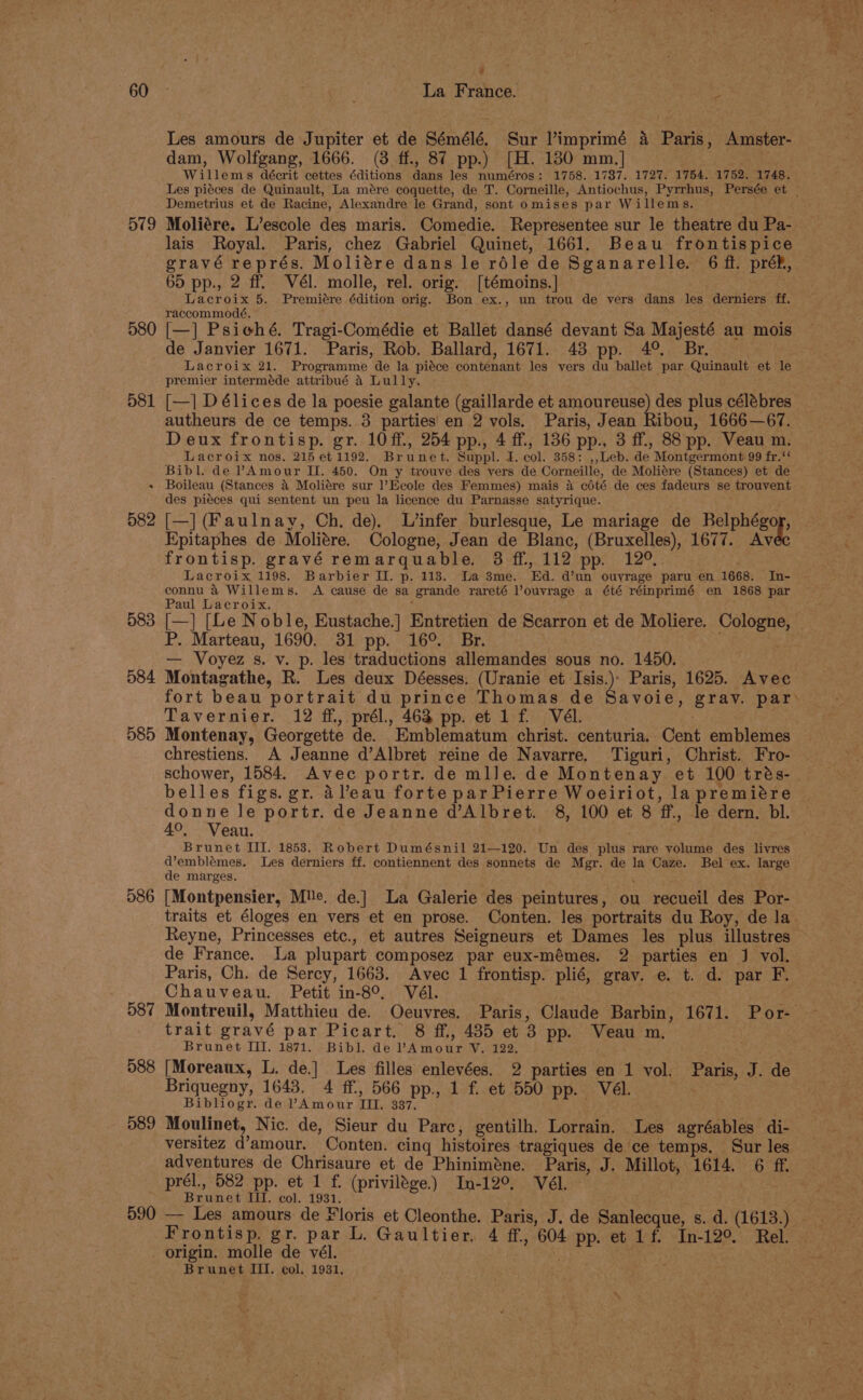 579 580 581 . 582 583 584 585 586 587 588 7 : Les amours de Jupiter et de Sémélé. Sur l’imprimé a Paris, Amster- dam, Wolfgang, 1666. (3 ff., 87 pp.) [H. 130 mm.] Willems décrit cettes éditions dans les numéros: 1758. 1787. 1727. 1754. 1752. 1748. Demetrius et de Racine, Alexandre le Grand, sont omises par Willems. Moliére. L’escole des maris. Comedie. Representee sur le theatre du Pa- lais Royal. Paris, chez Gabriel Quinet, 1661. Beau frontispice gravé représ. Moliére dans le réle de Sganarelle. 6 ff. préP, 65 pp., 2 ff. Vél. molle, rel. orig. [témoins.] Lacroix 5. Premiére édition orig. Bon ex., un trou de vers dans les derniers ff. raccommodé, ° Bs [—] Psiehé. Tragi-Comédie et Ballet dansé devant Sa Majesté au mois de Janvier 1671. Paris, Rob. Ballard, 1671. 43 pp. 4°. Br. Lacroix 21. Programme de la piéce contenant les vers du ballet par Quinault et le premier interméde attribué 4 Lully. , [—] D élices de la poesie galante (gaillarde et amoureuse) des plus célébres autheurs de ce temps. 3 parties en 2 vols. Paris, Jean Ribou, 1666—67. Deux frontisp. gr. 10ff., 254 pp., 4 ff, 136 pp., 3 ff., 88 pp. Veau m. Lacroix nos. 215 et 1192. Brunet. Suppl. 4. col. 358: ,,Leb. de Montgermont 99 fr.‘* Bibl. de VAmour II. 450. On y trouve des vers de Corneille, de Moliére (Stances) et de Boileau (Stances &amp; Moliére sur l’Ecole des Femmes) mais 4 cété de ces fadeurs se trouvent des piéces qui sentent un peu la licence du Parnasse satyrique. ’ . [—] (Faulnay, Ch, de). L’infer burlesque, Le mariage de Belphégor, Epitaphes de Moliére. Cologne, Jean de Blanc, (Bruxelles), 1677. Av frontisp. gravé remarquable. 3 ff, 112 pp. 12°. Lacroix 1198. Barbier Il. p. 113. La 3me. Ed. d’un ouyrage paru en 1668. In- connu 4 Willems. A cause de sa grande rareté ’ouvrage a été réinprimé en 1868 par Paul Lacroix. : [—] [Le Noble, Eustache.] Entretien de Scarron et de Moliere. Cologne, P. Marteau, 1690. 31 pp. 16°. Br. . ‘ — Voyez s. v. p. les traductions allemandes sous no. 1450. Montagathe, R. Les deux Déesses. (Uranie et Isis.) Paris, 1625. Avec Tavernier. 12 ff, prél., 462 pp. et 1f Vél. Montenay, Georgette de. Emblematum christ. centuria, Cent emblemes chrestiens. A Jeanne d’Albret reine de Navarre, Tiguri, Christ. Fro- schower, 1584. Avec portr. de mlle. de Montenay et 100 trés- belles figs. gr. A’eau forte par Pierre Woeiriot, lapremiére donne le portr. de Jeanne d’Albret. 8, 100 et 8 ff., le dern. bl. 4°, Veau. . Brunet III. 1853. Robert Dumésnil 21—120. Un des plus rare volume des livres d’emblémes. Les derniers ff. contiennent des sonnets de Mgr. de la Caze. Bel ex. large de marges. ‘ [Montpensier, Mle. de.] La Galerie des peintures, ou recueil des Por- traits et éloges en vers et en prose. Conten. les portraits du Roy, de la Reyne, Princesses etc., et autres Seigneurs et Dames les plus illustres de France. La plupart composez par eux-mémes. 2 parties en J vol. Paris, Ch. de Sercy, 1663. Avec 1 frontisp. plié, grav. e. t. d. par F. Chauveau. Petit in-8°, Vél. trait gravé par Picart. 8 ff., 485 et 3 pp. Veau m. Brunet II. 1871. Bibl. de PAmour V. 122. [Moreaux, L. de.] Les filles enlevées. 2 parties en 1 vol. Paris, J. de Briquegny, 1643. 4 ff., 566 pp., 1 f. et 550 pp. Vél. Bibliogr. de Amour III. 337. versitez d’amour. Conten. cing histoires tragiques de ce temps. Sur les adventures de Chrisaure et de Phiniméne. Paris, J. Millot, 1614. 6 ff. Brunet II. col. 1931. Frontisp. gr. par L. Gaultier. 4 ff, 604 pp. et 1f. In-12% Rel. Brunet III. col. 1931, \