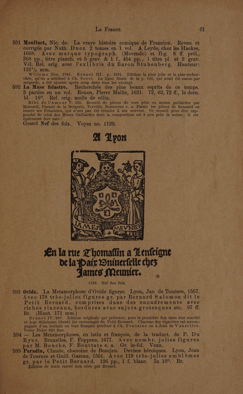 591 Moulinet, Nic. de. La vraye histoire comique de Francion. Reveu et corrigée par Nath. Duez. 2 tomes en 1 vol. A Leyde, chez les Hackes, 1668. Avec marque typograph. (Movendo) et fig. 8 ff. prél., 368 pp., titre planch. et 5 grav. &amp; 1 f., 454 pp., 1 titre pl. et 2 gray. Vél. Rel. orig. avec ’exlibris du Baron Stubenberg. MHauteur: 132 a. mm. ' Willems Nyro. 1795. Brunet IIT. p. 1931. Edition Ja plus jolie et la plus recher- chée, qu’on a attribué &amp;4 Ch. Sorel. La ligne finale de Ja p.168, qui avait été omise par mégarde, a été ajoutée aprés coup dans tous les exempl. 592 La Muse folastre. Recherchée des plus beaux esprits de ce temps. 3 parties en un vol. Rouen, Pierre Maille, 1621. 72, 62, 72 ff., le dern. bl. 16°, Rel. orig. molle de’ vélin. _ Bibl. de VAmour VY. 151. Recueil de piéces de vers plus ou moins gaillardes par Ronsard, Durant de la Bergerie, Verville, Bouteroue e. a. Parmi les piéces de Ronsard on trouve ses Folastries, qui n’ont pas été réunies 4 ses oeuvres. Ce recueil peut étre rap- proché de celui des Muses Gaillardes dont la composition est 4 peu prés la méme; il est également fort rare! 5 Grand Nef des folz.. Voyez no. 1129. : Rj, wit xy ws | 1 ky &gt;&gt; ras oo Th He arnt the : aC ty PWN es Ln la rue Thomatiin a Venteigne pela Pair Oninertelle ches ames Meunier. 1129. Nef des folz. 593 Ovide. La Metamorphose d’Ovide figuree. Lyon, Jan de Tournes, 1557. Avec 178 trés-jolies figures gr. par Bernard Salomon dit le Petit Bernard, comprises dans des encadrements avec riches rinceaux, bordures avec sujets grotesques ete. 97 ff. Br. (Haut. 171 mm.) Brunet IY. 287. Edition originale qui présente, pour la premiére fois dans leur suavité et leur délicieuse liberté les entourages du Petit Bernard. Chacune des vignettes est accom- pagnée d’un huitain en vers frangais attribué 4 Ch. Fontaine ou &amp; Jean de Vanzelles. _ Vente Didot 920 fres. : ae ; 594 — Les Metamorphoses, en latin et frangois, de la traduct. de P. Du Ryer. Bruxelles, F. Foppens, 1677. Avec nombr. jolies figures par M. Bouche, F. Bouttats e. a. Gr. in-fol. Veau. 595 Paradin, Claude, chanoine de Beaujeu. Devises héroiques. Lyon, Jean de Tournes et Guill. Gazeau, 1551. Avec 118 trés-jolies emblémes gr. par le Petit Bernard. 126 pp. 1 f. blanc. In 16°. Br, Edition de toute rareté non citée par Brunet, :