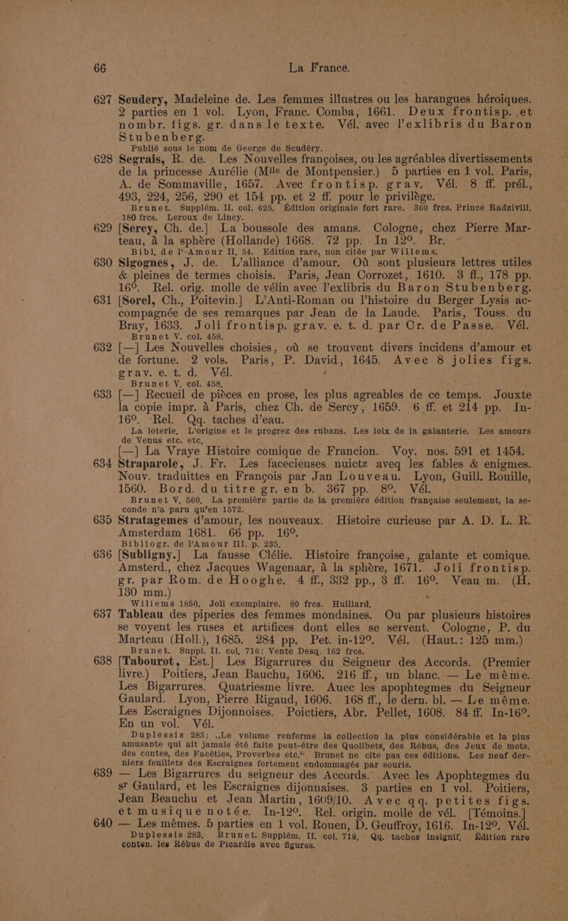 627 Seudery, Madeleine de. Les femmes illustres ou les harangues héroiques. 2 parties en 1 vol. Lyon, Franc. Comba, 1661. Deux frontisp. et nombr. figs. gr. dans le texte. Vél. avec l’exlibris du Baron Stubenberg. Publié sous le nom de George de Scudéry. 628 Segrais, R. de. Les Nouvelles frangoises, ou les agréables divertissements de la princesse Aurélie (Mlle de Montpensier.) 5 parties en J vol. Paris, A. de Sommaville, 1657. Avec frontisp. grav. Vél. 8 ff prél, 493, 224, 256, 290 et 154 pp. et 2 ff. pour le privilége. Brunet. Supplém. Il. col. 625. Edition originale fort rare. 360 fres. Prince Radzivill. 180 fres. Leroux de Lincy. 629 [Serey, Ch. de.} La boussole des amans. Cologne, chez Pierre Mar- teau, 4 la sphére (Hollande) 1668. 72 pp. In 12°. Br. ~- Bibl, de b»Amour II, 54. Edition rare, non citée par Willems. 630 Sigognes, J. de. L’alliance d’amour. OU sont plusieurs lettres utiles &amp; pleines de termes choisis. Paris, Jean Corrozet, 1610. 3 ff., 178 pp. 16°. Rel. orig. molle de vélin avec l’exlibris du Baron Stubenberg. 631 (Sorel, Ch., Poitevin.| L’Anti-Roman ou Vhistoire du Berger Lysis ac- compagnée de ses remarques par Jean de la Laude. Paris, Touss. du Bray, 1633. Joli frontisp. grav. e. td. par Or. de Passe. Vél. Brunet V. col. 458. 632 [—] Les Nouvelles choisies, of se trouvent divers incidens d’amour et de fortune. 2 vols. Paris, P. David, 1645. Avec 8 jolies figs. grav. e. t.d.° Vél. ° Brunet VY. col. 458, 633 [—] Recueil de piéces en prose, les plus agreables de ce temps. Jouxte la copie impr. 4 Paris, chez Ch. de Sercy, 1659. 6 ff. et 214 pp. In- 16°. -Rel. Qg. taches d’eau. La loterie, L’origine et le progrez des rubans. Les loix de la galanterie. Les amours de Venus etc. etc, [—] La Vraye Histoire comique de Francion. Voy. nos. 591 et 1454. 634 Straparole, J. Fr. Les facecieuses. nuictz aveq les fables &amp; enigmes. Nouy. traduittes en Francois par Jan Louveau. Lyon, Guill. Rouille, 1560. Bord. du titre gr. en b. 367 pp. 8°. Vél. Brunet V., 560, La premiére partie de la premiére édition frangaise seulement, la se- conde n’a paru qu’en 1572. 635 Stratagemes d’amour, les nouveaux. Histoire curieuse par A. D. L. R. Amsterdam 1681. 66 pp. 16°. Bibliogr. de lAmour III. p. 235, 636 [Subligny.] La fausse Clélie. Histoire francoise, galante et comique. Amsterd., chez Jacques Wagenaar, 4 la sphére, 1671. Joli frontisp. gr. par Rom. de Hooghe. 4 ff, 332 pp., 3 ff. 16°. Veau m. (H. 130 mm.) . Willems 1850. Joli exemplaire. 80 fres. Huillard. 637 Tableau des piperies des femmes mondaines. Ou par plusieurs histoires se voyent les ruses et artifices dont elles se servent. Cologne, P. du Marteau (Holl.), 1685. 284 pp. Pet. in-12°. Vél. (Haut.: 125 mm.) Brunet. Suppl. Il. col, 716: Vente Desq. 162 fres. : 638 [Tabourot, Est.] Les Bigarrures du Seigneur des Accords. (Premier livre.) Poitiers, Jean Bauchu, 1606. 216 ff., un blanc. — Le méme. Les Bigarrures. Quatriesme livre. Auec les apophtegmes du Seigneur Gaulard. Lyon, Pierre Rigaud, 1606. 168 ff., le dern. bl. — Le méme. Les Escraignes Dijonnoises. Poictiers, Abr. Pellet, 1608. 84 ff. In-16°. En un vol. Vél. Duplessis 283: .,Le volume renferme la collection la plus considérable et la plus amusante qui ait jamais été faite peut-étre des Quolibets, des Rébus, des Jeux de mots, des contes, des Facéties, Proverbes ete.“ Brunet ne cite pas ces éditions. Les neuf der- niers feuillets des Escraignes fortement endommagés par souris. 639 — Les Bigarrures du seigneur des Accords. Avec les Apophtegmes du — st Gaulard, et les Escraignes dijonnaises. 3 parties en 1 vol. Poitiers, Jean Beauchu et Jean Martin, 1609/10. Avec qq. petites figs. et musique notée. In-12°. Rel. origin. molle de vél. [Témoins.] 640 — Les mémes. 5 parties en 1 vol. Rouen, D. Geuffroy, 1616. In-12°. Vél. Duplessis 283, Brunet. Supplém. II. col, 718, Qq. taches insignif, dition rare conten. les Rébus de Picardie avec figures. ‘
