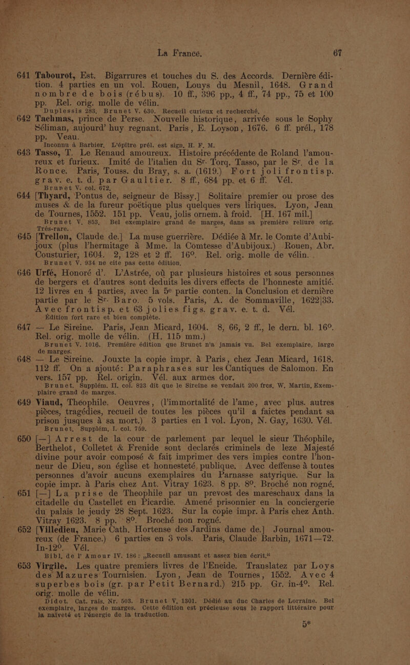 tion. 4 parties en un vol. Rouen, Louys du Mesnil, 1648. Grand nombre de bois (rébus). 10 ff, 396 pp., 4 ff, a pp., 75 et 100 pp. Rel. orig. molle de vélin. Duplessis 283. Brunet V. 630. Recueil curieux et recherché, Séliman, aujourd’ huy regnant. Paris, E. Loyson, 1676. 6 ff. prél., 178 pp. Veau. Inconnu 4 Barbier, L’épitre prél. est sign. H. F, 643 Tasso, T. Le Renaud amoureux. iiatoiro. précédente de Roland Vamou- reux et furieux. Imité de V’italien du Sr Torq. Tasso, par le Sr. de la Ronce. Paris, Touss. du Bray, s. a. (1619.) Fort joli frontisp. grav.e.t.d. par Gaultier. 8 ff, 684 pp. et 6 ff Vél. Brunet V. col. 672, 644 [Thyard, ‘Pontus de, seigneur de Bissy.] Solitaire premier ou prose des muses &amp; de la fureur poétique plus quelques vers liriques. Lyon, Jean de Tournes, 1552. 151 pp. Veau, jolis ornem. 4 froid. [H. 167 mil.] Brunet V. 853, Bel exemplaire grand de marges, dans sa premiére reliure orig. Trés-rare. . e joux (plus Vhermitage 4 Mme. la Comtesse d’Aubijoux.) Rouen, Abr. Cousturier, 1604. 2, 128 et 2 ff. 16°. Rel. orig. molle de vélin. Brunet VY. 934 ne site pas cette édition, 646 Urfé, Honoré d’. L’Astrée, ot par plusieurs histoires et sous personnes 12 livres en 4 parties, avec la 5e partie conten. la Conclusion et derniére partie par le St. Baro. 5 vols. Paris, A. de Sommaville, 1622|33. Avec frontisp. et 63 jolies figs. grav. e. t. d. Vél. ' Edition fort rare et bien compléte. 647 — Le Sireine. Paris, Jean Micard, 1604. 8, 66, 2 ff., le dern. bl. 16°. Rel. orig. molle de vélin. (H. 115 mm.) Brunet V. 1016. Premiére édition que Brunet n’a jamais yu. Bel exemplaire, large de marges. 648 — Le Sireine. Jouxte la copie impr. 4 Paris, chez Jean Micard, 1618. 112 ff. On a ajouté: Paraphrases sur les Cantiques de Salomon. En vers. 157 pp. Rel. origin. Vél. aux armes dor. Brunet. Supplém. II. col. 823 dit que le Sireine se vendait 200 fres, W, Martin, Exem- _ plaire grand de marges. 649 Viaud, Theophile. Oeuvres, (l’immortalité de ’ame, avec plus. autres - pitces, tragédies, recueil de toutes les piéces qu’il a faictes pendant sa prison jusques 4 sa mort.) 3 parties en 1 vol. Lyon, N. Gay, 1630. Vél. Brunet, Supplém,-J. col. 759. 650 [—] Arrest de la cour de parlement par lequel le sieur Théophile, . Berthelot, Colletet &amp; Frenide sont declarés criminels de leze Majesté divine pour avoir composé &amp; fait imprimer des vers impies contre l’hon- neur de Dieu, son église et honnesteté, publique. Avec deffense a toutes personnes d’avoir aucuns exemplaires du Parnasse satyrique. Sur la copie impr. 4 Paris chez Ant. Vitray 1623. 8 pp. 8°. Broché non rogné, 651 [—] La prise de Theophile par un prevost des mareschaux dans la -citadelle du Castellet en Picardie. Amené prisonnier en la conciergerie du palais le jeudy 28 Sept. 1623. Sur la copie impr. &amp; Paris chez Anth. - Vitray 1623. 8 pp. °8°. Broché non rogné. reux (de France.) 6 parties en 3 vols. Paris, Claude Barbin, 1671—72. In-129....-Vél. Bibl, de Amour IY. 186: ,,Recueil amusant et assez bien écrit.“ — 653 Virgile. Les quatre premiers livres de |’Eneide. Translatez par Loys des Mazures Tournisien. Lyon, Jean de Tournes, 1552. Avec 4 orig. molle de vélin. Didot. Cat. rais. Nr. 503. Brunet V, 1301. Dédié au duc Charles de Lorraine. Bel -exemplaire, larges de marges. Cette édition est précieuse sous le rapport littéraire pour la naiveté et Pénergie de la traduction. 5x